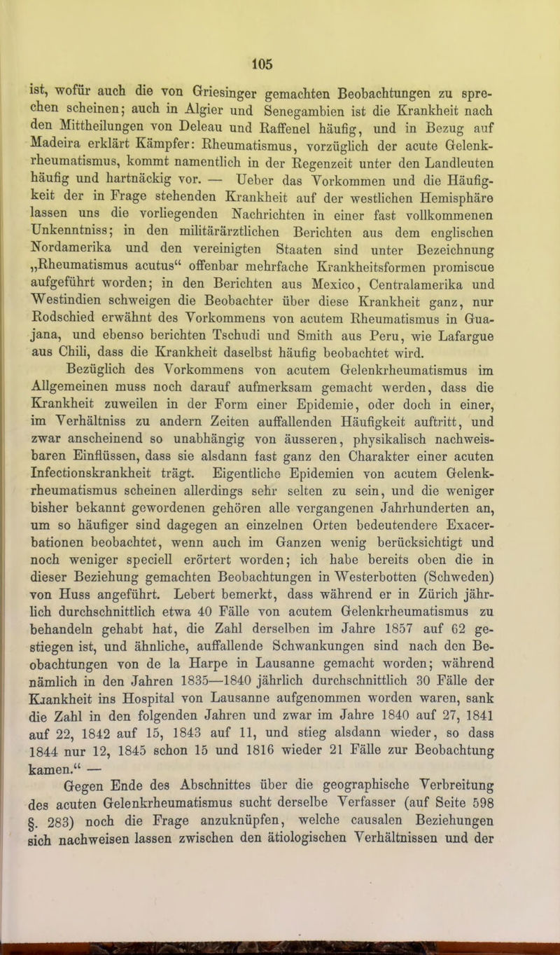 ist, wofür auch die von Griesinger gemachten Beobachtungen zu spre- chen scheinen; auch in Algier und Senegambien ist die Krankheit nach den Mittheilungen von Deleau und Raffenei häufig, und in Bezug auf Madeira erklärt Kämpfer: Rheumatismus, vorzüglich der acute Gelenk- rheumatismus, kommt namentlich in der Regenzeit unter den Landleuten häufig und hartnäckig vor. — Ueber das Vorkommen und die Häufig- keit der in Frage stehenden Krankheit auf der westlichen Hemisphäre lassen uns die vorliegenden Nachrichten in einer fast vollkommenen Unkenntniss; in den militärärztlichen Berichten aus dem englischen Nordamerika und den vereinigten Staaten sind unter Bezeichnung „Rheumatismus acutus“ offenbar mehrfache Krankheitsformen promiscue aufgeführt worden; in den Berichten aus Mexico, Centralamerika und Westindien schweigen die Beobachter über diese Krankheit ganz, nur Rodschied erwähnt des Vorkommens von acutem Rheumatismus in Gua- jana, und ebenso berichten Tschudi und Smith aus Peru, wie Lafargue aus Chili, dass die Krankheit daselbst häufig beobachtet wird. Bezüglich des Vorkommens von acutem Gelenkrheumatismus im Allgemeinen muss noch darauf aufmerksam gemacht werden, dass die Krankheit zuweilen in der Form einer Epidemie, oder doch in einer, im Verhältniss zu andern Zeiten auffallenden Häufigkeit auftritt, und zwar anscheinend so unabhängig von äusseren, physikalisch nachweis- baren Einflüssen, dass sie alsdann fast ganz den Charakter einer acuten Infectionskrankheit trägt. Eigentliche Epidemien von acutem Gelenk- rheumatismus scheinen allerdings sehr selten zu sein, und die weniger bisher bekannt gewordenen gehören alle vergangenen Jahrhunderten an, um so häufiger sind dagegen an einzelnen Orten bedeutendere Exacer- bationen beobachtet, wenn auch im Ganzen wenig berücksichtigt und noch weniger speciell erörtert worden; ich habe bereits oben die in dieser Beziehung gemachten Beobachtungen in Westerbotten (Schweden) von Huss angeführt. Lebert bemerkt, dass während er in Zürich jähr- lich durchschnittlich etwa 40 Fälle von acutem Gelenkrheumatismus zu behandeln gehabt hat, die Zahl derselben im Jahre 1857 auf 62 ge- stiegen ist, und ähnliche, auffallende Schwankungen sind nach den Be- obachtungen von de la Harpe in Lausanne gemacht worden; während nämlich in den Jahren 1835—1840 jährlich durchschnittlich 30 Fälle der Krankheit ins Hospital von Lausanne aufgenommen worden waren, sank die Zahl in den folgenden Jahren und zwar im Jahre 1840 auf 27, 1841 auf 22, 1842 auf 15, 1843 auf 11, und stieg alsdann wieder, so dass 1844 nur 12, 1845 schon 15 und 1816 wieder 21 Fälle zur Beobachtung kamen.“ — Gegen Ende des Abschnittes über die geographische Verbreitung des acuten Gelenkrheumatismus sucht derselbe Verfasser (auf Seite 598 §. 283) noch die Frage anzuknüpfen, welche causalen Beziehungen sich nachweisen lassen zwischen den ätiologischen Verhältnissen und der