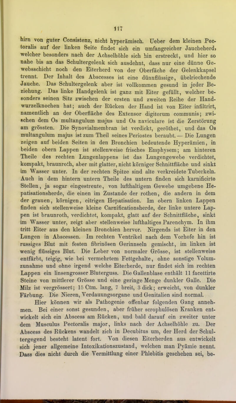 11? hirn von guter Consistenz, nicht hyperämisch. Ueber dem kleinen Pec- toralis auf der linken Seite findet sich ein umfangreicher Jaucheherd» welcher besonders nach der Achselhöhle sich hin erstreckt, und hier so nahe bis an das Schultergelenk sich ausdehnt, dass nur eine dünne Ge- websschicht noch den Eiterherd von der Oberfäche der Gelenkkapsel trennt. Der Inhalt des Abscesses ist eine dünnflüssige, übelriechende Jauche. Das Schultergelenk aber ist vollkommen gesund in jeder Be- ziehung. Das linke Handgelenk ist ganz mit Eiter gefüllt, welcher be- sonders seinen Sitz zwischen der ersten und zweiten Reihe der Hand- wurzelknochen hat; auch der Rücken der Hand ist von Eiter infiltrirt, namentlich an der Oberfläche des Extensor digitorum communis; zwi- schen dem Os multangulum majus und Os naviculare ist die Zerstörung am grössten. Die Synovialmembran ist verdickt, geröthet, und das Os multangulum majus ist zum Theil seines Periostes beraubt. — Die Lungen zeigen auf beiden Seiten in den Bronchien bedeutende Hyperämien, in beiden obern Lappen ist stellenweise frisches Emphysem; am hinteren Theile des rechten Lungenlappens ist das Lungengewebe verdichtet, kompakt, braunroth, aber mit glatter, nicht körniger Schnittfläche und sinkt im Wasser unter. In der rechten Spitze sind alte verkreidete Tuberkeln. Auch in dem hintern untern Theile des untern finden sich karnificirte Stellen, ja sogar eingestreute, von lufthaltigem Gewebe umgebene He- patisationsherde, die einen im Zustande der rothen, die andern in dem der grauen, körnigen, eitrigen Hepatisation. Im obern linken Lappen finden sich stellenweise kleine Carnificationsherde, der linke untere Lap- pen ist braunroth, verdichtet, kompakt, glatt auf der Schnittfläche, sinkt im Wasser unter, zeigt aber stellenweise lufthaltiges Parenchym. In ihm tritt Eiter aus den kleinen Bronchien hervor. Nirgends ist Eiter in den Lungen in Abscessen. Im rechten Ventrikel nach dem Vorhofe hin ist russiges Blut mit festen fibrinösen Gerinnseln gemischt, im linken ist wenig flüssiges Blut. Die Leber von normaler Grösse, ist stellenweise entfärbt, teigig, wie bei vermehrtem Fettgehalte, ohne sonstige Volum- zunahme und ohne irgend welche Eiterherde, nur findet sich im rechten Lappen ein linsengrosser Bluterguss. Die Gallenblase enthält 11 facettirte Steine von mittlerer Grösse und eine geringe Menge dunkler Galle. Die Milz ist vergrössert; 15 Ctm. lang, 7 breit, 3 dick; erweicht, von dunkler Färbung. Die Nieren, Verdauungsorgane und Genitalien sind normal. Hier können wir als Pathogenie offenbar folgenden Gang anneh- men. Bei einer sonst gesunden, aber früher scrophulösen Kranken ent- wickelt sich ein Abscess am Rücken, und bald darauf ein zweiter unter dem Musculus Pectoralis major, links nach der Achselhöhle zu. Der Abscess des Rückens wandelt zieh in Decubitus um, der Herd der Scliul- tergegend besteht latent fort. Von diesen Eiterherden aus entwickelt sich jener allgemeine Intoxikationszustand, welchen man Pyämie nennt. Dass dies nicht durch die Vermittlung einer Phlebitis geschehen sei, be-