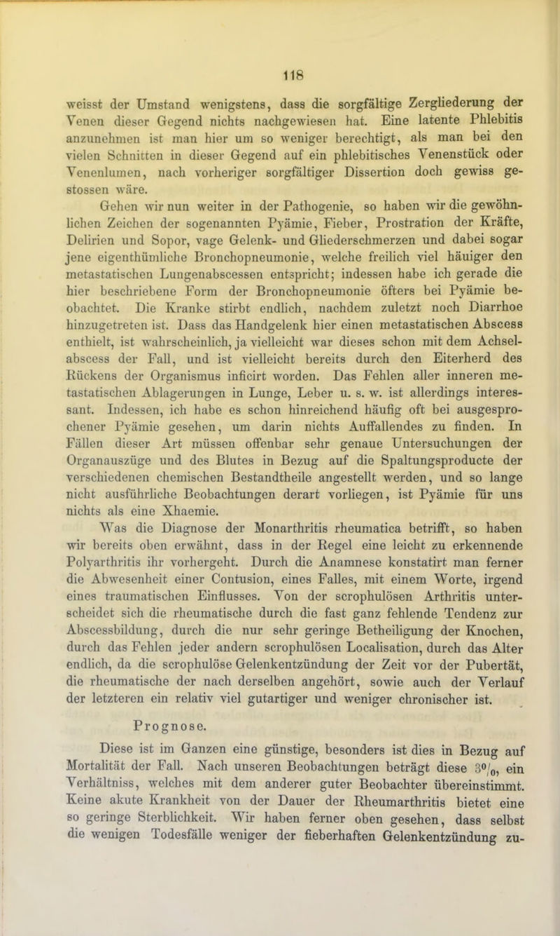 weisst der Umstand wenigstens, dass die sorgfältige Zergliederung der Venen dieser Gegend nichts nachgewiesen hat. Eine latente Phlebitis anzunehmen ist man hier um so weniger berechtigt, als man bei den vielen Schnitten in dieser Gegend auf ein phlebitisches Venenstück oder Venenlumen, nach vorheriger sorgfältiger Dissertion doch gewiss ge- stossen wäre. Gehen wir nun weiter in der Pathogenie, so haben wir die gewöhn- lichen Zeichen der sogenannten Pyämie, Fieber, Prostration der Kräfte, Delirien und Sopor, vage Gelenk- und Gliederschmerzen und dabei sogar jene eigenthümliche Bronchopneumonie, welche freilich viel häuiger den metastatischen Lungenabscessen entspricht; indessen habe ich gerade die hier beschriebene Form der Bronchopneumonie öfters bei Pyämie be- obachtet. Die Kranke stirbt endlich, nachdem zuletzt noch Diarrhoe hinzugetreten ist. Dass das Handgelenk hier einen metastatischen Abscess enthielt, ist wahrscheinlich, ja vielleicht war dieses schon mit dem Achsel- abscess der Fall, und ist vielleicht bereits durch den Eiterherd des Kückens der Organismus inficirt worden. Das Fehlen aller inneren me- tastatischen Ablagerungen in Lunge, Leber u. s. w. ist allerdings interes- sant. Indessen, ich habe es schon hinreichend häufig oft bei ausgespro- chener Pyämie gesehen, um darin nichts Auffallendes zu finden. In Fällen dieser Art müssen offenbar sehr genaue Untersuchungen der Organauszüge und des Blutes in Bezug auf die Spaltungsproducte der verschiedenen chemischen Bestandtheile angestellt werden, und so lange nicht ausführliche Beobachtungen derart vorliegen, ist Pyämie für uns nichts als eine Xhaemie. Was die Diagnose der Monarthritis rheumatica betrifft, so haben wir bereits oben erwähnt, dass in der Regel eine leicht zu erkennende Polyarthritis ihr vorhergeht. Durch die Anamnese konstatirt man ferner die Abwesenheit einer Contusion, eines Falles, mit einem Worte, irgend eines traumatischen Einflusses. Von der scrophulösen Arthritis unter- scheidet sich die rheumatische durch die fast ganz fehlende Tendenz zur Abscessbildung, durch die nur sehr geringe Betheiligung der Knochen, durch das Fehlen jeder andern scrophulösen Localisation, durch das Alter endlich, da die scrophulöse Gelenkentzündung der Zeit vor der Pubertät, die rheumatische der nach derselben angehört, sowie auch der Verlauf der letzteren ein relativ viel gutartiger und weniger chronischer ist. Prognose. Diese ist im Ganzen eine günstige, besonders ist dies in Bezug auf Mortalität der Fall. Nach unseren Beobachtungen beträgt diese 3°/0, ein Verhältniss, welches mit dem anderer guter Beobachter übereinstimmt. Keine akute Krankheit von der Dauer der Rheumarthritis bietet eine so geringe Sterblichkeit. Wir haben ferner oben gesehen, dass selbst die wenigen Todesfälle weniger der fieberhaften Gelenkentzündung zu-