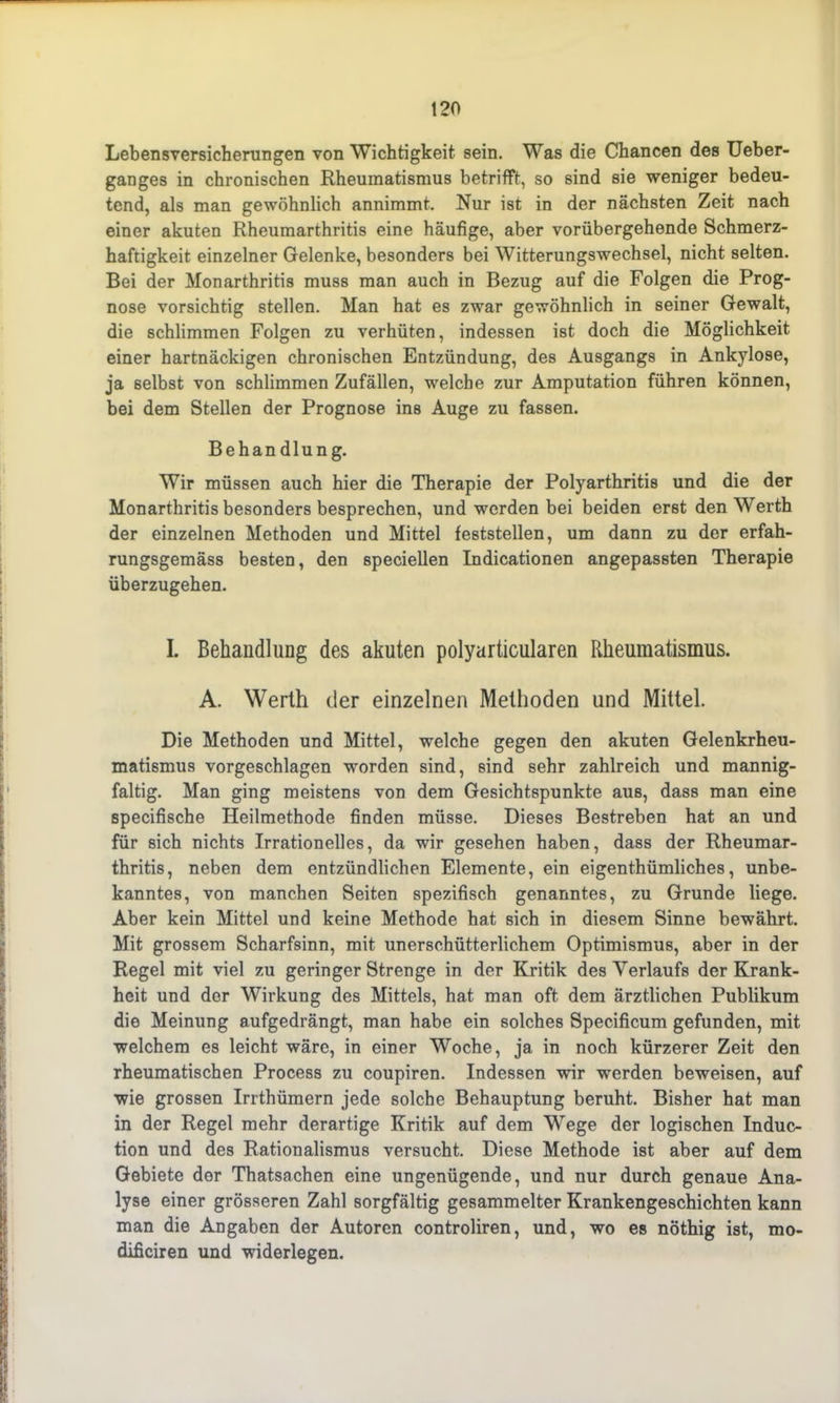 Lebensversicherungen von Wichtigkeit sein. Was die Chancen des Ueber- ganges in chronischen Rheumatismus betrifft, so sind sie weniger bedeu- tend, als man gewöhnlich annimmt. Nur ist in der nächsten Zeit nach einer akuten Rheumarthritis eine häufige, aber vorübergehende Schmerz- haftigkeit einzelner Gelenke, besonders bei Witterungswechsel, nicht selten. Bei der Monarthritis muss man auch in Bezug auf die Folgen die Prog- nose vorsichtig stellen. Man hat es zwar gewöhnlich in seiner Gewalt, die schlimmen Folgen zu verhüten, indessen ist doch die Möglichkeit einer hartnäckigen chronischen Entzündung, des Ausgangs in Ankylose, ja selbst von schlimmen Zufällen, welche zur Amputation führen können, bei dem Stellen der Prognose ins Auge zu fassen. Behandlung. Wir müssen auch hier die Therapie der Polyarthritis und die der Monarthritis besonders besprechen, und werden bei beiden erst den Werth der einzelnen Methoden und Mittel feststellen, um dann zu der erfah- rungsgemäss besten, den speciellen Indicationen angepassten Therapie überzugehen. L Behandlung des akuten polyarticularen Rheumatismus. A. Werth der einzelnen Methoden und Mittel. Die Methoden und Mittel, welche gegen den akuten Gelenkrheu- matismus vorgeschlagen worden sind, sind sehr zahlreich und mannig- faltig. Man ging meistens von dem Gesichtspunkte aus, dass man eine specifische Heilmethode finden müsse. Dieses Bestreben hat an und für sich nichts Irrationelles, da wir gesehen haben, dass der Rheumar- thritis, neben dem entzündlichen Elemente, ein eigenthümliches, unbe- kanntes, von manchen Seiten spezifisch genanntes, zu Grunde liege. Aber kein Mittel und keine Methode hat sich in diesem Sinne bewährt. Mit grossem Scharfsinn, mit unerschütterlichem Optimismus, aber in der Regel mit viel zu geringer Strenge in der Kritik des Verlaufs der Krank- heit und der Wirkung des Mittels, hat man oft dem ärztlichen Publikum die Meinung aufgedrängt, man habe ein solches Specificum gefunden, mit welchem es leicht wäre, in einer Woche, ja in noch kürzerer Zeit den rheumatischen Process zu coupiren. Indessen wir werden beweisen, auf wie grossen Irrthümern jede solche Behauptung beruht. Bisher hat man in der Regel mehr derartige Kritik auf dem Wege der logischen Induc- tion und des Rationalismus versucht. Diese Methode ist aber auf dem Gebiete der Thatsachen eine ungenügende, und nur durch genaue Ana- lyse einer grösseren Zahl sorgfältig gesammelter Krankengeschichten kann man die Angaben der Autoren controliren, und, wo es nöthig ist, mo- dificiren und widerlegen.