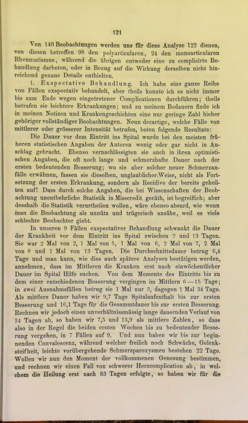 12t ^ on 140 Beobachtungen werden uns für diese Analyse 122 dienen, von diesen betreffen 98 den polyarticularen, 24 den monoarticularen Rheumatismus, während die übrigen entweder eine zu complicirte Be- handlung darboten, oder in Bezug auf die Wirkung derselben nicht hin- reichend genaue Details enthielten. 1. Exspectative Behandlung. Ich habe eine ganze Reihe von Fällen exspectativ behandelt, aber theils konnte ich es nicht immer bis zum Ende wegen eingetretener Complicationen durchführen; theils betrafen sie leichtere Erkrankungen; und zu meinem Bedauern finde ich in meinen Notizen und Krankengeschichten eine nur geringe Zahl hieher gehöriger vollständiger Beobachtungen. Neun derartige, welche Fälle von mittlerer oder grösserer Intensität betrafen, boten folgende Resultate: Die Dauer vor dem Eintritt ins Spital wurde bei den meisten frü- heren statistischen Angaben der Autoren wenig oder gar nicht in An- schlag gebracht. Ebenso vernachlässigten sie auch in ihren optimisti- schen Angaben, die oft noch lange und schmerzhafte Dauer nach der ersten bedeutenden Besserung; wo sie aber solcher neuer Schmerzan- fälle erwähnen, fassen sie dieselben, unglaublicher Weise, nicht als Fort- setzung der ersten Erkrankung, sondern als Recidive der bereits geheil- ten auf! Dass durch solche Angaben, die bei Wissenschaften der Beob- achtung unentbehrliche Statistik inMisscredit geräth, ist begreiflich; aber desshalb die Statistik verurtheiien wollen, wäre ebenso absurd, wie wenn inan die Beobachtung als unnütz und trügerisch ansähe, weil es viele schlechte Beobachter giebt. In unseren 9 Fällen exspectativer Behandlung schwankt die Dauer der Krankheit vor dem Eintritt ins Spital zwischen 2 und 13 Tagen. Sie war 2 Mal von 2, 1 Mal von 5, 1 Mal von 6, 2 Mal von 7, 2 Mal von 8 und 1 Mal von 13 Tagen. Die Durchschnittsdauer betrug 6,4 Tage und man kann, wie dies auch spätere Analysen bestätigen werden, annehmen, dass im Mittleren die Kranken erst nach ein wöchentlicher Dauer im Spital Hilfe suchen. Von dem Momente des Eintritts bis zu dem einer entschiedenen Besserung vergingen im Mittlern 6 —15 Tage; in zwei Ausnahmsfällen betrug sie 1 Mal nur 3, dagegen 1 Mal 34 Tage. Als mittlere Dauer haben wir 9,7 Tage Spitalaufenthalt bis zur ersten Besserung und 16,1 Tage für die Gesammtdauer bis zur ersten Besserung. Rechnen wir jedoch einen unverhältnissmässig lange dauernden Verlauf von 34 Tagen ab, so haben wir 7,5 und 13,9 als mittlere Zahlen, so dass also in der Regel die beiden ersten Wochen bis zu bedeutender Besse- rung vergehen, in 7 Fällen auf 9. Und nun habeD wir bis zur begin- nenden Convalescenz, während welcher freilich noch Schwäche, Gelenk- steifheit, leichte vorübergehende Schmerzparoxysmen bestehen 22 Tage. Wollen wir nun den Moment der vollkommenen Genesung bestimmen, und rechnen wir einen Fall von schwerer Herzcomplication ab , in wel- chem die Heilung erst nach 83 Tagen erfolgte, so haben wir für die