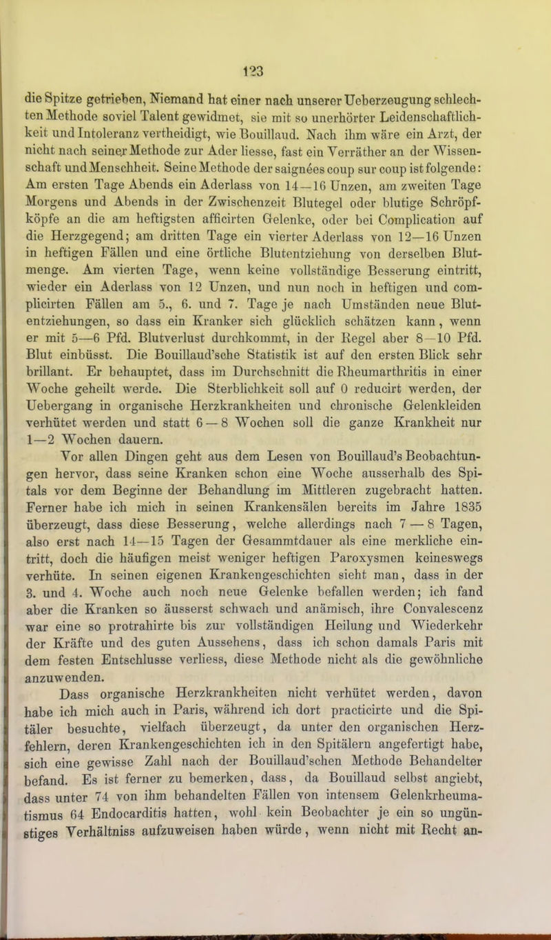 die Spitze getrieben, Niemand hat einer nach unserer Ueberzeugung schlech- ten Methode soviel Talent gewidmet, sie mit so unerhörter Leidenschaftlich- keit und Intoleranz vertheidigt, wie Bouillaud. Nach ihm wäre ein Arzt, der nicht nach seiner Methode zur Ader Hesse, fast ein Verräther an der Wissen- schaft und Menschheit. Seine Methode der saignees coup sur coup ist folgende: Am ersten Tage Abends ein Aderlass von 14—16 Unzen, am zweiten Tage Morgens und Abends in der Zwischenzeit Blutegel oder blutige Schröpf- köpfe an die am heftigsten afficirten Gelenke, oder bei Complication auf die Herzgegend; am dritten Tage ein vierter Aderlass von 12—16 Unzen in heftigen Fällen und eine örtliche Blutentzielmng von derselben Blut- menge. Am vierten Tage, wenn keine vollständige Besserung eintritt, wieder ein Aderlass von 12 Unzen, und nun noch in heftigen und com- plicirten Fällen am 5., 6. und 7. Tage je nach Umständen neue Blut- entziehungen, so dass ein Kranker sich glücklich schätzen kann, wenn er mit 5—6 Pfd. Blutverlust durchkommt, in der Regel aber 8 — 10 Pfd. Blut einbüsst. Die Bouillaud’sche Statistik ist auf den ersten Blick sehr brillant. Er behauptet, dass im Durchschnitt die Rheumarthritis in einer Woche geheilt werde. Die Sterblichkeit soll auf 0 reducirt werden, der Uebergang in organische Herzkrankheiten und chronische Gelenkleiden verhütet werden und statt 6 — 8 Wrochen soll die ganze Krankheit nur 1—2 Wochen dauern. Vor allen Dingen geht aus dem Lesen von Bouillaud’s Beobachtun- gen hervor, dass seine Kranken schon eine Woche ausserhalb des Spi- tals vor dem Beginne der Behandlung im Mittleren zugebracht hatten. Ferner habe ich mich in seinen Krankensälen bereits im Jahre 1835 überzeugt, dass diese Besserung, welche allerdings nach 7 — 8 Tagen, also erst nach 14—15 Tagen der Gesammtdauer als eine merkliche ein- tritt, doch die häufigen meist weniger heftigen Paroxysmen keineswegs verhüte. In seinen eigenen Krankengeschichten sieht man, dass in der 3. und 4. Woche auch noch neue Gelenke befallen werden; ich fand aber die Kranken so äusserst schwach und anämisch, ihre Convalescenz war eine so protrahirte bis zur vollständigen Heilung und Wiederkehr der Kräfte und des guten Aussehens, dass ich schon damals Paris mit dem festen Entschlüsse verliess, diese Methode nicht als die gewöhnliche anzuwenden. Dass organische Herzkrankheiten nicht verhütet werden, davon habe ich mich auch in Paris, während ich dort practicirte und die Spi- täler besuchte, vielfach überzeugt, da unter den organischen Herz- fehlern, deren Krankengeschichten ich in den Spitälern angefertigt habe, sich eine gewisse Zahl nach der Bouillaud’schen Methode Behandelter befand. Es ist ferner zu bemerken, dass, da Bouillaud selbst angiebt, dass unter 74 von ihm behandelten Fällen von intensem Gelenkrheuma- tismus 64 Endocarditis hatten, wrohl kein Beobachter je ein so ungün- stiges Verhältniss aufzuweisen haben würde, wenn nicht mit Recht an-