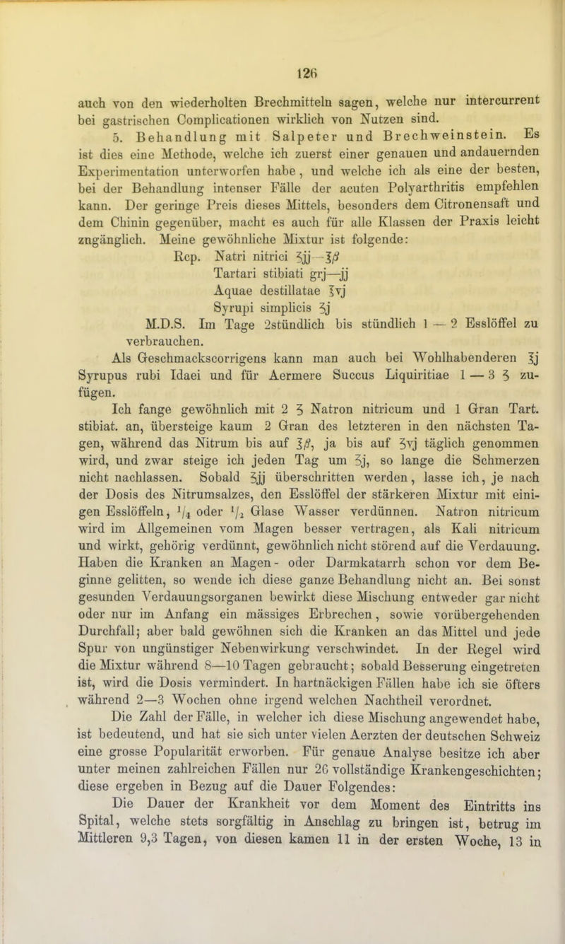 auch von den wiederholten Brechmitteln sagen, welche nur intercurrent bei gastrischen Complicationen wirklich von Nutzen sind. 5. Behandlung mit Salpeter und Brechweinstein. Es ist dies eine Methode, welche ich zuerst einer genauen und andauernden Experimentation unterworfen habe , und welche ich als eine der besten, bei der Behandlung intenser Fälle der acuten Polyarthritis empfehlen kann. Der geringe Preis dieses Mittels, besonders dem Citronensaft und dem Chinin gegenüber, macht es auch für alle Klassen der Praxis leicht zugänglich. Meine gewöhnliche Mixtur ist folgende: Rep. Natri nitrici 5jj Jß Tartari stibiati grj—jj Aquae destillatae Ivj Syrupi simplicis 5j M.D.S. Im Tage 2stündlich bis stündlich 1 — 2 Esslöffel zu verbrauchen. Als Geschmackscorrigens kann man auch bei Wohlhabenderen Ij Syrupus rubi Idaei und für Aermere Succus Liquiritiae 1 — 3 5 zu- fügen. Ich fange gewöhnlich mit 2 5 Natron nitricum und 1 Gran Tart. stibiat. an, übersteige kaum 2 Gran des letzteren in den nächsten Ta- gen, während das Nitrum bis auf ja bis auf 5yj täglich genommen wird, und zwar steige ich jeden Tag um 5j, so lange die Schmerzen nicht nachlassen. Sobald 5jj überschritten werden, lasse ich, je nach der Dosis des Nitrumsalzes, den Esslöffel der stärkeren Mixtur mit eini- gen Esslöffeln, 1/4 oder 1/.i Glase Wasser verdünnen. Natron nitricum wird im Allgemeinen vom Magen besser vertragen, als Kali nitricum und wirkt, gehörig verdünnt, gewöhnlich nicht störend auf die Verdauung. Haben die Kranken an Magen - oder Darmkatarrh schon vor dem Be- ginne gelitten, so wende ich diese ganze Behandlung nicht an. Bei sonst gesunden Verdauungsorganen bewirkt diese Mischung entweder gar nicht oder nur im Anfang ein mässiges Erbrechen, sowie vorübergehenden Durchfall; aber bald gewöhnen sich die Kranken an das Mittel und jede Spur von ungünstiger Nebenwirkung verschwindet. In der Regel wird die Mixtur während 8—10 Tagen gebraucht; sobald Besserung eingetreten ist, wird die Dosis vermindert. In hartnäckigen Fällen habe ich sie öfters während 2—3 Wochen ohne irgend welchen Nachtheil verordnet. Die Zahl der Fälle, in welcher ich diese Mischung angewendet habe, ist bedeutend, und hat sie sich unter vielen Aerzten der deutschen Schweiz eine grosse Popularität erworben. Für genaue Analyse besitze ich aber unter meinen zahlreichen Fällen nur 2G vollständige Krankengeschichten; diese ergeben in Bezug auf die Dauer Folgendes: Die Dauer der Krankheit vor dem Moment des Eintritts ins Spital, welche stets sorgfältig in Anschlag zu bringen ist, betrug im Mittleren 9,3 Tagen, von diesen kamen 11 in der ersten Woche, 13 in