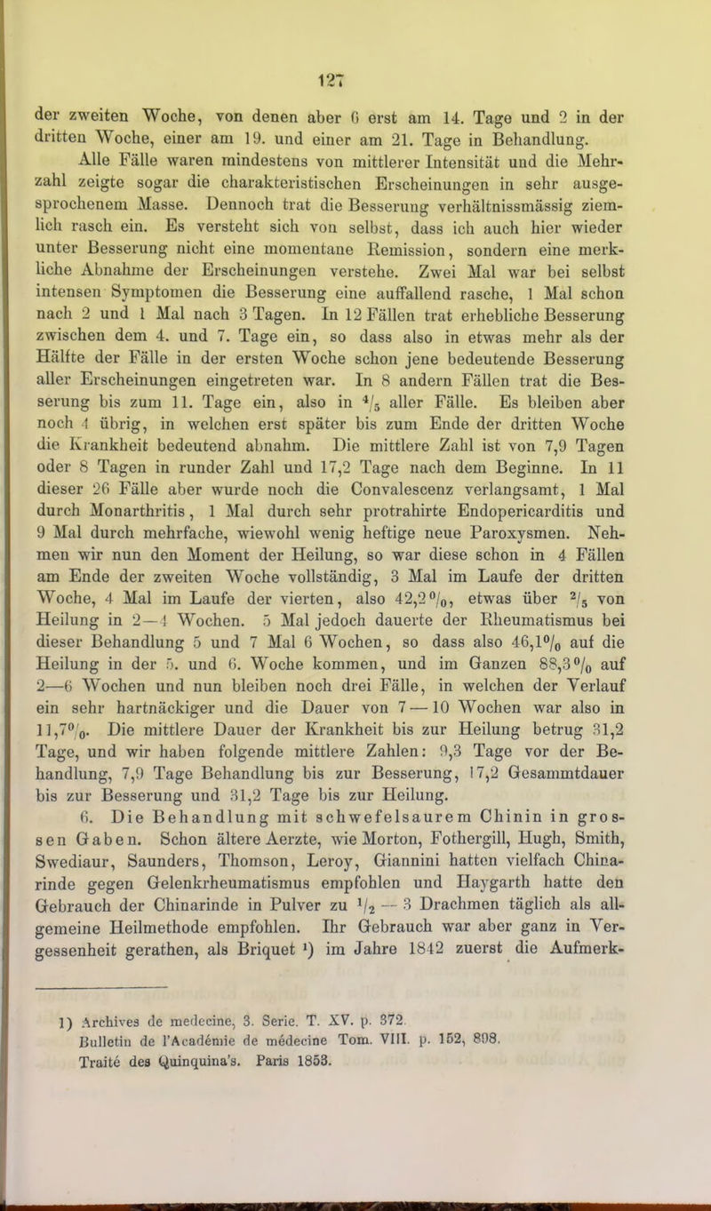 der zweiten Woche, von denen aber G erst am 14. Tage und 2 in der dritten Woche, einer am 19. und einer am 21. Tage in Behandlung. Alle Fälle waren mindestens von mittlerer Intensität und die Mehr- zahl zeigte sogar die charakteristischen Erscheinungen in sehr ausge- sprochenem Masse. Dennoch trat die Besserung verhältnissmässig ziem- lich rasch ein. Es versteht sich von selbst, dass ich auch hier wieder unter Besserung nicht eine momentane Demission, sondern eine merk- liche Abnahme der Erscheinungen verstehe. Zwei Mal war bei selbst intensen Symptomen die Besserung eine auffallend rasche, 1 Mal schon nach 2 und 1 Mal nach 3 Tagen. In 12 Fällen trat erhebliche Besserung zwischen dem 4. und 7. Tage ein, so dass also in etwas mehr als der Hälfte der Fälle in der ersten Woche schon jene bedeutende Besserung aller Erscheinungen eingetreten war. In 8 andern Fällen trat die Bes- serung bis zum 11. Tage ein, also in % aller Fälle. Es bleiben aber noch 4 übrig, in welchen erst später bis zum Ende der dritten Woche die Krankheit bedeutend abnahm. Die mittlere Zahl ist von 7,9 Tagen oder 8 Tagen in runder Zahl und 17,2 Tage nach dem Beginne. In 11 dieser 26 Fälle aber wurde noch die Convalescenz verlangsamt, 1 Mal durch Monarthritis, 1 Mal durch sehr protrahirte Endopericarditis und 9 Mal durch mehrfache, wiewohl wenig heftige neue Paroxysmen. Neh- men wir nun den Moment der Heilung, so war diese schon in 4 Fällen am Ende der zweiten Woche vollständig, 3 Mal im Laufe der dritten Woche, 4 Mal im Laufe der vierten, also 42,2%, etwas über % von Heilung in 2—4 Wochen. 5 Mal jedoch dauerte der Rheumatismus bei dieser Behandlung 5 und 7 Mal 6 Wochen, so dass also 46,1 % auf die Heilung in der 5. und 6. Woche kommen, und im Ganzen 88,3% auf 2—6 Wochen und nun bleiben noch drei Fälle, in welchen der Verlauf ein sehr hartnäckiger und die Dauer von 7 — 10 Wochen war also in 11,7%. Die mittlere Dauer der Krankheit bis zur Heilung betrug 31,2 Tage, und wir haben folgende mittlere Zahlen: 9,3 Tage vor der Be- handlung, 7,9 Tage Behandlung bis zur Besserung, 17,2 Gesammtdauer bis zur Besserung und 31,2 Tage bis zur Heilung. 6. Die Behandlung mit schwefelsaurem Chinin in gros- sen Gaben. Schon ältere Aerzte, wie Morton, Fothergill, Ilugh, Smith, Swediaur, Saunders, Thomson, Leroy, Giannini hatten vielfach China- rinde gegen Gelenkrheumatismus empfohlen und Haygarth hatte den Gebrauch der Chinarinde in Pulver zu % — 3 Drachmen täglich als all- gemeine Heilmethode empfohlen. Ihr Gebrauch war aber ganz in Ver- gessenheit gerathen, als Briquet *) im Jahre 1842 zuerst die Aufmerk- 1) Archives de medecine, 3. Serie. T. XV. p. 372. Bulletin de l’Academie de medecine Tom. VIII. p. 152, 898. Traite des (oininquina-’s. Paris 1853.