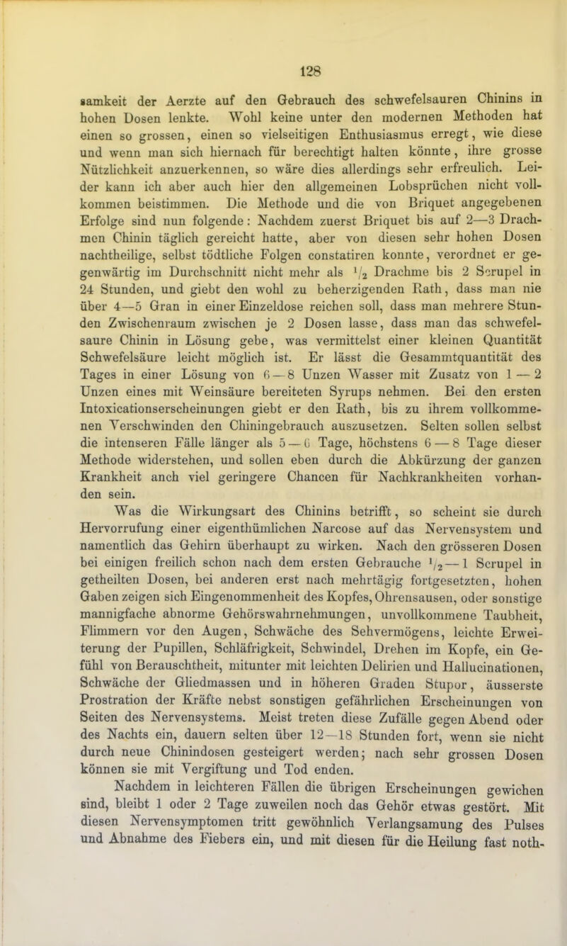 samkeit der Aerzte auf den Gebrauch des schwefelsauren Chinins in hohen Dosen lenkte. Wohl keine unter den modernen Methoden hat einen so grossen, einen so vielseitigen Enthusiasmus erregt, wie diese und wenn man sich hiernach für berechtigt halten könnte, ihre grosse Nützlichkeit anzuerkennen, so wäre dies allerdings sehr erfreulich. Lei- der kann ich aber auch hier den allgemeinen Lobsprüchen nicht voll- kommen beistimmen. Die Methode und die von Briquet angegebenen Erfolge sind nun folgende: Nachdem zuerst Briquet bis auf 2—3 Drach- men Chinin täglich gereicht hatte, aber von diesen sehr hohen Dosen nachtheilige, selbst tödtliche Folgen constatiren konnte, verordnet er ge- genwärtig im Durchschnitt nicht mehr als 1j2 Drachme bis 2 Serupel in 24 Stunden, und giebt den wohl zu beherzigenden Rath, dass man nie über 4—5 Gran in einer Einzeldose reichen soll, dass man mehrere Stun- den Zwischenraum zwischen je 2 Dosen lasse, dass man das schwefel- saure Chinin in Lösung gebe, was vermittelst einer kleinen Quantität Schwefelsäure leicht möglich ist. Er lässt die Gesammtquantität des Tages in einer Lösung von G —8 Unzen Wasser mit Zusatz von 1 — 2 Unzen eines mit Weinsäure bereiteten Syrups nehmen. Bei den ersten Intoxicationserscheinungen giebt er den Rath, bis zu ihrem vollkomme- nen Verschwinden den Chiningebrauch auszusetzen. Selten sollen selbst die intenseren Fälle länger als 5 — G Tage, höchstens 6 — 8 Tage dieser Methode widerstehen, und sollen eben durch die Abkürzung der ganzen Krankheit anch viel geringere Chancen für Nachkrankheiten vorhan- den sein. Was die Wirkungsart des Chinins betrifft, so scheint sie durch Hervorrufung einer eigentümlichen Narcose auf das Nervensystem und namentlich das Gehirn überhaupt zu wirken. Nach den grösseren Dosen bei einigen freilich schon nach dem ersten Gebrauche */2—1 Serupel in geteilten Dosen, bei anderen erst nach mehrtägig fortgesetzten, hohen Gaben zeigen sich Eingenommenheit des Kopfes, Ohrensausen, oder sonstige mannigfache abnorme Gehörswahrnehmungen, unvollkommene Taubheit, Flimmern vor den Augen, Schwäche des Sehvermögens, leichte Erwei- terung der Pupillen, Schläfrigkeit, Schwindel, Drehen im Kopfe, ein Ge- fühl von Berauschtet, mitunter mit leichten Delirien und Hallucinationen, Schwäche der Gliedmassen und in höheren Graden Stupor, äusserste Prostration der Kräfte nebst sonstigen gefährlichen Erscheinungen von Seiten des Nervensystems. Meist treten diese Zufälle gegen Abend oder des Nachts ein, dauern selten über 12—18 Stunden fort, wenn sie nicht durch neue Chinindosen gesteigert werden; nach sehr grossen Dosen können sie mit Vergiftung und Tod enden. Nachdem in leichteren Fällen die übrigen Erscheinungen gewichen sind, bleibt 1 oder 2 Tage zuweilen noch das Gehör etwas gestört. Mit diesen Nervensymptomen tritt gewöhnlich Verlangsamung des Pulses und Abnahme des Fiebers ein, und mit diesen für die Heilung fast noth-