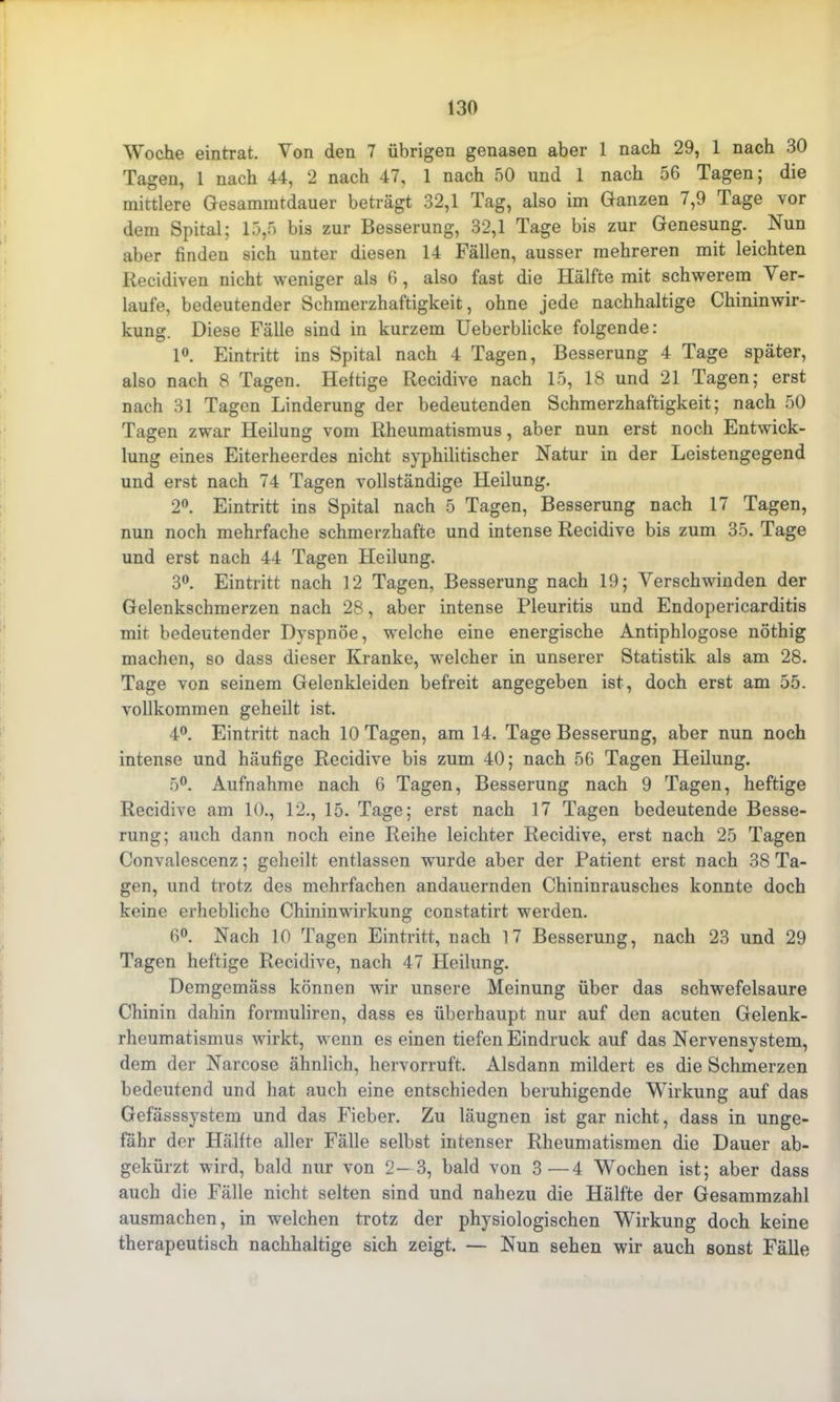 Woche eintrat. Von den 7 übrigen genasen aber 1 nach 29, 1 nach 30 Tagen, 1 nach 44, 2 nach 47, 1 nach 50 und 1 nach 56 Tagen; die mittlere Gesammtdauer beträgt 32,1 Tag, also im Ganzen /,9 Tage vor dem Spital; 15,5 bis zur Besserung, 32,1 Tage bis zur Genesung. Nun aber finden sich unter diesen 14 Fällen, ausser mehreren mit leichten Recidiven nicht weniger als 6, also fast die Plälfte mit schwerem Ver- laufe, bedeutender Schmerzhaftigkeit, ohne jede nachhaltige Chininwir- kung. Diese Fälle sind in kurzem Ueberblicke folgende: 1°. Eintritt ins Spital nach 4 Tagen, Besserung 4 Tage später, also nach 8 Tagen. Heftige Recidive nach 15, 18 und 21 Tagen; erst nach 31 Tagen Linderung der bedeutenden Schmerzhaftigkeit; nach 50 Tagen zwar Heilung vom Rheumatismus, aber nun erst noch Entwick- lung eines Eiterheerdes nicht syphilitischer Natur in der Leistengegend und erst nach 74 Tagen vollständige Heilung. 2°. Eintritt ins Spital nach 5 Tagen, Besserung nach 17 Tagen, nun noch mehrfache schmerzhafte und intense Recidive bis zum 35. Tage und erst nach 44 Tagen Heilung. 3°. Eintritt nach 12 Tagen, Besserung nach 19; Verschwinden der Gelenkschmerzen nach 28, aber intense Pleuritis und Endopericarditis mit bedeutender Dvspnöe, welche eine energische Antiphlogose nöthig machen, so dass dieser Kranke, welcher in unserer Statistik als am 28. Tage von seinem Gelenkleiden befreit angegeben ist, doch erst am 55. vollkommen geheilt ist. 4°. Eintritt nach 10 Tagen, am 14. Tage Besserung, aber nun noch intense und häufige Recidive bis zum 40; nach 56 Tagen Heilung. 5°. Aufnahme nach 6 Tagen, Besserung nach 9 Tagen, heftige Recidive am 10., 12., 15. Tage; erst nach 17 Tagen bedeutende Besse- rung; auch dann noch eine Reihe leichter Recidive, erst nach 25 Tagen Convalescenz; geheilt entlassen wurde aber der Patient erst nach 38 Ta- gen, und trotz des mehrfachen andauernden Chininrausches konnte doch keine erhebliche Chininwirkung constatirt werden. 6°. Nach 10 Tagen Eintritt, nach 17 Besserung, nach 23 und 29 Tagen heftige Recidive, nach 47 Heilung. Demgemäss können wir unsere Meinung über das schwefelsaure Chinin dahin formuliren, dass es überhaupt nur auf den acuten Gelenk- rheumatismus wirkt, wenn es einen tiefen Eindruck auf das Nervensystem, dem der Narcose ähnlich, hervorruft. Alsdann mildert es die Schmerzen bedeutend und hat auch eine entschieden beruhigende Wirkung auf das Gefässsystem und das Fieber. Zu läugnen ist gar nicht, dass in unge- fähr der Hälfte aller Fälle selbst intenser Rheumatismen die Dauer ab- gekürzt wird, bald nur von 2—3, bald von 3—4 Wochen ist; aber dass auch die Fälle nicht selten sind und nahezu die Hälfte der Gesammzahl ausmachen, in welchen trotz der physiologischen Wirkung doch keine therapeutisch nachhaltige sich zeigt. — Nun sehen wir auch sonst Fälle