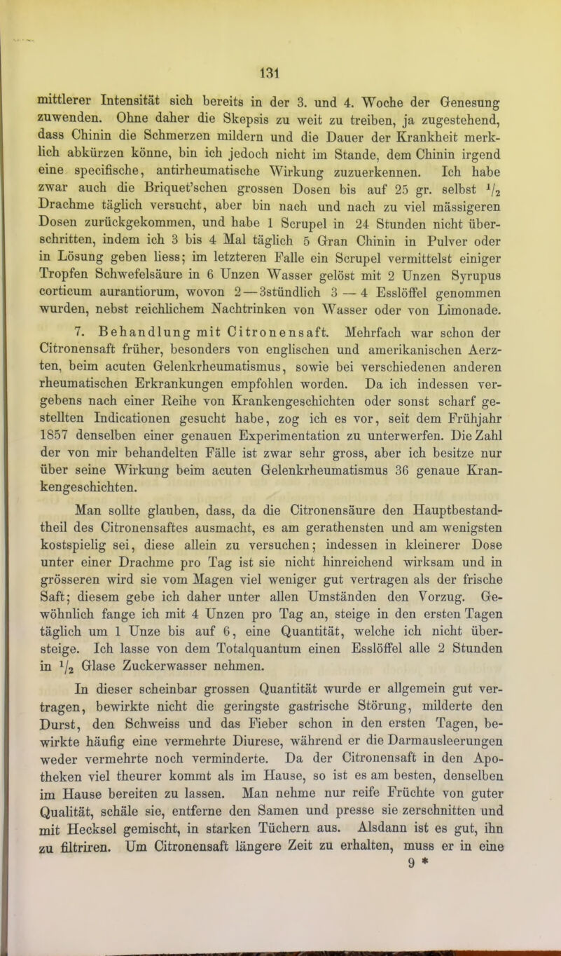 mittlerer Intensität sich bereits in der 3. und 4. Woche der Genesung zuwenden. Ohne daher die Skepsis zu weit zu treiben, ja zugestehend, dass Chinin die Schmerzen mildern und die Dauer der Krankheit merk- lich abkürzen könne, bin ich jedoch nicht im Stande, dem Chinin irgend eine specifische, antirheumatische Wirkung zuzuerkennen. Ich habe zwar auch die Briquet’schen grossen Dosen bis auf 25 gr. selbst x/2 Drachme täglich versucht, aber bin nach und nach zu viel mässigeren Dosen zurückgekommen, und habe 1 Scrupel in 24 Stunden nicht über- schritten, indem ich 3 bis 4 Mal täglich 5 Gran Chinin in Pulver oder in Lösung geben liess; im letzteren Falle ein Scrupel vermittelst einiger Tropfen Schwefelsäure in 6 Unzen Wasser gelöst mit 2 Unzen Syrupus corticum aurantiorum, wovon 2 — 3stündlich 3—4 Esslöffel genommen wurden, nebst reichlichem Nachtrinken von Wasser oder von Limonade. 7. Behandlung mit Citronensaft. Mehrfach war schon der Citronensaft früher, besonders von englischen und amerikanischen Aerz- ten, beim acuten Gelenkrheumatismus, sowie bei verschiedenen anderen rheumatischen Erkrankungen empfohlen worden. Da ich indessen ver- gebens nach einer Reihe von Krankengeschichten oder sonst scharf ge- stellten Indicationen gesucht habe, zog ich es vor, seit dem Frühjahr 1S57 denselben einer genauen Experimentation zu unterwerfen. Die Zahl der von mir behandelten Fälle ist zwar sehr gross, aber ich besitze nur über seine Wirkung beim acuten Gelenkrheumatismus 36 genaue Kran- kengeschichten. Man sollte glauben, dass, da die Citronensäure den Hauptbestand- theil des Citronensaftes ausmacht, es am gerathensten und am wenigsten kostspielig sei, diese allein zu versuchen; indessen in kleinerer Dose unter einer Drachme pro Tag ist sie nicht hinreichend wirksam und in grösseren wird sie vom Magen viel weniger gut vertragen als der frische Saft; diesem gebe ich daher unter allen Umständen den Vorzug. Ge- wöhnlich fange ich mit 4 Unzen pro Tag an, steige in den ersten Tagen täglich um 1 Unze bis auf 6, eine Quantität, welche ich nicht über- steige. Ich lasse von dem Totalquantum einen Esslöffel alle 2 Stunden in ll2 Glase Zuckerwasser nehmen. In dieser scheinbar grossen Quantität wurde er allgemein gut ver- tragen, bewirkte nicht die geringste gastrische Störung, milderte den Durst, den Schweiss und das Fieber schon in den ersten Tagen, be- wirkte häufig eine vermehrte Diurese, während er die Darmausleerungen weder vermehrte noch verminderte. Da der Citronensaft in den Apo- theken viel theurer kommt als im Hause, so ist es am besten, denselben im Hause bereiten zu lassen. Man nehme nur reife Früchte von guter Qualität, schäle sie, entferne den Samen und presse sie zerschnitten und mit Hecksei gemischt, in starken Tüchern aus. Alsdann ist es gut, ihn zu filtriren. Um Citronensaft längere Zeit zu erhalten, muss er in eine 9 *