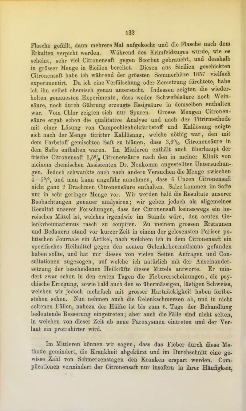 Flasche gefüllt, dann mehrere Mal aufgekocht und die Flasche nach dem Erkalten verpicht werden. Während des Krimfeldzuges wurde, wie es scheint, sehr viel Citronensaft gegen Scorbut gebraucht, und desshalb in grösser Menge in Sicilien bereitet. Diesen aus Sicilien geschickten Citronensaft habe ich während der grössten Sommerhitze 1857 vielfach experimentirt. Da ich eine Verfälschung oder Zersetzung fürchtete, habe ich ihn selbst chemisch genau untersucht. Indessen zeigten die wieder- holten genauesten Experimente, dass weder Schwefelsäure noch Wein- säure, noch durch Gährung erzeugte Essigsäure in demselben enthalten war. Vom Chlor zeigten sich nur Spuren. Grosse Mengen Citronen- säure ergab schon die qualitative Analyse und nach der Titrirmethode mit einer Lösung von Campechienholzfarbstoff und Kalilösung zeigte sich nach der Menge titrirter Kalilösnng, welche nöthig war, den mit dem Farbstoff gemischten Saft zu bläuen, dass 3,6°/0 Citronensäure in dem Safte enthalten waren. Im Mittleren enthält auch überhaupt der frische Citronensaft 3,5°/0 Citronensäure nach den in meiner Klinik von meinem chemischen Assistenten Dr. Neukomm angestellten Untersuchun- gen. Jedoch schwankte auch nach andern Versuchen die Menge zwischen 4—5°/°, und man kann ungefähr annehmen, dass 6 Unzen Citronensaft nicht ganz 2 Drachmen Citronensäure enthalten. Salze kommen im Safte nur in sehr geringer Menge vor. Wir werden bald die Resultate unserer Beobachtungen genauer analysiren; wir geben jedoch als allgemeines Resultat unserer Forschungen, dass der Citronensaft keineswegs ein he- roisches Mittel ist, welches irgendwie im Stande wäre, den acuten Ge- lenkrheumatismus rasch zu coupiren. Zu meinem grossen Erstaunen und Bedauern stand vor kurzer Zeit in einem der gelesensten Pariser po- litischen Journale ein Artikel, nach welchem ich in dem Citronensaft ein specifisches Heilmittel gegen den acuten Gelenkrheumatismus gefunden haben sollte, und hat mir dieses von vielen Seiten Anfragen und Con- sultationen zugezogen, auf welche ich natürlich mit der Auseinander- setzung der bescheidenen Heilkräfte dieses Mittels antworte. Er min- dert zwar schon in den ersten Tagen die Fiebererscheinungen, die psy- chische Erregung, sowie bald auch den so übermässigen, lästigen Schweiss, welchen wir jedoch mehrfach mit grosser Hartnäckigkeit haben fortbe- stehen sehen. Nun nehmen auch die Gelenkschmerzen ab, und in nicht seltenen Fällen, nahezu der Hälfte ist bis zum 6. Tage der Behandlung bedeutende Besserung eingetreten; aber auch die Fälle sind nicht selten, in welchen von dieser Zeit ab neue Paroxysmen eintreten und der Ver- lauf ein protrahirter wird. Im Mittleren können wir sagen, dass das Fieber durch diese Me- thode gemindert, die Krankheit abgekürzt und im Durchschnitt eine ge- wisse Zahl von Schmerzenstagen den Kranken erspart werden. Com- plicationen vermindert der Citronensaft nur insofern in ihrer Häufigkeit,