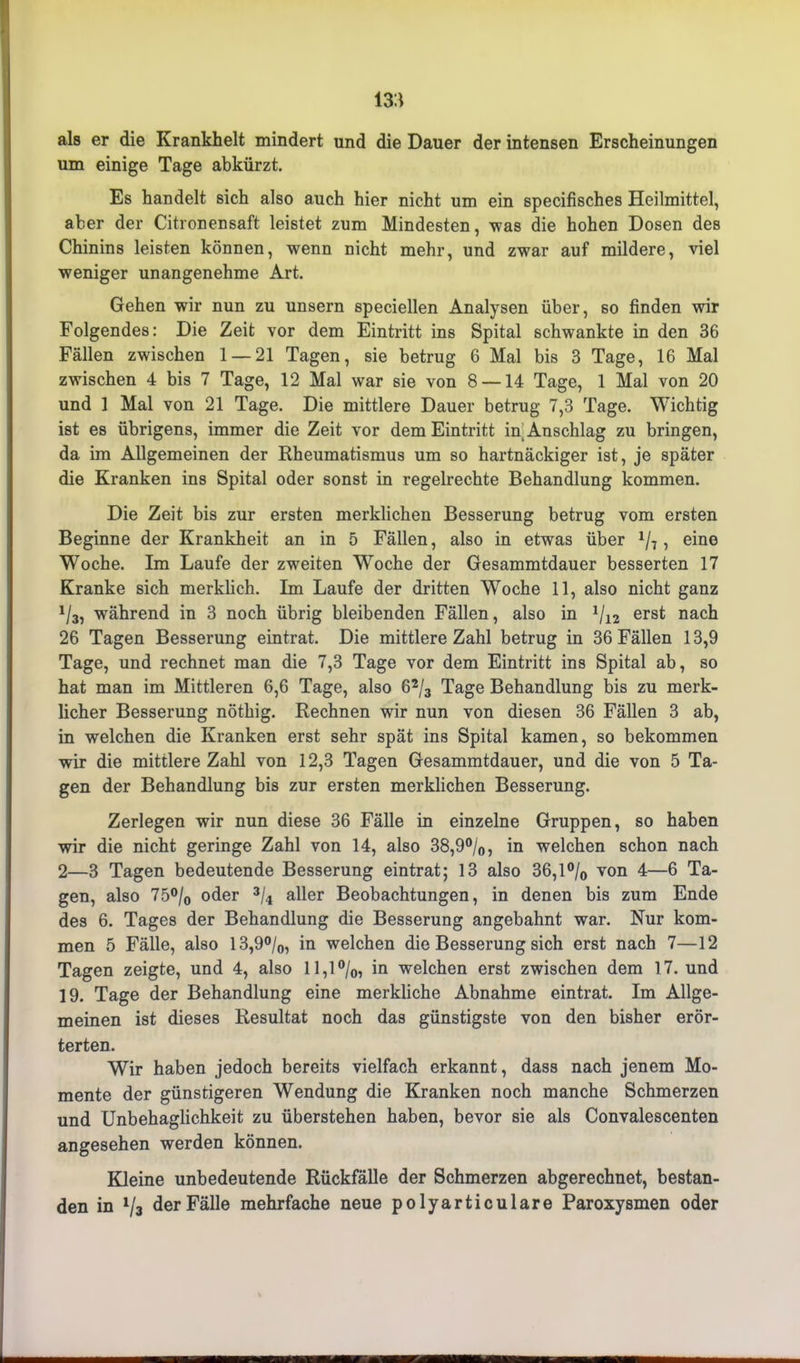 m als er die Krankheit mindert und die Dauer der intensen Erscheinungen um einige Tage abkürzt. Es handelt sich also auch hier nicht um ein specifisches Heilmittel, aber der Citronensaft leistet zum Mindesten, was die hohen Dosen des Chinins leisten können, wenn nicht mehr, und zwar auf mildere, viel weniger unangenehme Art. Gehen wir nun zu unsern speciellen Analysen über, so finden wir Folgendes: Die Zeit vor dem Eintritt ins Spital schwankte in den 36 Fällen zwischen 1 — 21 Tagen, sie betrug 6 Mal bis 3 Tage, 16 Mal zwischen 4 bis 7 Tage, 12 Mal war sie von 8 —14 Tage, 1 Mal von 20 und 1 Mal von 21 Tage. Die mittlere Dauer betrug 7,3 Tage. Wichtig ist es übrigens, immer die Zeit vor dem Eintritt in Anschlag zu bringen, da im Allgemeinen der Rheumatismus um so hartnäckiger ist, je später die Kranken ins Spital oder sonst in regelrechte Behandlung kommen. Die Zeit bis zur ersten merklichen Besserung betrug vom ersten Beginne der Krankheit an in 5 Fällen, also in etwas über 1/7, eine Woche. Im Laufe der zweiten Woche der Gesammtdauer besserten 17 Kranke sich merklich. Im Laufe der dritten Woche 11, also nicht ganz 1/3, während in 3 noch übrig bleibenden Fällen, also in */i2 erst nach 26 Tagen Besserung eintrat. Die mittlere Zahl betrug in 36 Fällen 13,9 Tage, und rechnet man die 7,3 Tage vor dem Eintritt ins Spital ab, so hat man im Mittleren 6,6 Tage, also 62/3 Tage Behandlung bis zu merk- licher Besserung nöthig. Rechnen wir nun von diesen 36 Fällen 3 ab, in welchen die Kranken erst sehr spät ins Spital kamen, so bekommen wir die mittlere Zahl von 12,3 Tagen Gesammtdauer, und die von 5 Ta- gen der Behandlung bis zur ersten merklichen Besserung. Zerlegen wir nun diese 36 Fälle in einzelne Gruppen, so haben wir die nicht geringe Zahl von 14, also 38,9°/0, in welchen schon nach 2—3 Tagen bedeutende Besserung eintrat; 13 also 36,1 °/0 von 4—6 Ta- gen, also 75% oder 3/4 aller Beobachtungen, in denen bis zum Ende des 6. Tages der Behandlung die Besserung angebahnt war. Nur kom- men 5 Fälle, also 13,9°/0, in welchen die Besserung sich erst nach 7—12 Tagen zeigte, und 4, also 11,1 °/0, in welchen erst zwischen dem 17. und 19. Tage der Behandlung eine merkliche Abnahme eintrat. Im Allge- meinen ist dieses Resultat noch das günstigste von den bisher erör- terten. Wir haben jedoch bereits vielfach erkannt, dass nach jenem Mo- mente der günstigeren Wendung die Kranken noch manche Schmerzen und Unbehaglichkeit zu überstehen haben, bevor sie als Convalescenten angesehen werden können. Kleine unbedeutende Rückfälle der Schmerzen abgerechnet, bestan- den in V3 der Fälle mehrfache neue polyarticulare Paroxysmen oder