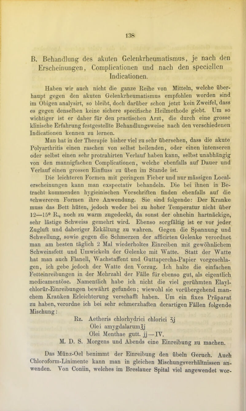 B. Behandlung des akuten Gelenkrheumatismus, je nach den Erscheinungen, Complicationen und nach den speciellen Indicationen. Haben wir auch nicht die ganze Reihe von Mitteln, welche über- haupt gegen den akuten Gelenkrheumatismus empfohlen worden sind im Obigen analysirt, so bleibt, doch darüber schon jetzt kein Zweifel, dass es gegen denselben keine sichere specifische Heilmethode giebt. Um so wichtiger ist er daher für den practischen Arzt, die durch eine grosse klinische Erfahrung festgestellte Behandlungsweise nach den verschiedenen Indicationen kennen zu lernen. Man hat in der Therapie bisher viel zu sehr übersehen, dass die akute Polyarthritis einen raschen von selbst heilenden, oder einen intenseren oder selbst einen sehr protrahirten Verlauf haben kann, selbst unabhängig von den mannigfachen Complicationen, welche ebenfalls auf Dauer und Verlauf einen grossen Einfluss zu üben im Stande ist. Die leichteren Formen mit geringem Fieber und nur massigen Local- erscheinungen kann man exspectativ behandeln. Die bei ihnen in Be- tracht kommenden hygieinischen Vorschriften finden ebenfalls auf die schwereren Formen ihre Anwendung. Sie sind folgende: Der Kranke muss das Bett hüten, jedoch weder bei zu hoher Temperatur nicht über 12—15° R., noch zu warm zugedeckt, da sonst der ohnehin hartnäckige, sehr lästige Schweiss gemehrt wird. Ebenso sorgfältig ist er vor jeder Zugluft und daheriger Erkältung zu wahren. Gegen die Spannung und Schwellung, sowie gegen die Schmerzen der afficirten Gelenke verordnet man am besten täglich 2 Mal wiederholtes Einreiben mit gewöhnlichem Schweinsfett und Umwickeln der Gelenke mit Watte. Statt der Watte hat man auch Flanell, Wachstaffent und Guttapercha-Papier vorgeschla- gen, ich gebe jedoch der Watte den Vorzug. Ich halte die einfachen Fetteinreibungen in der Mehrzahl der Fälle für ebenso gut, als eigentlich medicamentöse. Namentlich habe ich nicht die viel gerühmten Elayl- chlorür-Einreibungen bewährt gefunden; wiewohl sie vorübergehend man- chem Kranken Erleichterung verschafft haben. Um ein fixes Präparat zu haben, verordne ich bei sehr schmerzhaften derartigen Fällen folgende Mischung: Rz. Aetheris chlorhydrici chlorici 3j Olei amygdalarumjj Olei Menthae gutt. jj — IV. M. D. S. Morgens und Abends eine Einreibung zu machen. Das Münz-Oel benimmt der Einreibung den Übeln Geruch. Auch Chloroform-Linimente kann man in gleichen Mischungsverhältnissen an- wenden. Von Coniin, welches im Breslauer Spital viel angewendet wor-