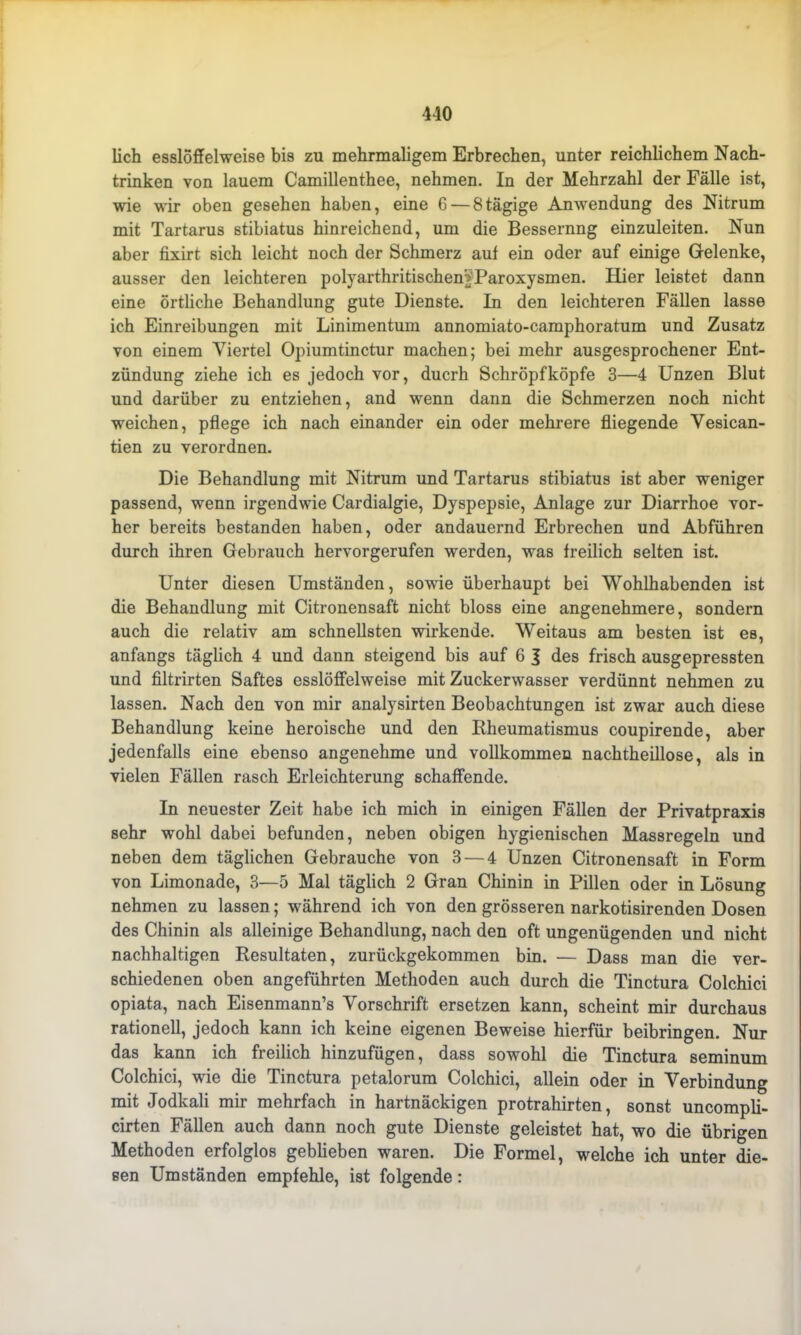 410 lieh esslöffelweise bis zu mehrmaligem Erbrechen, unter reichlichem Nach- trinken von lauem Camillenthee, nehmen. In der Mehrzahl der Fälle ist, wie wir oben gesehen haben, eine 6 — 8tägige Anwendung des Nitrum mit Tartarus stibiatus hinreichend, um die Bessernng einzuleiten. Nun aber fixirt sich leicht noch der Schmerz auf ein oder auf einige Gelenke, ausser den leichteren polyarthritischen'^Paroxysmen. Hier leistet dann eine örtliche Behandlung gute Dienste. In den leichteren Fällen lasse ich Einreibungen mit Linimentum annomiato-camphoratum und Zusatz von einem Viertel Opiumtinctur machen; bei mehr ausgesprochener Ent- zündung ziehe ich es jedoch vor, ducrh Schröpfköpfe 3—4 Unzen Blut und darüber zu entziehen, and wenn dann die Schmerzen noch nicht weichen, pflege ich nach einander ein oder mehrere fliegende Vesican- tien zu verordnen. Die Behandlung mit Nitrum und Tartarus stibiatus ist aber weniger passend, wenn irgendwie Cardialgie, Dyspepsie, Anlage zur Diarrhoe vor- her bereits bestanden haben, oder andauernd Erbrechen und Abführen durch ihren Gebrauch hervorgerufen werden, was freilich selten ist. Unter diesen Umständen, sowie überhaupt bei Wohlhabenden ist die Behandlung mit Citronensaft nicht bloss eine angenehmere, sondern auch die relativ am schnellsten wirkende. Weitaus am besten ist es, anfangs täglich 4 und dann steigend bis auf 6 J des frisch ausgepressten und filtrirten Saftes esslöffelweise mit Zuckerwasser verdünnt nehmen zu lassen. Nach den von mir analysirten Beobachtungen ist zwar auch diese Behandlung keine heroische und den Rheumatismus coupirende, aber jedenfalls eine ebenso angenehme und vollkommen nachtheillose, als in vielen Fällen rasch Erleichterung schaffende. In neuester Zeit habe ich mich in einigen Fällen der Privatpraxis sehr wohl dabei befunden, neben obigen hygienischen Massregeln und neben dem täglichen Gebrauche von 3 — 4 Unzen Citronensaft in Form von Limonade, 3—5 Mal täglich 2 Gran Chinin in Pillen oder in Lösung nehmen zu lassen; während ich von den grösseren narkotisirenden Dosen des Chinin als alleinige Behandlung, nach den oft ungenügenden und nicht nachhaltigen Resultaten, zurückgekommen bin. — Dass man die ver- schiedenen oben angeführten Methoden auch durch die Tinctura Colchici opiata, nach Eisenmann’s Vorschrift ersetzen kann, scheint mir durchaus rationell, jedoch kann ich keine eigenen Beweise hierfür beibringen. Nur das kann ich freilich hinzufügen, dass sowohl die Tinctura seminum Colchici, wie die Tinctura petalorum Colchici, allein oder in Verbindung mit Jodkali mir mehrfach in hartnäckigen protrahirten, sonst uncompli- cirten Fällen auch dann noch gute Dienste geleistet hat, wo die übrigen Methoden erfolglos gebheben waren. Die Formel, welche ich unter die- sen Umständen empfehle, ist folgende: