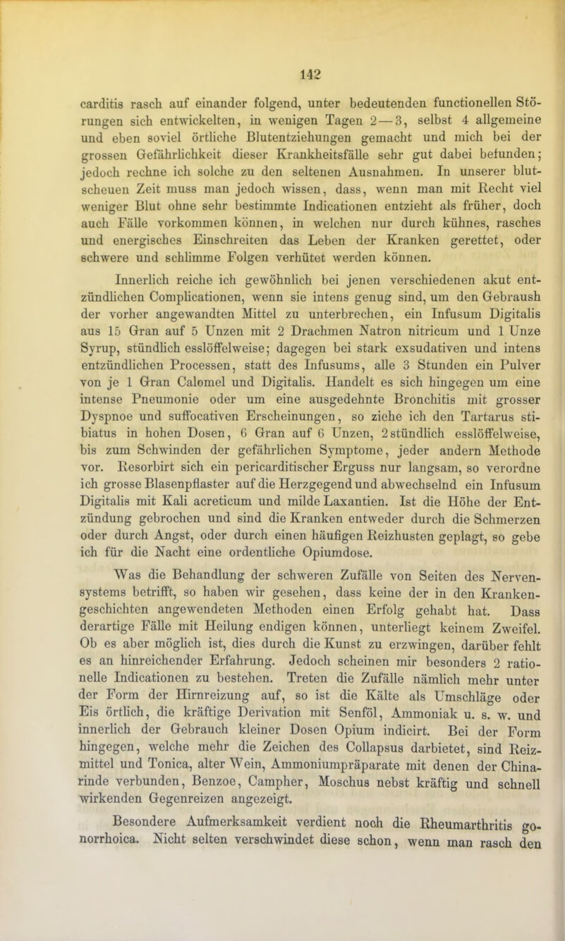 carditis rasch auf einander folgend, unter bedeutenden functionellen Stö- rungen sich entwickelten, in wenigen Tagen 2 — 3, selbst 4 allgemeine und eben soviel örtliche Blutentziebungen gemacht und mich bei der grossen Gefährlichkeit dieser Krankheitsfälle sehr gut dabei befunden; jedoch rechne ich solche zu den seltenen Ausnahmen. In unserer blut- scheuen Zeit muss man jedoch wissen, dass, wenn man mit Hecht viel weniger Blut ohne sehr bestimmte Indicationen entzieht als früher, doch auch Fälle Vorkommen können, in welchen nur durch kühnes, rasches und energisches Einschreiten das Leben der Kranken gerettet, oder schwere und schlimme Folgen verhütet werden können. Innerlich reiche ich gewöhnlich bei jenen verschiedenen akut ent- zündlichen Complicationen, wenn sie intens genug sind, um den Gebraush der vorher angewandten Mittel zu unterbrechen, ein Infusum Digitalis aus 15 Gran auf 5 Unzen mit 2 Drachmen Natron nitricum und 1 Unze Syrup, stündlich esslöffelweise; dagegen bei stark exsudativen und intens entzündlichen Processen, statt des Infusums, alle 3 Stunden ein Pulver von je 1 Gran Calomel und Digitalis. Handelt es sich hingegen um eine intense Pneumonie oder um eine ausgedehnte Bronchitis mit grosser Dyspnoe und suffocativen Erscheinungen, so ziehe ich den Tartarus sti- biatus in hohen Dosen, 6 Gran auf 6 Unzen, 2stündlich esslöffelweise, bis zum Schwinden der gefährlichen Symptome, jeder andern Methode vor. Resorbirt sich ein pericarditischer Erguss nur langsam, so verordne ich grosse Blasenpflaster auf die Herzgegend und abwechselnd ein Infusum Digitalis mit Kali acreticum und milde Laxantien. Ist die Höhe der Ent- zündung gebrochen und sind die Kranken entweder durch die Schmerzen oder durch Angst, oder durch einen häufigen Reizhusten geplagt, so gebe ich für die Nacht eine ordentliche Opiumdose. Was die Behandlung der schweren Zufälle von Seiten des Nerven- systems betrifft, so haben wir gesehen, dass keine der in den Kranken- geschichten angewendeten Methoden einen Erfolg gehabt hat. Dass derartige Fälle mit Heilung endigen können, unterliegt keinem Zweifel. Ob es aber möglich ist, dies durch die Kunst zu erzwingen, darüber fehlt es an hinreichender Erfahrung. Jedoch scheinen mir besonders 2 ratio- nelle Indicationen zu bestehen. Treten die Zufälle nämlich mehr unter der Form der Hirnreizung auf, so ist die Kälte als Umschläge oder Eis örtlich, die kräftige Derivation mit Senföl, Ammoniak u. s. w. und innerlich der Gebrauch kleiner Dosen Opium indicirt. Bei der Form hingegen, welche mehr die Zeichen des Collapsus darbietet, sind Reiz- mittel und Tonica, alter Wein, Ammoniumpräparate mit denen der China- rinde verbunden, Benzoe, Campher, Moschus nebst kräftig und schnell wirkenden Gegenreizen angezeigt. Besondere Aufmerksamkeit verdient noch die Rheumarthritis go- norrhoica. Nicht selten verschwindet diese schon, wenn man rasch den
