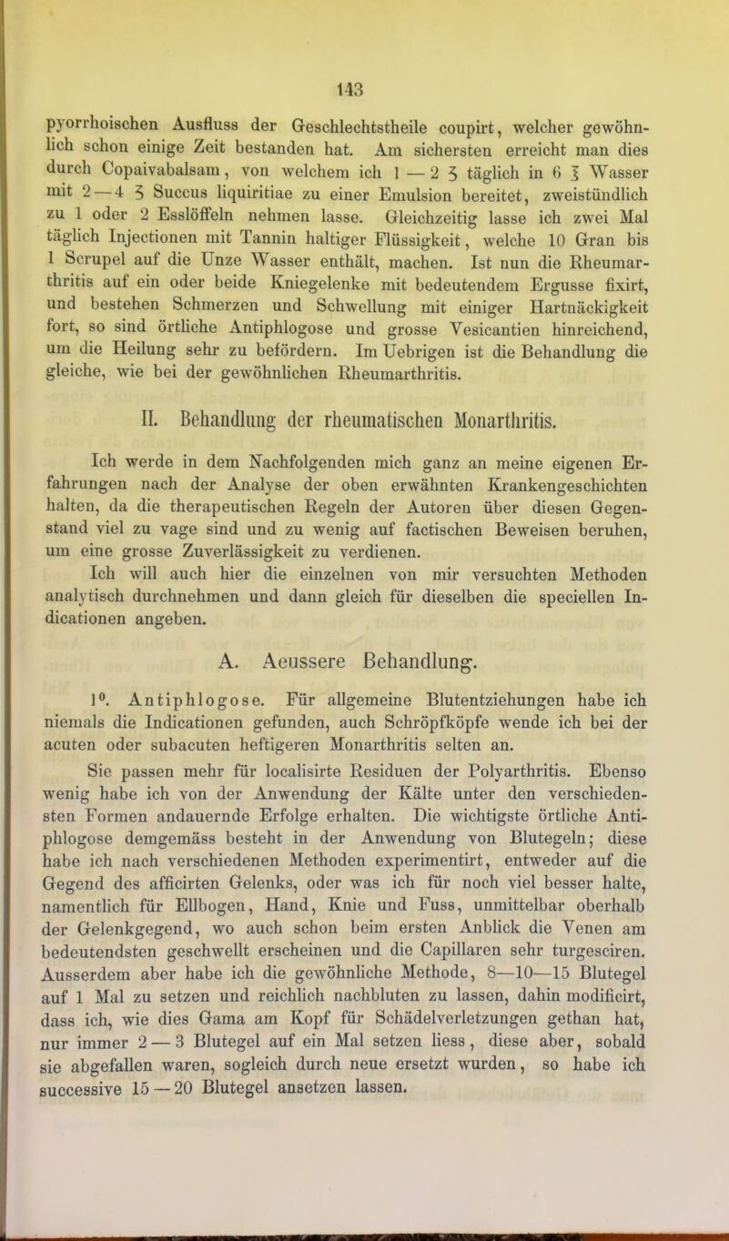 pyorrhoischen Ausfluss der Geschlechtstheile coupirt, welcher gewöhn- lich schon einige Zeit bestanden hat. Am sichersten erreicht man dies durch Copaivabalsam, von welchem ich 1—25 täglich in 6 I Wasser mit 2 — 4 5 Succus liquiritiae zu einer Emulsion bereitet, zweistündlich zu 1 oder 2 Esslöffeln nehmen lasse. Gleichzeitig lasse ich zwei Mal täglich Injectionen mit Tannin haltiger Flüssigkeit, welche 10 Gran bis 1 Scrupel auf die Unze Wasser enthält, machen. Ist nun die Rheumar- chritis auf ein oder beide Kniegelenke mit bedeutendem Ergüsse fixirt, und bestehen Schmerzen und Schwellung mit einiger Hartnäckigkeit fort, so sind örtliche Antiphlogose und grosse Vesicantien hinreichend, um die Heilung sehr zu befördern. Im Uebrigen ist die Behandlung die gleiche, wie bei der gewöhnlichen Rheumarthritis. II. Behandlung der rheumatischen Monarthritis. Ich werde in dem Nachfolgenden mich ganz an meine eigenen Er- fahrungen nach der Analyse der oben erwähnten Krankengeschichten halten, da die therapeutischen Regeln der Autoren über diesen Gegen- stand viel zu vage sind und zu wenig auf factischen Beweisen beruhen, um eine grosse Zuverlässigkeit zu verdienen. Ich will auch hier die einzelnen von mir versuchten Methoden analytisch durchnehmen und dann gleich für dieselben die speciellen In- dicationen angeben. A. Aeussere Behandlung. 1°. Antiphlogose. Für allgemeine Blutentziehungen habe ich niemals die Indicationen gefunden, auch Schröpfköpfe wende ich bei der acuten oder subacuten heftigeren Monarthritis selten an. Sie passen mehr für localisirte Residuen der Polyarthritis. Ebenso wenig habe ich von der Anwendung der Kälte unter den verschieden- sten Formen andauernde Erfolge erhalten. Die wichtigste örtliche Anti- phlogose demgemäss besteht in der Anwendung von Blutegeln; diese habe ich nach verschiedenen Methoden experimentirt, entweder auf die Gegend des afficirten Gelenks, oder was ich für noch viel besser halte, namentlich für Ellbogen, Hand, Knie und Fuss, unmittelbar oberhalb der Gelenkgegend, wo auch schon beim ersten Anblick die Venen am bedeutendsten geschwellt erscheinen und die Capillaren sehr turgesciren. Ausserdem aber habe ich die gewöhnliche Methode, 8—10—15 Blutegel auf 1 Mal zu setzen und reichlich nachbluten zu lassen, dahin modificirt, dass ich, wie dies Gama am Kopf für Schädelverletzungen gethan hat, nur immer 2 — 3 Blutegel auf ein Mal setzen Hess, diese aber, sobald sie abgefallen waren, sogleich durch neue ersetzt wurden, so habe ich successive 15 — 20 Blutegel ansetzen lassen.