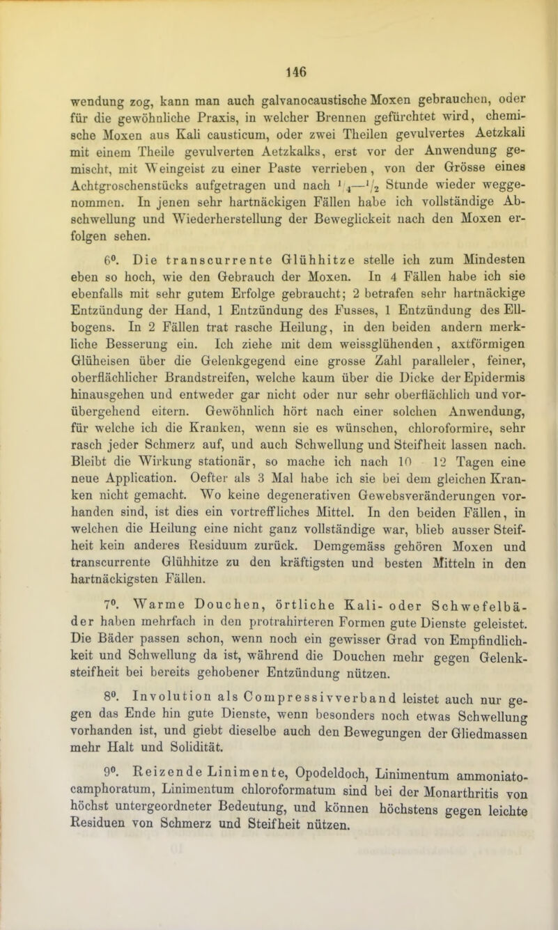 Wendung zog, kann man auch galvanocaustische Moxen gebrauchen, oder für die gewöhnliche Praxis, in welcher Brennen gefürchtet wird, chemi- sche Moxen aus Kali causticum, oder zwei Theilen gevulvertes Aetzkali mit einem Theile gevulverten Aetzkalks, erst vor der Anwendung ge- mischt, mit Weingeist zu einer Paste verrieben, von der Grösse eines Achtgroschenstücks aufgetragen und nach 1 4—1/2 Stunde wieder wegge- nommen. In jenen sehr hartnäckigen Fällen habe ich vollständige Ab- schwellung und Wiederherstellung der Beweglickeit nach den Moxen er- folgen sehen. 6°. Die transcurrente Glühhitze stelle ich zum Mindesten eben so hoch, wie den Gebrauch der Moxen. In 4 Fällen habe ich sie ebenfalls mit sehr gutem Erfolge gebraucht; 2 betrafen sehr hartnäckige Entzündung der Hand, 1 Entzündung des Fusses, 1 Entzündung des Ell- bogens. In 2 Fällen trat rasche Heilung, in den beiden andern merk- liche Besserung ein. Ich ziehe mit dem weissglühenden , axtförmigen Glüheisen über die Gelenkgegend eine grosse Zahl paralleler, feiner, oberflächlicher Brandstreifen, welche kaum über die Dicke der Epidermis hinausgehen und entweder gar nicht oder nur sehr oberflächlich und vor- übergehend eitern. Gewöhnlich hört nach einer solchen Anwendung, für welche ich die Kranken, wenn sie es wünschen, chloroformire, sehr rasch jeder Schmerz auf, und auch Schwellung und Steifheit lassen nach. Bleibt die Wirkung stationär, so mache ich nach 10 12 Tagen eine neue Application. Oefter als 3 Mal habe ich sie bei dem gleichen Kran- ken nicht gemacht. Wo keine degenerativen Gewebsveränderungen vor- handen sind, ist dies ein vortreffliches Mittel. In den beiden Fällen, in welchen die Heilung eine nicht ganz vollständige war, blieb ausser Steif- heit kein anderes Residuum zurück. Demgemäss gehören Moxen und transcurrente Glühhitze zu den kräftigsten und besten Mitteln in den hartnäckigsten Fällen. 7°. Warme Douchen, örtliche Kali- oder Schwefelbä- der haben mehrfach in den protrahirteren Formen gute Dienste geleistet. Die Bäder passen schon, wenn noch ein gewisser Grad von Empfindlich- keit und Schwellung da ist, während die Douchen mehr gegen Gelenk- steifheit bei bereits gehobener Entzündung nützen. 8°. Involution als Compressivverband leistet auch nur ge- gen das Ende hin gute Dienste, wenn besonders noch etwas Schwellung vorhanden ist, und giebt dieselbe auch den Bewegungen der Gliedmassen mehr Halt und Solidität. 9°. Heizende Linimente, Opodeldoch, Linimentum ammoniato- camphoratum, Linimentum chloroformatum sind bei der Monarthritis von höchst untergeordneter Bedeutung, und können höchstens gegen leichte Residuen von Schmerz und Steifheit nützen.