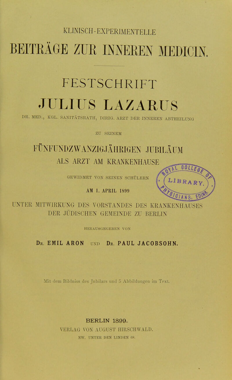 KLINISCH - EXPERIMENTELLE BEITRÄGE ZUR INNEREN MEDICIN. FESTSCHRIFT JULIUS LAZARUS DR. MED., KGL. SANITÄTSRATH, DIRIG. ARZT DER INNEREN ABTHEILUNG ZU SEINEM FÜNFÜNDZWANZiaiÄMRIGEN JUBILÄUM ALS ARZT AM KRANKENHAUSE GEWIDMET VON SEINEN SCHÜLERN AM 1. APRIL 1899 UNTER MITWIRKUNG DES VORSTANDES DES KRANKENHAUSES DER JÜDISCHEN GEMEINDE ZU BERLIN HERAUSGEGEBEN VON Dr. EMIL ARON und Dr, PAUL JACOBSOHN. Mit dem Bildniss des Jiibilarfs und 5 Abbildnng'on im Text. BERLIN 1899. VERLAG VON AUGUST IIIRSCMWALD. NW. UNTER DEN LINDEN (iS. V