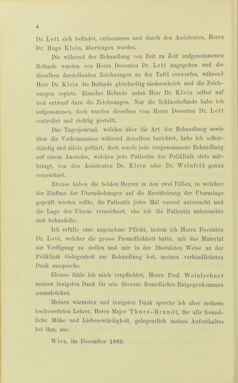 Dr. Lott sich helimlet, entuominen und durch den Assistenten, Herrn Dr. Hugo Klein, ühertragen worden. Die während der Behandlung von Zeit zu Zeit aufgeuommenen Befunde wurden von Herrn Docenteu Dr. Lott angegeben und die dieselben darstellenden Zeichnungen an der Tafel entworfen, während Herr Dr. Klein die Befunde gleichzeitig niederschrieh und die Zeich- nungen copirte. Einzelne Befunde nahm Herr Dr. Klein seihst auf und entwarf dazu die Zeichnungen. Kur die Schlusshefunde habe ich aufffenoimnen, doch wurden dieselben vom Herrn Docenten Dr. Lott controlirt und richtig gestellt. Das Tagesjournal, welches über die Art der Behandlung sowie über die Vorkommnisse Avährend derselben berichtet, habe ich selbst- ständig und allein geführt, doch wurde jede vorgenommene Behandlung auf einem Ausweise, welchen jede Patientin der Poliklinik stets mit- hringt, von den Assistenten Dr. Klein oder Dr. AVeinfeld genau verzeichnet. Ebenso haben die beiden Herren in den zwei Fällen, in welchen der Eiiitluss der üterushebungen auf die Eectificirung der Uteruslage geprüft werden sollte, die Patientin jedes Mal vorerst untersucht und die Lage des Uterus verzeichnet, elie ich die Patientin untersuchte und beliaudelte. Ich erfülle eine angenehme Pliicht, indem ich Herrn Docenten Dr. Lott, welcher die grosse Freundlichkeit hatte, mir das Material zur Verfügung zu stellen und mir in der liberalsten AVeise au der Poliklinik Gelegenheit zur Behandlung bot, meinen verbindlichsten Dank ausspreche. Ebenso fühle ich mich verpflichtet, Herrn Prof. AVeiulechner meinen innigsten Dank für sein überaus freundliches Entgegenkommen auszudrücken. Meinen Avärmsten und innigsten Dank spreche ich aber meinem liocliverehrten Lehrer, Herrn Major T hure-Br an dt, für alle freund- liche Mühe und Liebenswürdigkeit, gelegentlich meines Aufenthaltes bei ihm. aus. Wien, im Decemher 1889.