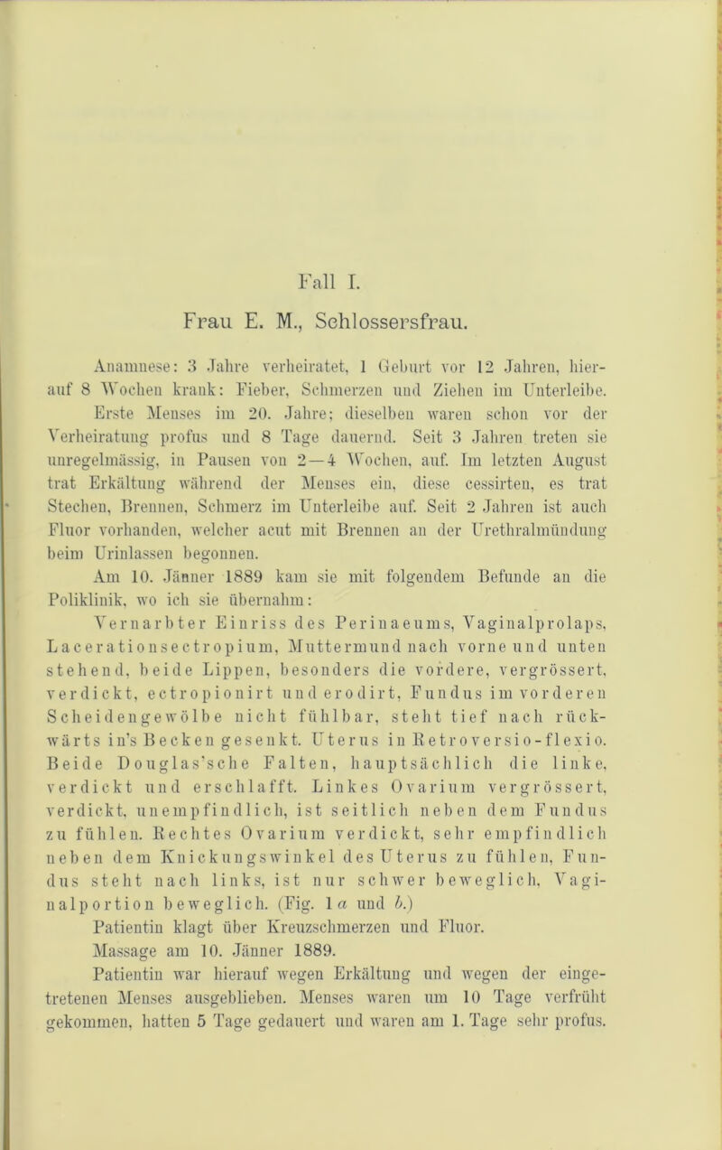 Fall L Frau E. M., Sehlossersfrau. Anamnese: 3 Jalire verheiratet, 1 Geburt vor 12 Jahren, hier- auf 8 Wochen krank: Fieber, Schmerzen und Zielien im Unterleibe. Erste Menses im 20. Jahre; dieselben -waren sclion vor der Verheiratung profus und 8 Tage dauernd. Seit 3 Jaliren treten sie unregelmässig, in Pausen von 2—4 'Wochen, auf. Im letzten August trat Erkältung während der Menses ein, diese cessirten, es trat Stechen, Brennen, Schmerz im ünterleibe auf. Seit 2 Jahren ist auch Fluor vorhanden, welcher acut mit Brennen an der Urethralmündung beim Urinlassen begonnen. Am 10. Jänner 1889 kam sie mit folgendem Befunde an die Poliklinik, wo ich sie übernahm: Vernarbter Einriss des Perinaeums, Vaginalprolaps, Lacerationsectropium, Muttermund nach vorne und unten stehend, beide Lippen, besonders die vordere, vergrössert, verdickt, e ctr o p i o n irt un d er o d ir t, F un dus im vo r d e r e n Scheidengewölbe nicht fühlbar, steht tief nach rück- ■w ä r t s i n’s B e c k e n g e s e n k t. Uterus i n K e t r o v e r s i o - f 1 e x i o. Beide D o u g 1 a s' s c h e Falten, hauptsächlich die linke, verdickt und erschlafft. Linkes 0 v a r i u m v e r g r ö s s e r t, verdickt, unempfindlich, ist seitlicli neben dem Fundus zu fühlen. Rechtes 0varium verdickt, sehr empfindlich neben dem Knickungswinkel des Uterus zu fühlen, Fun- dus steht nach links, ist nur schwer beweglich. V a g i- nalportion bew'eglich. (Fig. \a und b.) Patientin klagt über Kreuzschmerzen und Fluor. Massage am 10. Jänner 1889. Patientin war hierauf wegen Erkältung und wegen der einge- tretenen Menses ausgeblieben. Menses waren um 10 Tage verfrüht
