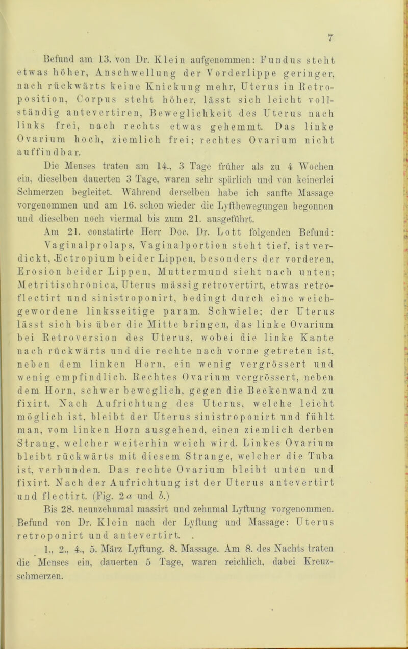 Befund am 13. von l)r. Klein anfgenommen; Fniidns steht etwas liölier, Anschwe 11 nng der Vorder 1 ippe geringer, nach rückwärts keine Knicknng mehr, Uterus in Betro- position, Corpus stellt hölier, lässt sich leicht voll- ständig a 111 e V e r t i r e n, Beweglichkeit des Uterus nach links frei, nach rechts etwas gehemmt. Das linke 0 V a r i 11 m hoch, ziemlich frei; rechtes 0 v a r i ii m nicht a 11 f f i 11 d b a r. Die Menses traten am 14., 3 Tage früher als zu 4 Wochen ein, dieselben dauerten 3 Tage, waren sehr spärlich und von keinerlei Schmerzen begleitet. Während derselben habe ich sanfte Massage vorgenommen und am 1(5. schon wdeder die Lyftbewegungen begonnen und dieselben noch viermal bis zum 21. aiisgeführt. Am 21. constatirte Herr Doc. Dr. Lott folgenden Befund: Yagina 1 pr01 aps, Vagina 1 portion steht tief, ist ver- dicht, .Ectropium beider Lippen. besonders der vorderen, Erosion beider Lippen, Muttermund sieht nach unten; Metritisclironica, Uterus mässig retrovertirt, etwas retro- flectirt und sinistroponirt, bedingt durch eine weich- g e w’ 0 r d e n e linksseitige p a r a m. Schwiele; der Uterus lässt sich bis über die Mitte bringen, das linke Ovariiim bei Betroversion des Uterus, wobei die linke Kante n a c h r ü c k w' ä r t s ii u d d i e rechte nach vorne getreten i s t, neben dem linken Horn, ein wenig v e r g r ö s s e r t und wenig empfindlich. Beeiltes Ovariiim vergrössert, neben dem Horn, schwer bew'eg 1 ich, gegen die Beckenwand zu fixirt. Xach Aufrichtung des Uterus, welche leicht möglich ist, bleibt der Uterus sinistroponirt und fühlt man, vom linken Horn ausgehend, einen ziemlich derben Strang, w^elcher weiterhin weich wird. Linkes Ovarium bleibt rückwärts mit diesem Strange, welcher die Tuba ist, verbiinden. Das rechte Ovarium bleibt unten und fixirt. Xach der Aufrichtung ist der Uterus a n t e v e r t i r t und f 1 ectirt. (Fig. 2 a und h.) Bis 28. neunzehnmal massirt und zehnmal Lyftiing vorgenommen. Befund von Dr. Klein nach der Lyftiing und Massage: Uterus r e t r 0 p 0 n i r t und a n t e v e r t i r t. . 1., 2., 4., 5. März Lyftiing. 8. Massage. xVra 8. des Xachts traten die Menses ein, dauerten .5 Tage, w’aren reichlich, dabei Kreuz- schmerzen.