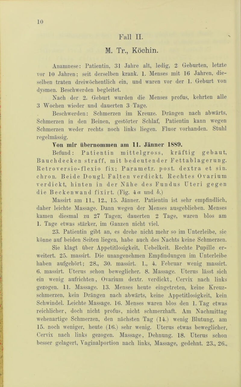 Fall II. M. Tr., Köchin. Anamnese: Patientin, 31 .lalive alt, ledig, 2 Geburten, letzte vor 10 Jahren; seit derselben krank. 1. Menses mit 16 Jahren, die- selben traten dreiwöclientlicli ein, und waren vor der 1. Geburt von dysmen. Beschwerden begleitet. Nach der 2. Geburt wurden die Menses profus, kehrten alle 3 Wochen wieder und dauerten 3 Tage. Beschwerden: Schmerzen im Kreuze. Drängen nach abwärts, Schmerzen in den Beinen, gestörter Schlaf, Patientin kann wegen Schmerzen weder rechts noch links liegen. Fluor vorhanden. Stuhl regelmässig. Von mir übernommen .am 11. Jänner 1889. Befund: Patientin mittelgross, kräftig gebaut, Bauch decken straff, mit bedeutender Fettablagerung. Ketroversio-flexi0 fix; Parametr. post, dextra et sin. c h r 0 n. Beide D o ii g 1. Falten verdickt. K e c h t e s 0 v a r i u m verdickt, hinten in der Nähe des Fundus Uteri gegen die Beckenwand fixirt. (Fig. 4a und b.) Massirt am 11., 12., 15. Jänner. Patientin ist sehr empfindlich, daher leichte Massage. Dann wegen der Menses ausgeblieben. Menses kamen diesmal zu 27 Tagen, dauerten 2 Tage, waren blos am 1. Tage etwas stärker, im Ganzen nicht viel. 23. Patientin gibt an, es drehe nicht mehr so im Unterleibe, sie könne auf beiden Seiten liegen, habe auch des Nachts keine Schmerzen. Sie klagt über Appetitlosigkeit, Uebelkeit. Eechte Pupille er- weitert. 25. massirt. Die unangenehmen Empfindungen im Unterleibe haben aufgehört; 28., 30. massirt. 1., 4. Februar wenig massirt. 6. massirt. Uterus schon beweglicher. 8. Massage. Uterus lässt sich ein wenig aufrichten, Ovarium dextr. verdickt, Cervix nach links gezogen. 11. Massage. 13. Menses heute eiugetreten, keine Kreuz- schmerzen, kein Drängen nach abwärts, keine Appetitlosigkeit, kein Schwindel. Leichte Massage. 16. Menses waren blos den 1. Tag etwas reichlicher, doch nicht profus, nicht schmerzhaft. Am Nachmittag wehenartige Schmerzen, den nächsten Tag (14.) wenig Blutung, am 15. noch weniger, heute (16.) sehr wenig. Uterus etwas beweglicher, Cervix nach links gezogen. Massage, Dehnung. 18. Uterus schon besser gelagert, Vaginalportion nach links, Massage, gedehnt. 23., 26.,