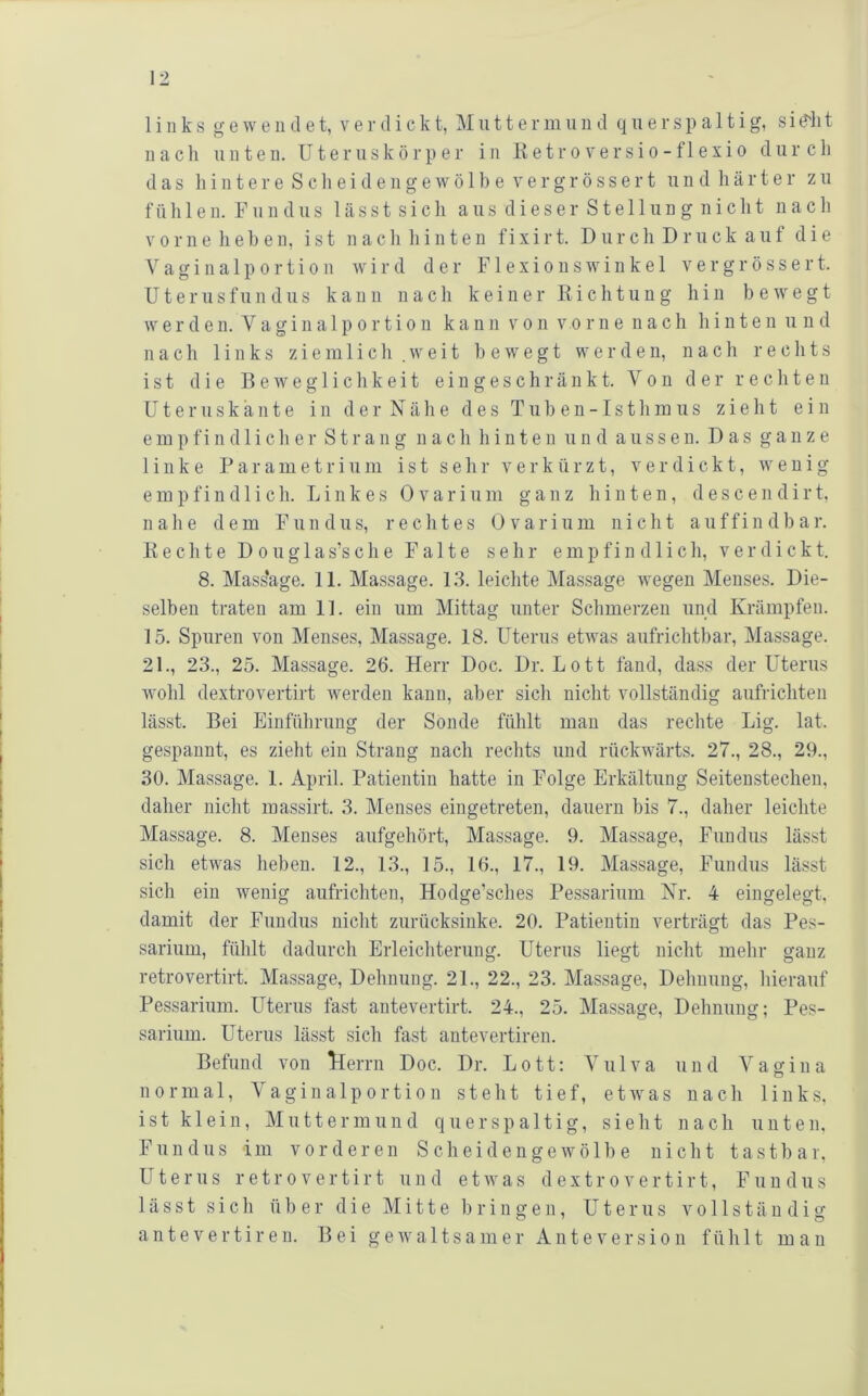 links gewe 11 cl et, ver dickt, Muttermiin d quersp a 11ig, sid'lit nach unten. Uteruskörper in Iietroversio-f 1 exio durch das hi 111ere Sclieide 11 gewö 1 be Vergrössert iind härter zu f ii h 1 e n. F1111 d 11 s 1 ä s s t s i c li a u s d i e s e r S t e 11 u n g n i c h t nach V 0 r n e h e h e 11, ist n a c li li i n t e n fi x i r t. D u r c h D r u c k a u f die a g i n a 1 p 0 r t i 0 n wird der F1 e x i o u s w i n k e 1 v e r g r ö s s e r t. U t e r u s f u n d u s kann n a c li k e i n e r R i c h t u n g hin bewegt w e r d e 11. V a g i 11 a 1 p 0 r t i 011 kann r o n v o r n e n a c h li i n t e n u ii d nach links ziemlich .weit bewegt werden, nach rechts ist die Beweglichkeit eingeschränkt. Von der rechten üter 11 skä 111e in der Nähe des Tuben-1sthmus zieht ein empfindlicher Strang nach hinten und aussen. Das ganze linke P a r a m e t r i ii ni ist sehr verkürzt, verdickt, wenig empfindlich. Linkes 0 v a r i u m ganz hinten, d e s c e n d i r t, nahe dem Fundus, rechtes 0 v a r i u m nicht a u f f i n d b a r. Rechte D o u g 1 a s’s c h e Falte sehr empfindlich, verdickt. 8. Mass'age. 11. Massage. 13. leichte Massage wegen Menses. Die- selben traten am 11. ein um Mittag unter Schmerzen und Krämpfen. 15. Spuren von Menses, Massage. 18. Uterus etwas aufrichtbar, Massage. 21., 23., 25. Massage. 26. Herr Doc. Dr. Lott fand, dass der Uterus wohl dextrovertirt werden kann, aber sich nicht vollständig aufrichten lässt. Bei Einführung der Sonde fühlt man das rechte Lig. lat. gespannt, es zieht ein Strang nach rechts und rückwärts. 27., 28., 29., 30. Massage. 1. April. Patientin hatte in Folge Erkältung Seitenstechen, daher nicht massirt. 3. Menses eingetreten, dauern bis 7., daher leichte Massage. 8. Menses aufgehört, Massage. 9. Massage, Fundus lässt sich etwas heben. 12., 13., 15., 16., 17., 19. Massage, Fundus lässt sich ein wenig aufrichten, Hodge’sches Pessarium Kr. 4 eingelegt, damit der Fundus nicht zurücksinke. 20. Patientin verträgt das Pes- sarium, fühlt dadurch Erleichterung. Uterus liegt nicht mehr ganz retrovertirt. Massage, Dehnung. 21., 22., 23. Massage, Dehnung, hierauf Pessarium. Uterus fast autevertirt. 24., 25. Massage, Dehnung; Pes- sarium. Uterus lässt sich fast antevertiren. Befund von llerrn Doc. Dr. Lott: Yulva und Vagina normal, Vaginalportion steht tief, etwas nach links, ist klein, Muttermund querspaltig, sieht nach unten, Fundus im vorderen Scheideugewölbe nicht tastbar, Uterus retrovertirt und etwas dextrovertirt, Fundus lässt sich über die Mitte bringen, Uterus vollständig antevertiren. Bei gewaltsamer Ante Version fühlt man