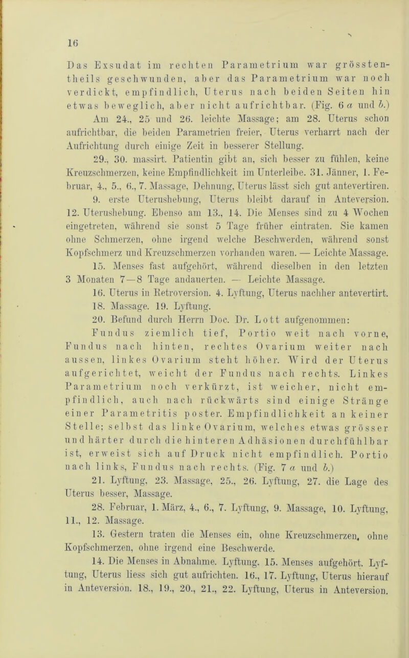 Das Exsudat im rechten Parametriiim war grössten- tlieils gescliwundeii, aber das Parametriiim war noch V e r d i c k t, e m p f i ii d 1 i c li, Uterus ii a c li beiden Seiten li i n etwa s ]) e w e g 1 i c li, a 1) e r nicht a u f r i c h t b a r. (Fig. 6 a und h.) xVm 24., 25 und 26. leiclite Massage; am 28. Uterus schon aufriclitbar, die beiden Parametrien freier, Uterus verharrt nach der Aufriclitung diircli einige Zeit in besserer Stellung. 29., 30. massirt. Patientin gibt an, sich besser zu fühlen, keine Kreuzschmerzen, keine Emplindlichkeit im Unterleibe. 31. Jänner, 1. Fe- bruar, 4., 5., 6., 7. Massage, Dehnung, Uterus lässt sicli gut antevertiren. 9. erste Uterushebung, Uterus bleibt darauf in Anteversion. 12. Uterushel)ung. Ebenso am 13., 14. Die Menses sind zu 4 Wochen eingetreten, während sie sonst 5 Tage früher eiutraten. Sie kamen ohne Schmerzen, ohne irgend ivelche Beschwerden, während sonst Kopfschmerz und Kreuzschmerzen vorhanden waren. — Leichte Massage. 15. Menses fast aufgehört, während dieselben in den letzten 3 Monaten 7—8 Tage audauerten. — Leichte Massage. 16. Uterus in Petroversion. 4. Lyftung, Uterus nachlier antevertirt. 18. Massage. 19. Lyftung. 20. Befund durch Herrn Doc. Dr. Lott aufgenommen: Fundus ziemlicli tief, Portio weit nach vorne, F u 11 d US na c h hinten, rechte s 0 v a i- i u m weiter n a c h aussen, linkes Ovarium steht höher. Wird der Uterus aufgericlitet, weicht der Fundus nach rechts. Linkes Par am etriu 111 noch verkürzt, ist weicher, nicht em- pfindlich, auch nach rückwärts sind einige Stränge einer Parametritis p o s t er. Em pfin dli ch k ei t an keiner Stelle; selbst das linke Ovarium, welches etwas grösser u n d h ä r t e r d ii r c h die hintere n A d h ä s i o n e n d ii r c h f ü h 1 b a r ist, erweist sich auf D riick nicht empfi n d 1 icli. Portio nach links, Fun d ii s nach recht s. (Fig. 7 a und h.) 21. Lyftung, 23. Massage, 25., 26. Lyftung, 27. die Lage des Uterus besser, Massage. 28. Februar, 1. März, 4., 6., 7. Lyftung, 9. Massage, 10. Lyftung, 11., 12. Massage. 13. Gestern traten die Menses ein, ohne Kreuzschmerzen, ohne Kopfschmerzen, olme irgend eine Beschwerde. 14. Die Menses in Abnahme. Lyftung. 15. Menses aufgehört. Lyf- tung, Uterus liess sich gut aufrichteu. 16., 17. Lyftung, Uterus hierauf in Antever.sion. 18., 19., 20., 21., 22. Lyftung, Uterus in Anteversion.