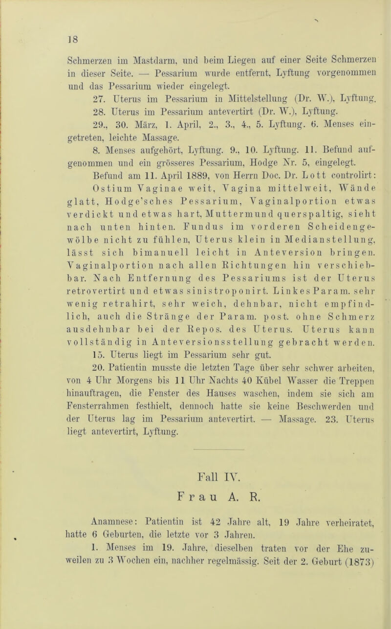 •s ]8 Sclimerzeii im Mastdarm, und beim Liegen auf einer Seite Schmerzen in dieser Seite. — Pessarinm wurde entfernt, Lyftnng vorgenommen und das Pessarinm wieder eingelegt. 27. Uterus im Pessarinm in Mittelstellung (Dr. W.), Lyftnng. 28. Uterus im Pessarinm antevertirt (Dr. M.), Lyftnng. 29., 30. März, 1. April, 2., 3., 4., 5. Lyftnng. 0. Menses ein- getreten, leichte Massage. 8. Menses anfgehört, Lyftnng. 9., 10. Lyftnng. 11. Befund anf- genommen und ein grösseres Pessarinm, Hodge Nr. 5, eingelegt. Befund am 11. April 1889, von Herrn Doc. Dr. Lott controlirt: 0 s t i n m V a g i n a e weit, Vagina m i 11 e 1 w e i t, Wände glatt, Hodge’sches Pessarinm, Vaginalportion etwas verdickt n n d e t w a s h a r t, M n 11 e r m und q n e r s p a 11 ig, sie h t nach unten hinten. Pnndus im vorderen Scheidenge- wölbe nicht zu fühlen, Uterus klein in Medianstellung, lässt sich b im an n eil leicht in Ante Version bringen. V a giu alp 0 r ti 0 n nach allen Eich tun gen hin verschieb- bar. Nach Entfernung des P e s s a r i n m s ist der U t e r n s retrovertirt und etwas sinistroponirt. Linkes Param. sein- wenig r e t r a h i r t, sehr weich, dehnbar, nicht e m p f i n d- lich, auch die Stränge der Param. post, ohne Schmerz ausdehnbar bei der E e p o s. des Uterus. Uterus kann vollständig in Anteversionsste 11 nng gebracht werden. 15. Uterus liegt im Pessarinm sehr gut. 20. Patientin musste die letzten Tage über sehr schwer arbeiten, von 4 Uhr Morgens bis 11 Uhr Nachts 40 Kübel Wasser die Treppen hinauftragen, die Fenster des Hauses waschen, indem sie sich am Fensterrahmen festhielt, dennoch hatte sie keine Beschwerden und der Uterus lag im Pessarinm antevertirt. — Massage. 23. LTerus liegt antevertirt, Lyftnng. Fall IV. Frau A. R. Anamnese: Patientin ist 42 Jahre alt. 19 Jahre verheiratet, hatte 6 Geburten, die letzte vor 3 Jahren. 1. Menses im 19. Jahre, dieselben traten vor der Elie zu-
