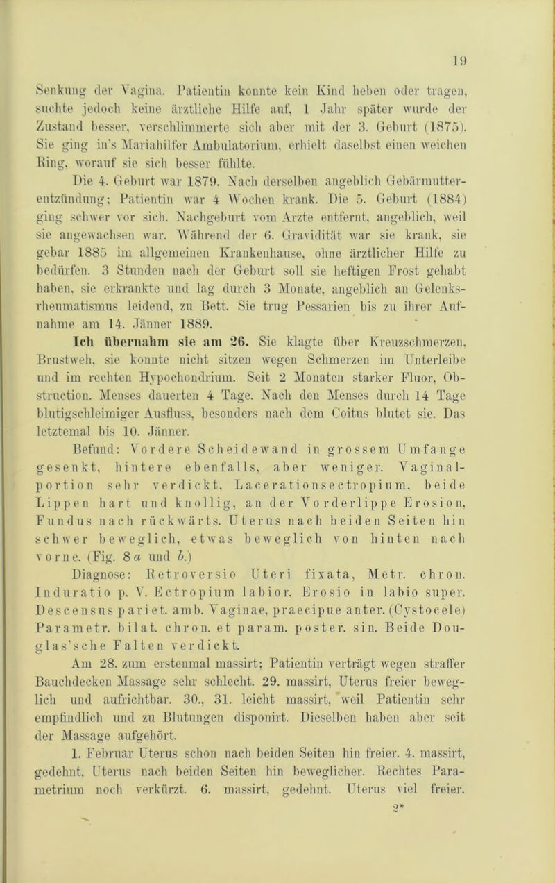 StMikuitg der Vagina. Patientin konnte kein Kind lieben oder tragen, yuelite jedoch keine ärztliclie Hilfe auf, l dalir s}iäter 'wurde der Zustand besser, verscldinmierte sich aber mit der .‘b (leburt (1875). Sie ging in's IMariabilfer Ambulatorium, erliielt dasellist einen •weichen Hing, worauf sie sicli liesser fühlte. Hie 4. Heburt war 1879. Nach dersellien angeblich Hebärmutter- entzündung; Patientin war 4 AVochen krank. Die 5. Geluirt (1884) ging schwer vor sich. Nachgeburt vom Arzte entfernt, angeblich, weil sie angewachsen war. AVährend der (i. Gravidität war sie krank, sie gebar 1885 im allgemeinen Krankenhause, ohne ärztlicher Hilfe zu bedürfen. 3 Stunden nach der Geburt soll sie heftigen Frost gehabt haben, sie erkrankte und lag durch 3 Monate, angeblich an Gelenks- rheumatismus leidend, zu Hett. Sie trug Pessarien bis zu ihrer Auf- nahme am 14. Jänner 1889. Ich iiheriialim sie am 26. Sie klagte über Kreuzschmerzen, Hrustweh, sie konnte nicht sitzen wegen Schmerzen im Unterleibe und im rechten Hypochondrium. Seit 2 Monaten starker Fluor, Ob- struction. Menses dauerten 4 Tage. Nach den Menses durch 14 Tage blutigschleimiger Ausfluss, besonders nach dem Coitus l)lutet sie. Das letztemal bis 10. Jänner. Befund: A'ordere Scheidewand in grossem Umfange gesenkt, hintere ebenfalls, aber weniger. Vaginal- portion sehr verdickt, Lacerationsectropium, beide Lippen hart und knollig, an der Vo r der 1 ip p e Erosion, F u 11 d u s 11 a c h r ü c k w ä r t s. Uterus nach beiden Seite n b i n schwer beweglich, etwas beweglich von hinten nach vorne. (Fig. 8a und b.) Diagnose: E e t r o v e r s i o Uteri f i x a t a, M e t r. c h r o n. Tnduratio p. Ectropium labior. Erosio in labio super. Descensus pariet. amb. Vaginae, praecipue anter. (Cystocele) Parametr. bilat. chroii. et param. poster, sin. Beide Dou- glas'sche Falten verdickt. xVm 28. zum erstenmal massirt; Patientin verträgt wegen straffer Bauchdecken Massage sehr schlecht. 29. massirt, Uterus freier beweg- lich und aufrichtbar. 30., 31. leicht massirt, weil Patientin sehr empfindlich und zu Blutungen disponirt. Dieselben baben aber seit der Massage aufgehört. 1. Februar Uterus schon nach beiden Seiten liiii freier. 4. massirt, <iedehnt, Uterus nach beiden Seiten hin beweglicher. Eechtes Para-