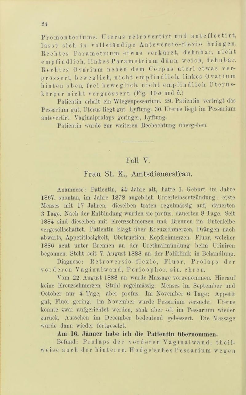 P r 0 m 01110 r i 11 m s, Uterus r e t r o v e r t i r t und a ii t e f 1 e c t i r t, lässt sieh in vollständige Anteversio-flexio bringen. 11 ecli tes Parainetrinm etavas verkttrzt. deliiibar, n icb t e in p fi n d 1 i c b, 1 i n k e s P a r a m e t r i n m d ü n n, av e i c b, d e b n b a r. IIechtes 0varinin neben dein Corpns nteri etavas ver- grössert, 1) eAve glicli, nicht empfindlich, linkes Ovar in in hinten oben, frei beAveglicb, nicht empfindlich. Uterns- körper niclit vergrössert. (Fig. 10« und h.) Patientin erhält ein Wiegenpessarinm. 29. Patientin verträgt das Pessarinm gut, Uterus liegt gut. Lyftnng. 30. Uterus liegt im Pessarinm antevertirt. Vaginalprolaps geringer, Lyftnng. Patientin Avnrde zur Aveiteren Beobachtung übergelien. Fall V. Frau St. K., Amtsdienersfrau. Anamnese: Patientin, 44 Jahre alt, hatte 1. Geburt im .Tahre 1867, spontan, im Jahre 1878 angeblich Unterleibsentzündung; erste Menses mit 17 Jahren, dieselben traten regelmässig auf, dauerten 3 Tage. Nach der Entbindung Aviirden sie profus, dauerten 8 Tage. Seit 1884 sind dieselben mit Kreuzschmerzen und Brennen im Unterleibe vergesellschaftet. Patientin klagt über Kreuzschmerzen, Drängen nach abAvärts, Appetitlosigkeit, Obstruction, Kopfschmerzen, Fluor, AA'elcher 1886 acut unter Brennen an der Urethralmündung beim Uriniren begonnen. Steht seit 7. August 1888 an der Poliklinik in Behandlung. Diagnose: Ketroversio-flexio, Fluor, Prolaps der vorderen Yagiu alAvand, Perioophor. sin. chron. Vom 22. August 1888 an Avurde Massage A’orgenommeu. Hierauf keine Kreuzschmerzen, Stuhl regelmässig. Menses im September und October nur 4 Tage, aber profus. Im November 6 Tage; Appetit gut, Fluor gering. Im November Avurde Pessarinm versucht. Uterus konnte zAA^ar aufgerichtet Averden, sank aber oft im Pessarinm Avieder zurück. Aussehen im December bedeutend gebessert. Die Massage AAuirde dann Avieder fortgesetzt. Am 16. Jänner habe ich die Patientin übernommen. Befund: Prolaps der vorderen VaginalAvand, theil- AVeise aiich der hinteren. IIodge'sches Pessarinm avegen