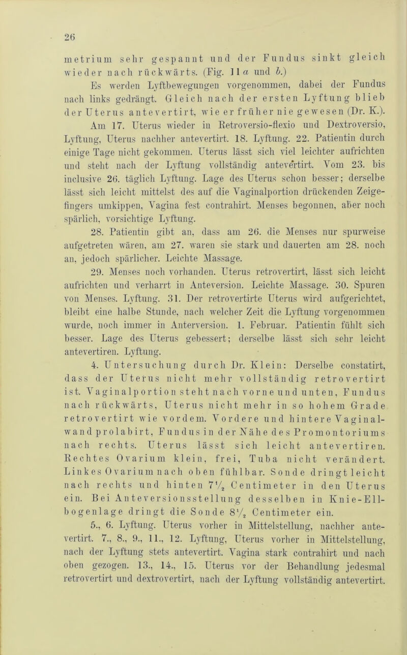 in e 11- i ii m sehr gespannt u n d der Fundus sinkt g 1 e i c h wieder nacli rückwärts. (Fig. 11a und h.) Pis werden Lyftbeweguugen vorgenommen, dabei der Fundus nach links gedrängt. Gleich nach der ersten Lyftung blieb d e r U t e r u s a n t e v e r t i r t, w i e e r f r ü h e r n i e g e w e s e n (Dr. Iv.). Am 17. Uterus wieder in Eetroversio-flexio und Dextroversio, Lyftung, Uterus nachher antevertirt. 18. Lyftung. 22. Patientin durch einio-e Tasfe nicht gekommen. Uterus lässt sich viel leichter aufrichten und steht nach der Lyftung vollständig antevertirt. Vom 23. bis inclusive 26. täglich Lyftung. Lage des Uterus schon besser; derselbe lässt sich leicht mittelst des auf die Vaginalportion drückenden Zeige- fingers umkippen, Vagina fest contrahirt. Menses begonnen, aber noch spärlich, vorsiclitige Lyftung. 28. Patientin gibt an, dass am 26. die Menses nur spurweise aufgetreteu wären, am 27. waren sie stark und dauerten am 28. noch an, jedoch spärlicher. Leichte Massage. 29. Menses noch vorhanden. Uterus retrovertirt, lässt sich leicht aufrichten und verharrt in Anteversion. Leichte Massage. 30. Spuren von Menses. Lyftung. 31. Der retrovertirte Uterus wird aufgerichtet, bleibt eine halbe Stunde, nach welcher Zeit die Lyftung vorgenommeu wurde, noch immer in Anterversion. 1. P'ebruar. Patientin fühlt sich besser. Lage des Uterus gebessert; derselbe lässt sich sehr leicht antevertiren. Lyftung. 4. Untersuchung durch Dr. Klein: Derselbe constatirt, dass der Uterus nicht mehr vollständig retrovertirt ist. Vagina 1 p 0rti0 11 steht nach vorne und unten, PMin dus nach rückwärts, Uterus nicht mehr in so hohem Grade retrovertirt wie vordem. Vordere und h i n t e r e V a g i n a 1- wan d p r 01 ab ir t, F uu dus in d er Käh e des Promontoriums nach rechts. Uterus lässt sich leicht antevertiren. K e c h t e s 0 v a r i u m klein, frei, Tuba nicht verändert. L i 11 k e s 0 V a r i 11 m 11 a c h o 1) e n fühlbar. Sonde d r i n g t 1 e i c h t nach rechts und hinten 7'4 Centimeter in den Uterus ein. Bei Anteversiousstellung desselben in Knie-Ell- bogenlage dringt die Sonde 8^4 Centimeter ein. 6., 6. Lyftung. Uterus vorher in Mittelstellung, nachher ante- vertirt. 7., 8., 9., 11., 12. Lyftung, Uterus vorher in Mittelstellung, nach der Lyftung stets antevertirt. Vagina stark contraliirt und nach oben gezogen. 13., 14., 15. Uterus vor der Behandlung jedesmal retrovertirt und dextrovertirt, nach der Lyftung vollständig antevertirt.