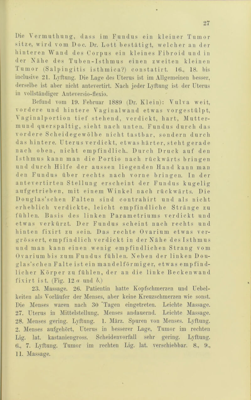 1 )ie \ e V m u t li ii n , dass i iii F u ii d ii s ein k 1 e i n e r '1' ii in o r sitze, wird vom Doe. Dr. Lott bestätigt, welcher an der hinteren AN'and des Corpus ein kleines Fih r o i d un d in d er Nähe des Tuhen-1stliinus einen zweiten kleinen T ii Ul 0 r (Salpingitis i s t li m i c a ?) c o n s t a t i r t. 1 (5., 18. bis inclusive 21. Lyftung. Die Lage des Uterus ist iiii Allgemeinen besser, derselbe ist aber nicht antevertirt. Nach jeder Lyftung ist der Uterus in vollständiger Anteversio-tlexio. Uefiind vom 19. Februar 1889 (Dr. Klein): Vulva weit, V 0 r d e r e u n d li i n t e r e V a g i n a 1 w a n d e t w a s v o r g e s t ü 1 p t, N a gi 11 a 1 p 0 r ti 011 tief stehend, verdickt, hart, Mutter- muud qiierspaltig, sieht nach unten. Fundus durch das vordere Scheid egewölbe nicht tastbar, sondern durch das hi 111ere. Uterus verdickt, etwas härter, steht gerade nach 0 1) e u , nicht e m p f i n d 1 i c h.. D u r c h 1) r u c k a u f d e n Isthmus k a n ii man die Portio n a c h r ii c k w ä r t s bringe n und durch Hilfe der aussen liegenden Hand kann man den Fundus über rechts nach vorne bringen. In der a 111 e V e r t i r t e n Stellung e r s c h e i u t der Fundus kugelig a ufgetrieb e 11, mit einem AVinke 1 nach rückavärts. Die D0ugl as’sch e 11 Falten sind coiitrahirt und als nicht erheblich verdickte, leicht empfiiid 1 iclie Stränge zu füli 1 e 11. Basis des linken Parametriums verdickt iiiid etwas V e r k ü r z t. Der Fundus scheint nach rechts und hinten fixirt zu seiu. Das rechte Ovarium etwas ver- gr öss e rt, emp fin d 1 i cli verdickt in d er Näh e d es Isthmus und mau kann einen wenig empfindlichen Strang vom <) V a r i um b i s zu m Fundus fühlen. Neben der linken Do u- g 1 a s ’ s c h e n Falte ist ein mandelförmiger, e t av a s empfind- lieber Körper zu fühlen, der an die linke Becken avan d fixirt ist. (Fig. 12 und h.) 23. Massage. 26. Patientin liatte Kopfschmerzen und Uebel- keiten als A'orläufer der Alenses, aber keine Kreuzschmerzen Avie sonst. Die Menses waren nach 30 'Tagen eingetreten. Leichte Massage. 27. LHerus in Mittelstellung, Menses andauernd. Leichte Massage. 28. Menses gering. Lyftung. 1. ]\Iärz. Spuren von Menses. Lyftung. 2. Menses aufgeliört, Uterus in besserer Lage, Tumor im recliten Lig. lat. kastaniengross. Sclieidenvorfall selir gering. Lyftung. 6., 7. Lyftung. Tumor im rechten Lig. lat. verschiebhar. 8., 9., 11. Massage.