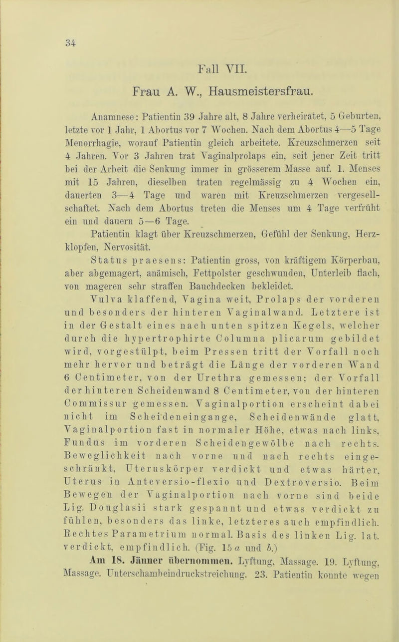 Fall yil. Frau A. W., Hausmeistersfrau. Anamnese: Patientin 39 Jahre alt, 8 Jalire verheiratet, 5 Gehurten, letzte vor 1 Jahr, 1 Ahortus vor 7 'Wochen. Nach dem Abortiis 4—5 Tage Menorrhagie, worauf Patientin gleicli aiPeitete. Kreuzschmerzen seit 4 Jaliren. Tor 3 Jahren trat Yaginalprolaps ein, seit jener Zeit tritt hei der Arbeit die Senkung immer in grösserem Masse auf. 1. Menses mit 15 Jahren, dieselben traten regelmässig zu 4 'Wochen ein, dauerten 3—4 Tage und waren mit Kreuzschmerzen vero-esell- schäftet. Nach dem Abortus treten die Menses um 4 Tage verfrüht ein und dauern 5—6 Tage. Patientin klagt über Kreuzschmerzen, Gefühl der Senkung, Herz- klopfen, Nervosität. Status praesens: Patientin gross, von kräftigem Körperbau, aber abgemagert, anämisch, Fettpolster geschwunden, Unterleib flach, von mageren sehr straffen Bauchdecken bekleidet. Vulva klaffend, Vagina weit. Prolaps der vorderen und besonders der hinteren V a g i n a 1 w a n d. Letztere ist in der Gestalt eines nach unten spitzen Kegels, welcher durch die hypertrophirte Co 1 umna p 1 icarum gebildet wird, vor ge stülpt, beim Pressen tritt der Vorfall noch mehr hervor und beträgt die Länge der vorderen Wand 6 C e n t i m e t e r, von der Urethra gemessen; der Vorfall der hinteren Scheidenwand 8 Centimeter, von der hinteren Commissur gemessen. Vaginalportion erscheint dabei nicht im Schei'den ein gange, Sch ei den wände glatt. Vaginalportion fast in normaler Höhe, etwas nach links, Fundus im vorderen S cheiden gewö 1 be n a ch r echts. Beweglichkeit nach vorne und nach rechts einge- schränkt, Uteruskörper verdickt und etwas härter. Uterus in Anteversio-flexio und D extroversio. Beim Bewegen der Vaginalportion nach vorne sind beide Lig. Douglasii stark gespannt und etwas verdickt zu fühlen, besonders das linke, letzteres auch empfindlich. E e c h t e s P a r a m e t r i u m n o r m a 1. B a s i s des linken L i o-, 1 a t. verdickt, e m p f i n d 1 i c h. (Fig. 15 a und h.) Am 18. Jänner nbernoininen. Lvftung, Massage. 19. Lvftuno-. Massage. Unterschambeindruckstreichung. 23. Patientin konnte weo-en c' G