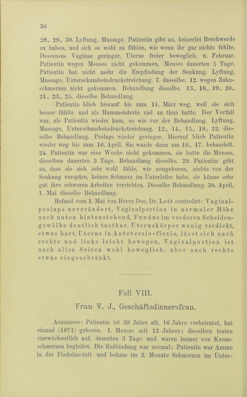 28.. 29., 30. Lyftuiig, Massage. Patientin gibt an, keinerlei Beschwerde zu haben, und sich so Avohl zu fühlen, wie wenn ihr gar nichts fehlte. Descensus A'aginae geringer, Uterus freier beweglich. 6. Februar. Patientin Avegen Menses nicht gekommen, Menses dauerten 5 Tage. Patientin hat nicht mehr die Empfindung der Senkung. Lyftung, iMassage, Unterschamheindruckstreichung. 7. dasselbe. 12. Avegen Zahn- schmerzeu nicht gekommen. Behandlung dieselbe. 13., 16., 19., 20., 21., 23., 25. dieselbe Behandlung. Patientin blieb hierauf bis ziuu 11. März AA*eg, weil sie sich besser fühlte und als Hausmeisterin viel zu thun hatte. Der Vorfall war, als Patientin Avieder kam, so Avie vor der Behandlung. Lyftung, Massage, Unterschambeindruckstreichung. 12., 14., 15., 19., 22. die- selbe Behandlung. Prolaps wieder geringer. Hierauf blieb Patientin Avieder weg bis zum 16. April. Sie Avurde dann am 16., 17. behandelt. 24. Patientin Avar eine Woche nicht gekommen, sie hatte die Menses, dieselben dauerten 3 Tage. Behandlung dieselbe. 29. Patientin gibt an, dass sie sich sehr Avohl fühle, wie neugeboren, nichts von der Senkung verspüre, keinen Schmerz im Unterleibe habe, sie könne sehr gut ihre schweren Arbeiten verrichten. Dieselbe Behandlung. 30. April, 1. Mai dieselbe Behandlung. Befund vom 1. Mai von Herrn Doc. Dr. Lott controlirt: Vaginal- prolaps unverändert, Vaginalportion in normaler Höhe nach unten hintenstehend, Fundus im vorderen Scheiden- gewölbe deutlich tastbar. Uteruskörper Avenig verdickt, e t Av a s h a r t. U t e r 11 s i n A n t e v e r s i o - f 1 e x i o, 1 ä s s t s i c h nach rechts und links leicht bewegen, Vaginalportion ist nach allen Seiten av o h 1 beweglich, aber nach rechts e t AV a s eingeschränkt. o Fall VIII. Frau V. J., Gesehäftsdienersfrau. Anamnese: Patientin ist 38 Jahre alt, 16 Jahre verheiratet, hat einmal (1871) geboren. 1. Menses mit 12 Jahren; dieselben traten Afierwöchentlich auf, dauerten 3 Tage und Avaren immer vmn Kreuz- schmerzen begleitet. Die Entbindung AAur normal; Patientin war Amme in der Findelanstalt und bekam im 3. Monate Schmerzen im Unter-