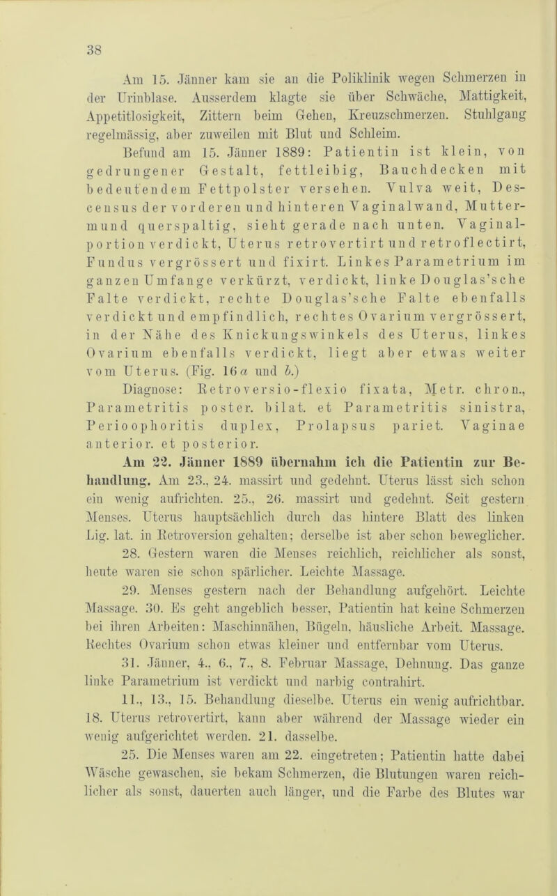 Am 15. Jänner kam sie an die Poliklinik wegen Schmerzen in der Urinblase. Ausserdem klagte sie über Schwäche, Mattigkeit, Appetitlosigkeit, Zittern beim Gehen, Kreuzschmerzen. Stuhlgang regelmässig, aber zuweilen mit Blut und Schleim. Befund am 15. Jänner 1889: Patientin ist klein, von gedrungener Gestalt, fettleibig, Bauch decken mit b edeutendem Fettpolster versehen. Vulva weit, Des- c e n s u s der vorderen und hinteren V a g i n a 1 w a n d, Mutter- mund q u e r s p a 11 i g, sieht gerade nach unten. V a g i n al- p o r t i o n verdickt, Uterus r e t r o v e r t i r t u u d r e t r o f 1 e c t i r t, Fundus Vergrössert und fixirt. Linkes Parametrium im g a n z e u U m f a n g e verkürzt, verdickt, 1 i n k e D o u g 1 a s ’ s c h e Falte verdickt, rechte Douglas’sche Falte ebenfalls verdickt u n d empfindlich, rechtes 0 v a r i u m v e r g r ö s s e r t, in der Nähe des Knickungswinkeis des Uterus, linkes 0 V a r i u m ebenfalls verdickt, liegt aber etwas weiter vom Uterus. (Fig. 16« und h.) Diagnose: Ketroversio-flexio fixata, Metr. chron., Parametritis post er. bilat. et Parametritis sinistra, Perioophoritis duplex, P r o 1 a p s u s p a r i e t. V a g i n a e anterior, et p o st er io r. Am 22. Jänner 1889 übernahm ich die Patientin zur Be- handlung. ikm 23., 24. massirt und gedehnt. Uterus lässt sich schon ein wenig aufrichten. 25., 26. massirt und gedehnt. Seit gestern Menses. Uterus hauptsächlich durch das hintere Blatt des linken Lig. lat. in Betroversion gehalten; derselbe ist aber schon beweglicher. 28. Gestern waren die Menses reichlich, reichlicher als sonst, heute waren sie schon spärlicher. Leichte Massage. 29. Menses gestern nach der Behandlung aufgehört. Leichte ]\[assage. 30. Es geht angeblich besser, Patientin hat keine Schmerzen bei ihren Arbeiten: Maschinnähen, Bügeln, häusliche Arbeit. Massage. Rechtes Ovarium schon etwas kleiner und entfernbar vom Uterus. 31. Jänner, 4., 6., 7., 8. Februar Massage, Dehnung. Das ganze linke Parametrium ist verdickt und narbig contrahirt. 11., 13., 15. Behandlung dieselbe. Uterus ein wenig aufrichtbar. 18. Uterus retrovertirt, kann aber während der Massage wieder ein wenig aufgerichtet werden. 21. dasselbe. 25. Die Menses Avaren am 22. eingetreten; Patientin hatte dabei Wäsche gewaschen, sie bekam Schmerzen, die Blutungen Avaren reich- licher als sonst, dauerten auch länger, und die Farbe des Blutes Avar