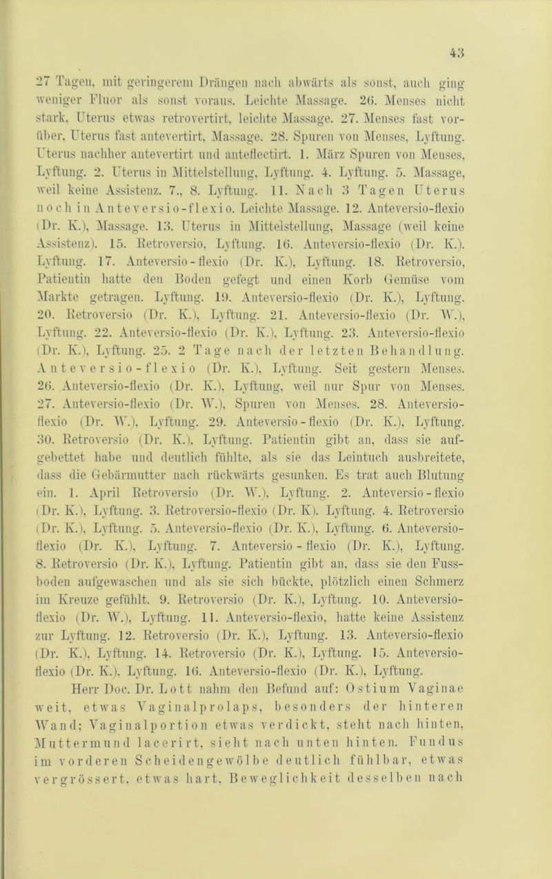 4:i 27 Tagen, mit govingorem Drängen naeh abwärts als sonst, anch ging weniger Fluor als sonst voraus. Leichte Massage. 2(5. Menses nicht stark, Uterus etwas retrovertirt, leichte Massage. 27. iMenses fast vor- über. Uterus fast antevertirt, IMassage. 28. Spuren von IMeiises, Lyftung. Uterus nachher antevertirt und antetlectirt. 1. lUärz Spuren von Menses, Lyftung. 2. Uterus in iMittelstellung, Lyftniig. 4. Lyftung. 5. Massage, weil keine Assistenz. 7., 8. Lyftung. 11. Nach 3 Tagen Uterus noch in Anteversio-f 1 exio. Leichte Massage. 12. Anteversio-tlexio (Dr. K.i, iMassage. 13. Uterus in Mittelstellung, Massage (weil keine Assistenz). 15. Hetroversio, Lyftung. 1(5. Anteversio-llexio (Dr. K.). Lyftung. 17. Anteversio-llexio (Dr. K.), Lyftnng. 18. Ketroversio, Patientin hatte den Boden gefegt und einen Korb Gemüse vom ^Markte getragen. Lyftung. 19. Anteversio-tlexio (Dr. K.), Lyftnng. 20. Betroversio (Dr. K.), Lyftung. 21. Anteversio-tlexio (Dr. ^V.), Lyftnng. 22. Anteversio-tlexio (Dr. K.), Lyftnng. 23. Anteversio-tlexio (Dr. K.), Lyftung. 25. 2 Tage nach der letzten Behandlung. A n t e V e r s i 0 - f 1 e X i 0 (Dr. K.), Lyftung. Seit gestern Menses. 2(). Anteversio-tlexio (Dr. K.), Lyftung, weil mir Spur von Menses. 27. Anteversio-tlexio (Dr. AV.), Spuren von Alenses. 28. Anteversio- tlexio (Dr. ^y.). Lyftung. 29. Anteversio-tlexio (Dr. K.), Lyftung. 30. Betroversio (Dr. K.). Lyftung. Patientin gibt an, dass sie auf- gebettet habe und deutlich fühlte, als sie das Leintuch ausbreitete, dass die (Gebärmutter nach rückwärts gesunken. Es trat auch Blutung ein. 1. April Betroversio (Dr. W.). Lyftung. 2. Anteversio-tlexio (Dr. K.), Lyftung. 3. Betroversio-tlexio (Dr. K). Lyftung. 4. Betroversio (Dr. K.), Lyftung. 5. Anteversio-tlexio (Dr. K.), Lyftung. 0. Anteversio- tlexio (Dr. K.), Lyftung. 7. Anteversio - flexio (Dr. K.), Lyftung. 8. Betroversio (Dr. K.), Lyftung. Patientin gibt an, dass sie den Fuss- boden aufgewaschen und als sie sich bückte, jilötzlich einen Schmerz im Kreuze gefühlt. 9. Betroversio (Dr. K.), Lyftung. 10. Anteversio- tlexio (Dr. AV.), Lyftung. 11. Anteversio-tlexio, hatte keine Assistenz zur Lyftung. 12. Betroversio (Dr. K.), Lyftung. 13. Anteversio-tlexio (Dr. K.), Lyftung. 14. Betroversio (Dr. K.), Lyftung. 15. Anteversio- tlexio (Dr. K.), Lyftung. l(i. Anteversio-tlexio (Dr. K.), Lyftung. Herr Doc. Dr. L011 nahm den Befund auf: Ostinm Vaginae weit, etwas AAiginalprolaps, liesonders der hinteren AVand; A'agin al p o rti o n etwas verdickt, steht nach hinten, Aluttermund lacerirt, sieht nach unten hinten. Fundus im V0r d ei’en Scheide n ge wö 11) e d e u11 i ch füh 1 b ar, etwas vergrössert. etwas hart. Beweglichkeit desselben nach