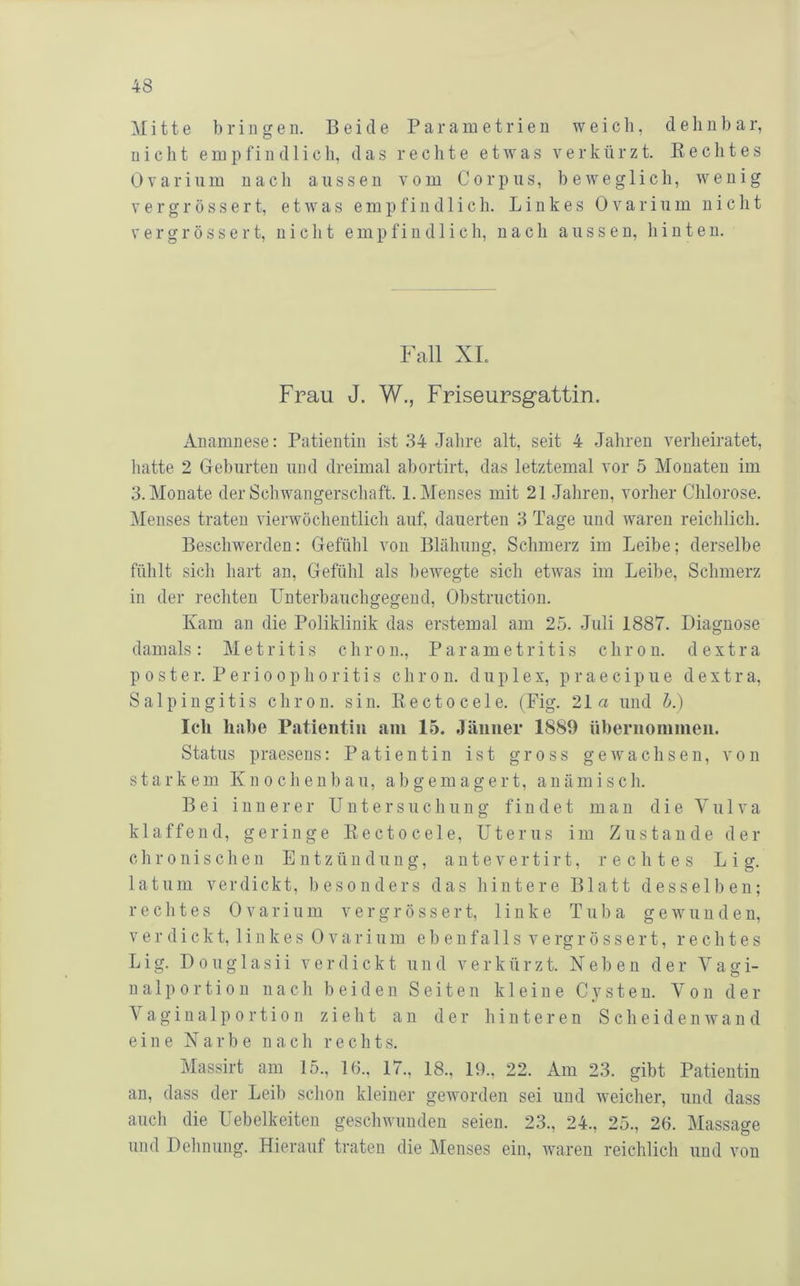 Mitte bringen. Beide P a r a in e t r i e u weich, d e li u b a r, nicht empfindlich, das rechte etwas verkürzt. Beeiltes Ovarinm nach aussen vom Corpus, beweglich, wenig V e r g r ö s s e r t, etwas empfindlich. Linkes Ovarinm nicht V e r g r ö s s e r t, nicht empfindlich, nach aussen, hinten. Fall XL Frau J. W., Friseursgattin. Anamnese: Patientin ist 84 Jahre alt, seit 4 Jahren verheiratet, hatte 2 Gehurten und dreimal ahortirt, das letztemal vor 5 Monaten im 3. Monate der Schwangerschaft. 1. Menses mit 21 Jahren, vorher Chlorose. Menses traten vierwöchentlich auf, dauerten 3 Tage und waren reichlich. Beschwerden: Gefühl von Blähung, Schmerz im Leihe; derselbe fühlt sich hart an, Gefühl als bewegte sich etwas im Leihe, Schmerz in der rechten ünterhauchgegend, Ohstruction. Kam an die Poliklinik das erstemal am 25. Juli 1887. Diagnose damals: Metritis chron., Parametritis chron. d extra p 0 s t e r. P e r i 0 0 p h 0 r i t i s chron. duplex, p r a e c i p u e d e x t r a, Salpingitis chron. sin. Kectocele. (Fig. 21a und h.) Ich habe Patieiitiu fiin 15. Jänner 1889 nhernoninien. Status praesens: Patientin ist gross gewachsen, von starkem Knochenbau, a b g em a g ert, anämisch. Bei innerer Untersuchung findet mau die Vulva klaffend, geringe Kectocele, Uterus im Zustande dei- ch r o n i s c h e n Entzündung, a n t e v e r t i r t, rechtes L i g. latum verdickt, besonders das hintere Blatt desselben; rechtes Ovarinm ver gross er t, linke Tuba gewunden, verdickt, linkes Ovarinm ebenfalls v e rg r ö s s e r t, rechtes Lig. Douglasii verdickt und verkürzt. Xeben der Vagi- nalp ortion nach beiden Seiten kleine Cysten. Von der Vagina1p 0 rti0 n zieht an der hinteren S cheiden wan d eine X a r b e nach rechts. Massirt am 15., 16., 17., 18., 19., 22. Am 23. gibt Patientin an, dass der Leib schon kleiner geworden sei und weicher, und dass auch die Uebelkeiten geschwunden seien. 23., 24., 25., 26. Massage und Dehnung. Hierauf traten die Menses ein, waren reichlich und von