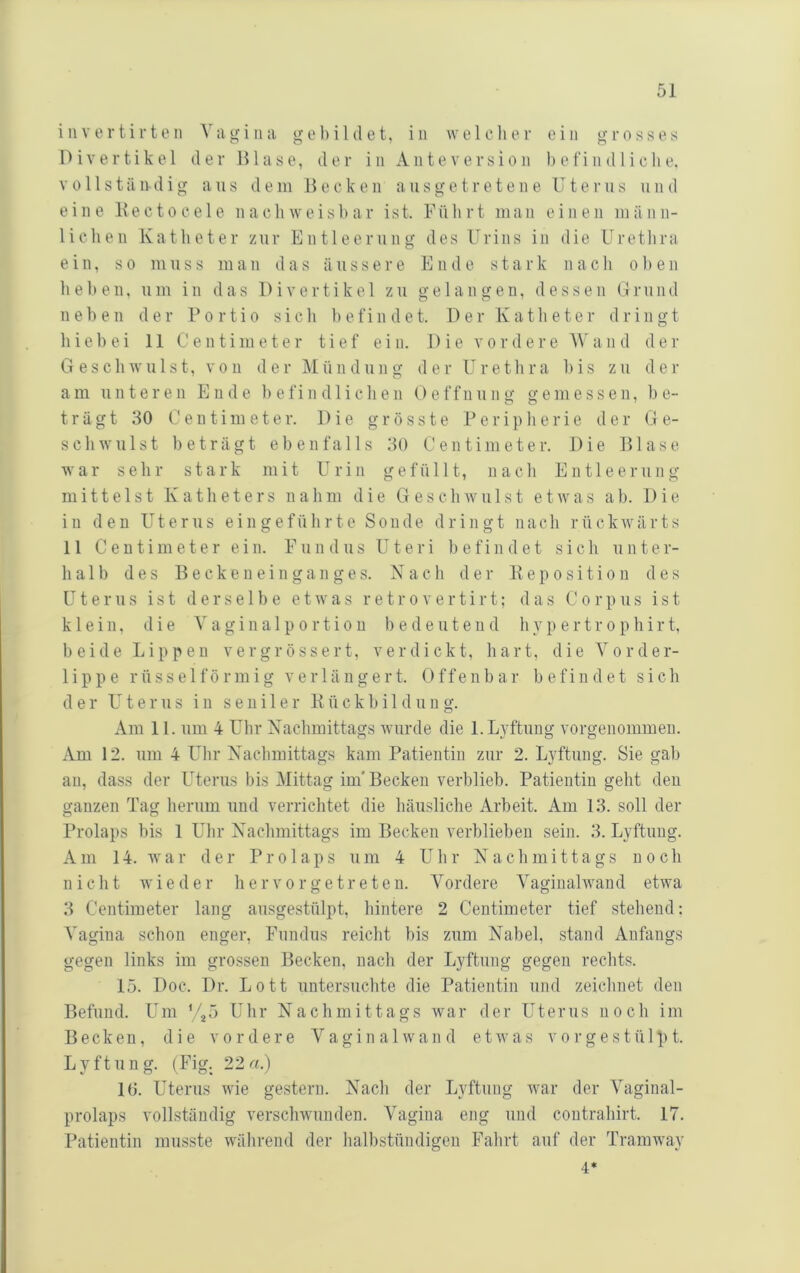 invertirten Vagina gebildet, in welclier ein grosses Divertikel der Blase, der in Ante Version befindliche, V 011 s t ä ud i g aus de in B e c k e n aus g e t r e t e n e U t e r u s u n d eine Kectocele nachweisbar ist. Führt man einen inänn- licheii Katheter zur Entleerung des Urins in die Urethra ein, so muss man das äussere Ende stark nach oben heben, um in das Divertikel zu gelangen, dessen Urund neben der Portio sich befindet. Der Katheter dringt hiebei 11 Centimeter tief ein. Die vordere Wand der Geschwulst, von der Mündung der Urethra bis zu der am unteren Ende 1) e f i n d 1 i c h e n 0 e f f n u n g gemessen, be- trägt 30 Centimeter. Die grösste Peripherie der Ge- schwulst beträgt ebenfalls 30 Centimeter. Die Blase war sehr stark mit Urin gefüllt, nach Entleerung mittelst Katheters nahm die Geschwulst etwas ah. Die in den Uterus eingeführte Sonde dringt nach rückwärts 11 Centimeter ein. Fundus Uteri befindet sich unter- halb des B e c k e n e i n g a n g e s. Nach der K e p o s i t i o u des Uterus ist derselbe etwas r e t r o v e r t i r t; das Corpus ist klein, die V a g i n a 1 p o r t i o n bedeutend h y p e r t r o p h i r t, beide Lippen v e r g r ö s s e r t, verdickt, hart, die Vorder- lippe rüsseiförmig verlängert. Offenbar befindet sich der Uterus in seniler P ückhi 1 dung. Am II. um 4 Uhr Nachmittags Avurde die l.Lyftung vorgenommen. Am 12. um 4 Uhr Nachmittags kam Patientin zur 2. Lyftung. Sie gab au, dass der Uterus bis Mittag im'Becken verblieb. Patientin geht den ganzen Tag herum und verrichtet die häusliche Arbeit. Am 13. soll der Prolaps bis 1 Uhr Nachmittags im Becken verblieben sein. 3. Lyftung. Am 14. war der Prolaps um 4 Uhr Nachmittags noch nicht wieder h e r v o r g e t r e t e n. Vordere Vaginalwand etwa 3 Centimeter lang ausgestülpt, hintere 2 Centimeter tief stehend: Vagina schon enger, Fundus reicht bis zum Nabel, stand Anfangs gegen links im grossen Becken, nach der Lyftung gegen rechts. 15. Doc. Dr. Lott untersuchte die Patientin und zeichnet den Befund. Um '45 Uhr Nachmittags Avar der Uterus noch im Becken, die vordere Vaginal wand etAvas vorgestülpt. Lyftung. (Fig. 22a.) 10. Uterus Avie gestern. Nach der Lyftung Avar der Vaginal- prolaps vollständig verscliAvunden. Vagina eng und contrahirt. 17. Patientin musste während der halbstündigen Fahrt auf der Tramway 4*