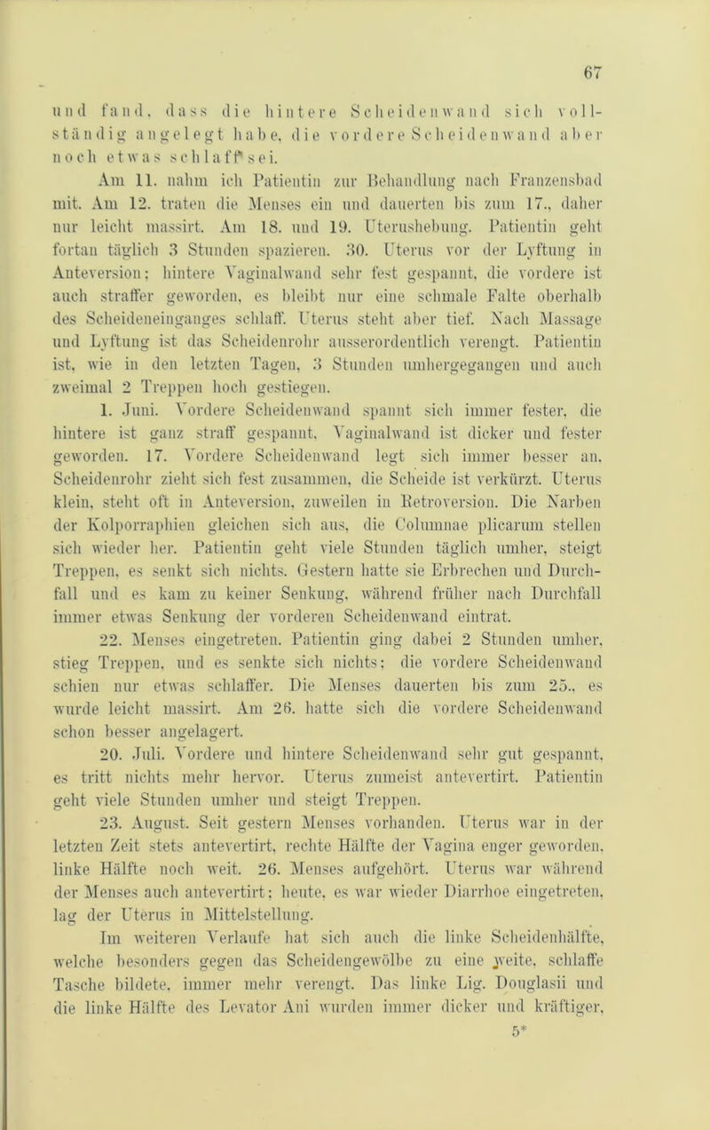 und fand, dass dio hintere 8 c li e i d e ii w a n d sieh voll- s t ä n d i u: a n e l e g t li a b e. die v o r d e r e S e h e i d e n av a ii d a h e r n 0 c h e t w a s s e h 1 a f f s e i. Am 11. iialim ich Patientin zur P>ehandlung nach Franzenshad mit. Am 12. traten die Menses ein und dauerten bis zum 17., dalier nur leicht massirt. Am 18. und 19. Uterushebung. Patientin gelit fortan täglich 3 Stunden spazieren. 30. Uterus vor der Lyftung in Auteversioii: hintere Vagiualwand sehr fest gespannt, die vordere ist auch straffer geworden, es bleibt nur eine schmale Falte oberhalb des Scheideneinganges schlaff. Uterus steht aber tief. Nach Massage und Lyftung ist das Scheidenrohr ausserordentlich verengt. Patientin ist, wie in den letzten Tagen, .3 Stunden umhergegangen und auch zweimal 2 Treppen hocli gestiegen. 1. Juni. Vordere Scheidenwand spannt sich immer fester, die hintere ist ganz straff gespannt, Vaginalwand ist dicker und fester geworden. 17. Vordere Sclieidenwand legt sich immer besser an. Scheidenrohr zieht sich fest zusammen, die Sclieide ist verkürzt. Uterus klein, steht oft in Anteversion, zuweilen in KetroVersion. Die Xarben der Kolporrapliien gleichen sicli aus, die Columnae plicarum stellen sicli wieder her. Patientin geht viele Stunden täglich umher, steigt Treppen, es senkt sich nichts. Gestern hatte sie Erbrechen und Durcli- fall und es kam zu keiner Senkung, während frülier nach Durchfall immer etwas Senkung der vorderen Scheidenwand eintrat. 22. Menses eingetreten. Patientin ging dabei 2 Stunden umher, stieg Treppen, und es senkte sich nichts: die vordere Scheidenwand schien nur etwas sclilaffer. Die Menses dauerten bis zum 25., es wurde leicht ma.s.sirt. Am 26. hatte sich die vordere Sclieidenwand schon besser angelagert. 20. Juli. Vordere und liintere Scheidenwand sehr gut gespannt, es tritt nichts mehr hervor. Uterus zumeist antevertirt. Patientin geht viele Stunden umher und steigt Treppen. 23. August. Seit gestern Menses vorhanden. Uterus war in der letzten Zeit stets antevertirt, rechte Hälfte der Vagina enger geworden, linke Hälfte noch weit. 26. Menses aufgehört. Uterus war während der Menses auch antevertirt; heute, es war wieder Diarrhoe eingetreten, lag der Uterus in Mittelstellung. Im weiteren Verlaufe hat sich auch die linke Scheidenhälfte, welche besonders gegen das Scheidengewölhe zu eine jveite, schlaffe Tasche bildete, immer mehr verengt. Das linke Lig. Doiiglasii und die linke Hälfte des Levator Ani wurden immei' dicker und kräftiger. 5*