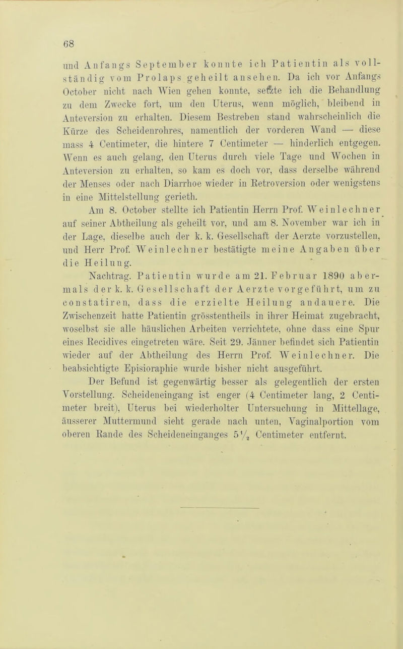 und Anfangs September konnte ich Patientin als voll- ständig vom Prolaps geheilt an sehen. Da ich vor Anfangs ()ctoher nicht nach Wien gehen konnte, sefzte ich die Behandlung zu dem Zwecke fort, um den Uterus, wenn möglich, hleihend in Anteversion zu erhalten. Diesem Bestreben stand wahrscheinlich die Kürze des Scheidenrolires, namentlich der vorderen Wand — diese inass 4 Centimeter, die hintere 7 Centimeter — hinderlich entgegen. Wenn es auch gelang, den Uterus durch viele Tage und Wochen in Anteversion zu erhalten, so kam es doch vor, dass derselbe während der Menses oder nach Diarrhoe wieder in Ketroversion oder wenigstens in eine Mittelstellung gerietli. Am 8. Octoher stellte ich Patientin Herrn Prof. AVeinlechner auf seiner Ahtheilung als geheilt vor, und am 8. November war ich in der Lage, dieselbe auch der k. k. Gesellschaft der Aerzte vorzustellen, und Herr Prof. Wei nie ebner bestätigte meine Angaben über (1 i e H e i 1 u n g. Nachtrag. Patientin wurde am 21. Februar 1890 aber- mals der k. k. Gesellschaft der Aerzte vorgeführt, um zu constatiren, dass die erzielte Heilung an dauere. Die Zwischenzeit hatte Patientin grösstentheils in ihrer Heimat zugebracht, woselbst sie alle häuslichen Arbeiten verrichtete, ohne dass eine Spur eines liecidives eingetreten wäre. Seit 29. Jänner befindet sich Patientin wieder auf der Ahtheilung des Herrn Prof. AV ei nie ebner. Die beabsichtigte Episioraphie wurde bisher nicht ausgeführt. Der Befund ist gegenwärtig besser als gelegentlich der ersten Vorstellung. Scheideneingang ist enger (4 Centimeter lang, 2 Centi- meter breit), Uterus hei wiederholter Untersuchung in Mittellage, äusserer Muttermund sieht gerade nach unten, A^aginalportion vom oberen Bande des Scheideneiuganges Centimeter entfernt.