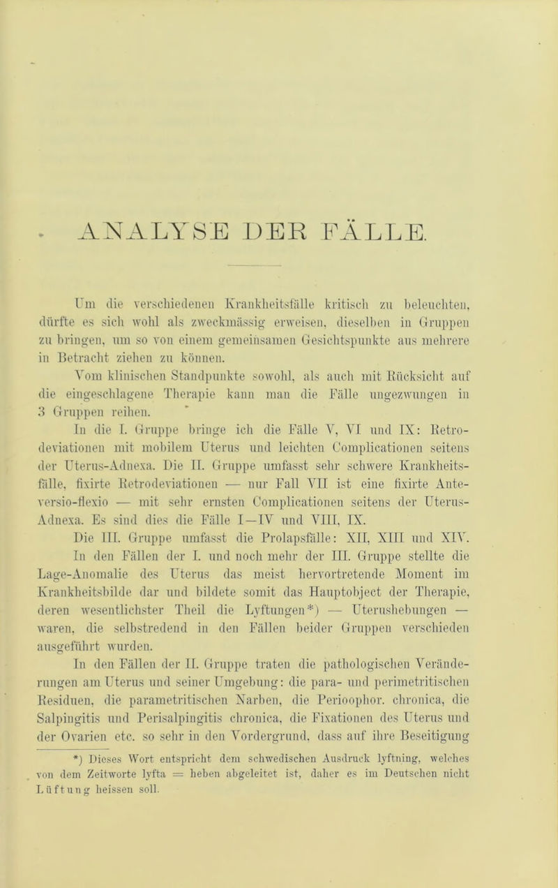 . ANALYSE DER FÄLLE. Um die verscliiedeiieii Krankheitsfälle kritisch zu l)eleiichteii, dürfte es sich wohl als zweckmässio- erweisen, dieselben in Gruppen zu bringen, um so A’on einem gemeinsamen Gesichtspunkte aus mehrere in lletracht ziehen zu können. Vom klinischen Standpunkte sowohl, als auch mit liücksicht auf die eingeschlagene 'bherapie kann man die Fälle ungezwungen in 3 Gruppen reihen. ln die I. (.fnippe bringe ich die Fälle V, VI und IX: Ketro- deviationen mit mobilem Uterus und leichten Complicationen seitens der U^terus-Adnexa. Die II. Gruppe umfasst sehr schwere Krankheits- fälle, fixirte Ketrodeviationen — mir Fall YII ist eine fixirte Ante- versio-flexio — mit sehr ernsten Complicationen seitens der Uterus- Adnexa. Es sind dies die Fälle I—IV und VIII, IX. Die III. Gruppe umfasst die Prolapsfälle: XII, XIII und XIV. In den Fällen der I. und noch mehr der III. Gruppe stellte die Lage-Anomalie des Uterus das meist hervortretende Moment im Krankheitsbilde dar und bildete somit das Hauptobject der Therapie, deren Avesentlichster Theil die Lyftungen*) — Uterushebungen — waren, die selbstredend in den Fällen beider Gruppen verschieden ausgeführt Avurden. In den Fällen der H. Gruppe traten die pathologischen Verände- rungen am Uterus und seiner Umgebung: die para- und perimetritischen Kesiduen, die parametritischen Narben, die Perioophor. chronica, die Salpingitis und Perisalpingitis chronica, die Fixationen des Uterus und der Ovarien etc. so sehr in den Vordergrund, dass auf ihre Beseitigung *) Dieses Woi’t entspricht dem schwedischen Ausdruck lyftning, welches von dem Zeitworte lyfta = heben abgeleitet ist, daher es im Deutschen nicht Lüftung heissen soll.
