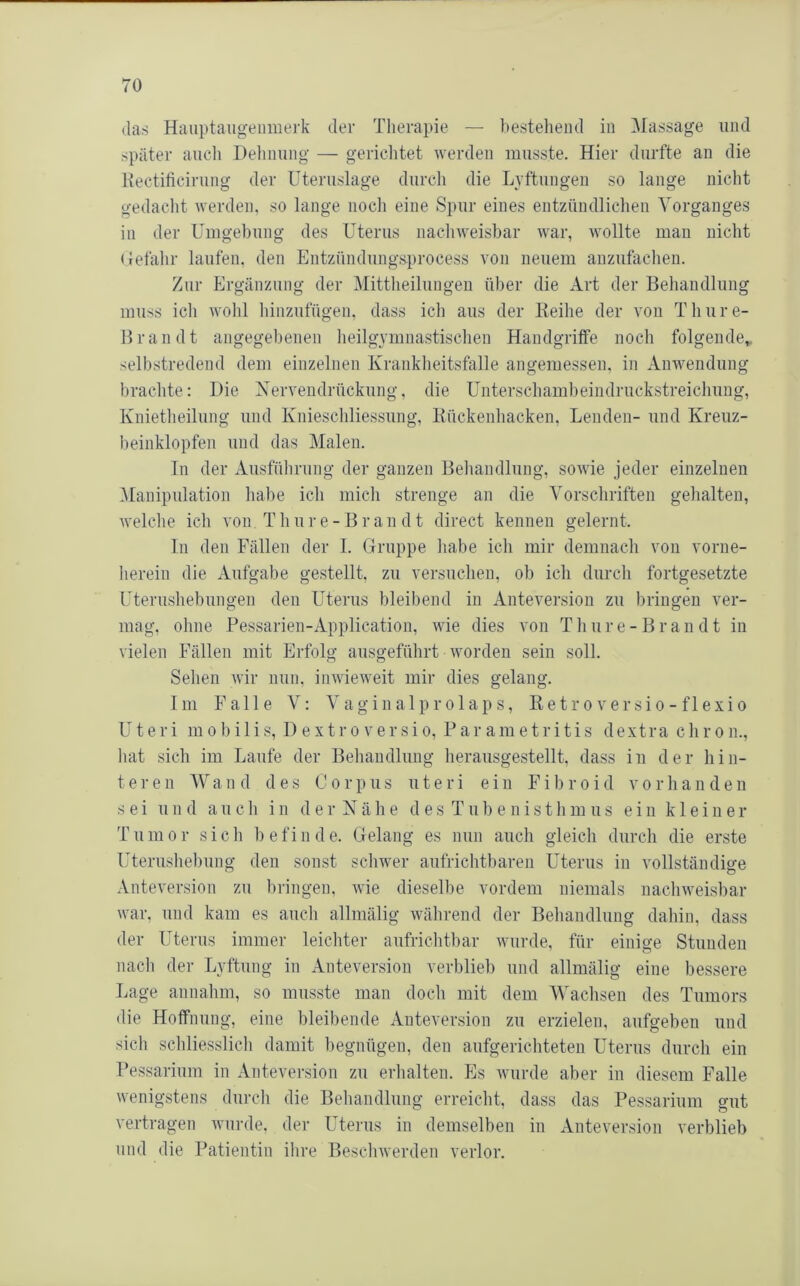 (las Hauptaugenmerk der Therapie — bestehend in Massage und später aucli Dehnung — gerichtet werden musste. Hier durfte an die Hectificirung der Uteruslage durch die Lvftungen so lange nicht gedacht werden, so lange noch eine Spur eines entzündlichen Vorganges in der Umgebung des Uterus nachweisbar war, wollte mau nicht Helähr laufen, den Entzündungsprocess A’on neuem auzufachen. Zur Ergänzung der Mittheiluugeu über die Art der Behandlung muss ich wohl hinzufügen, dass ich aus der Keihe der von Thure- Bran dt angegebenen heilgvmnastischen Handgrilfe noch folgende,, selbstredend dem einzelnen Krankheitsfalle angemessen, in Anwendung brachte: Die Xerveudrückung, die Unterschambeindruckstreichung, Knietheilung und Knieschliessung, Kückenhacken, Lenden- und Kreuz- beinklopfen und das Malen. Tn der Ausführung der ganzen Behandlung, sowie jeder einzelnen ^Manipulation habe ich mich strenge an die Vorschriften gelialten, welche ich von Thur e-Br an dt direct kennen gelernt. ln den Fällen der 1. Gruppe habe ich mir demnach von vorne- herein die Aufgabe gestellt, zu versuchen, ob ich durch fortgesetzte Uterushebungeu den Uterus bleibend in Anteversion zu bringen ver- mag, ohne Pessarien-Application, wie dies von Thure-Brandt in vielen Fällen mit Erfolg ausgefülirt worden sein soll. Sehen wir nun, inwieweit mir dies gelang. Im Falle V: Vaginalprolaps, Retro versio- flexio Uteri m 0b ilis, D e xtr o versi o, Par am etri tis dextra chr o n., Iiat sich im Laufe der Behandlung heransgestellt, dass in der hin- teren Wand des Corpus n t e r i ein F i b r o i d v o r h a n d e n sei und auch in der Xähe d es Tub e nistlim us ein kleiner Tumor sich befinde. Gelang es nun auch gleich durch die erste Uterushebung den sonst schwer aufrichtbaren Uterus in vollständige Anteversion zu bringen, wie dieselbe vordem niemals nachweisbar war, und kam es auch allmälig während der Behandlung dahin, dass der Uterus immer leichter aufrichtbar wurde, für einige Stunden nach der Lyftnng in Anteversion verblieb und allmälig eine bessere Lage annahm, so musste man doch mit dem Waclisen des Tumors die Hoffnung, eine bleibende Anteversion zu erzielen, aufgeben und sich schliesslich damit begnügen, den aufgerichteten Uterus durch ein Pessarium in Anteversion zu erlialten. Es wurde aber in diesem Falle wenigstens durch die Behandlung erreicht, dass das Pessarium gut verti-agen wurde, der Utenis in demselben in Anteversion verblieb und die Patientin ihre Bescbwerden verlor.