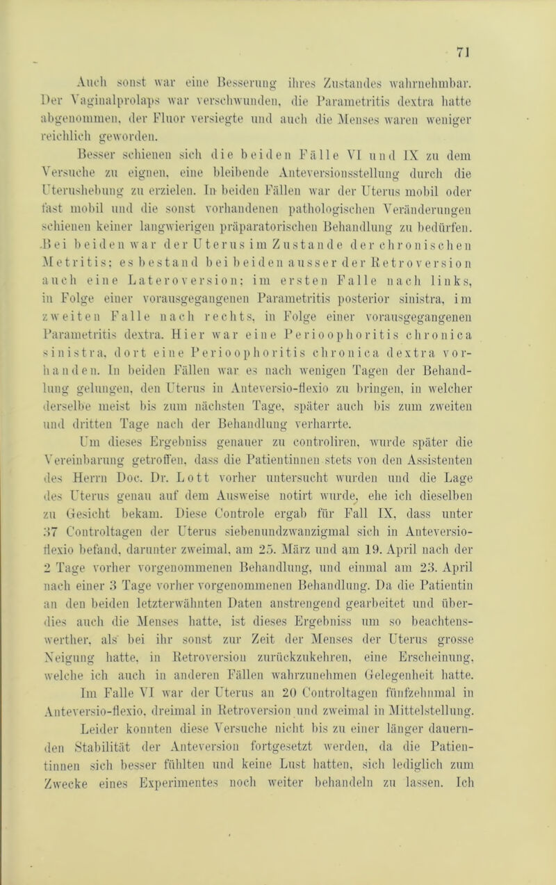 Auch sonst war eine Besserung ihres Zustandes wahrneluuhar. Der Vagiiialprolaps war versehwuiuleii, die Parametritis dextra liatte abgeuommeu, der Fluor versiegte und auch die iMenses waren weniger reichlich geworden. Besser seidenen sich die beiden Fälle VI und IX zu dem Versuche zu eignen, eine bleibende Anteversionsstellung durch die rterushebung zu erzielen, liv beiden Fällen war der Uterus mobil oder täst mobil und die sonst vorhandenen pathologischen Veränderungen schienen keiner langwierigen präparatorischen Behandlung zu bedürfen. -B ei beiden wa r der Uterus im Z u sta n d e d e r ch r o n iscb e n M e t r i t i s: e s b e s t a n d b e i 1) e i d e ii a u s s e r d e r K e t r o v e r s i o n auch eine Latero versio n: im ersten Falle nach links, in Folge einer vorausgegangenen Parametritis posterior siidstra, im zweiten F a Ile n a c h recht s, in Folge einer vorausgegangeiien Parametritis dextra. Hier war eine Perioophoritis chronica sinistra. dort eine Perioophoritis chronica dextra vor- h a n d e n. ln beiden Fällen war es nach wenigen Tagen der Behand- lung gelungen, den Uterus in Anteversio-tlexio zu bi-ingen, in welcher derselbe meist bis zum nächsten Tage, später auch bis zum zweiten und dritten Tage nach der Behandlung verharrte. Um dieses Ergebniss genauer zu controliren, wurde später die Vereinbarung getroffen, dass die Patientinnen stets von den Assistenten des Herrn Doc. Dr. Lott vorher untersucht wurden und die Lage des Uterus genau auf dem Ausweise notirt wurde, ehe ich dieselben zu Gesicht bekam. Diese Controle ergab für Fall IX, dass unter :17 Controltagen der Uterus siebenundzwanzigmal sich in Anteversio- tlexio befand, darunter zweimal, am 23. März und am 19. April nach der 2 Tage vorher vorgenommenen Behandlung, und einmal am 23. April nach einer 3 Tage vorher vorgenommenen Behandlung. Da die Patientin an den beiden letzterwähnten Daten anstrengend gearbeitet und über- <lies auch die Menses hatte, ist dieses Ergebniss um so beaebtens- werther, als' bei ihr sonst zur Zeit der Menses der Uterus grosse Xeigung hatte, in Ketroversion zurückzukehren, eine Erscheinung, welche ich auch in anderen Fällen wahrzunehmen Gelegenheit hatte. Im Falle VT war der Uterus an 20 Controltagen fünfzehnmal in .Vnteversio-tlexio, dreimal in Betroversion und zweimal in Alittelstellnng. Leider konnten diese Versuche nicht bis zu einer länger dauern- <len Stabilität der Anteversion fortgesetzt werden, da die Patien- tinnen sieb besser fühlten und keine Lust hatten, sich lediglich zum Zwecke eines Experimentes noch weiter behandeln zu lassen. Ich