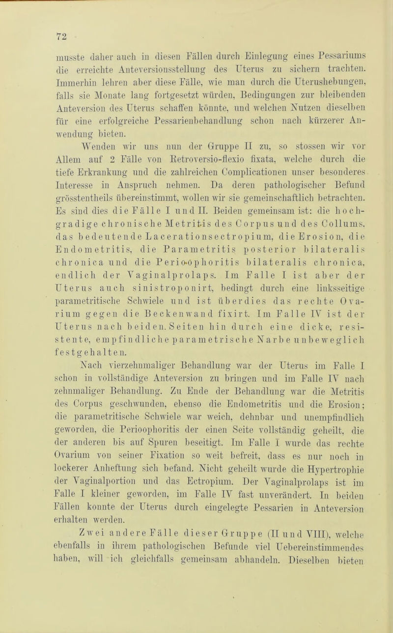 musste daher auch in diesen Fällen durch Einlegung eines Fessariums die erreichte Anteversionsstelluug des Uterus zu sichern trachten. Immerhin lehren aber diese Fälle, wie man durcli die Uterushehungen, falls sie Monate lang fortgesetzt würden, Bedingungen zur hleihendeii Anteversion des Uterus schaffen könnte, und welchen Xutzen diesell)en für eine erfolgreiche Pessarienheliandlung schon nach kürzerer An- wendung bieten. Wenden wir uns nun der Gruppe II zu, so stossen wir vor Allem auf 2 Fälle von Eetroversio-flexio fixata, welche durch die tiefe Erkrankung und die zahlreichen Complicatiouen unser besonderes Interesse in Anspruch nelimen. Da deren pathologischer Befund grösstentheils ühereinstimmt, wollen wir sie gemeinschaftlich hetracliten. Es sind dies die Fälle I und II. Beiden gemeinsam ist: die hoch- gradige chronische M e t r i ti s des Cor p u s u n d des Collums. das b e d e u t e n d e L a c e r a t i 0 n s e c t r 0 p i u m, d i e E r o s i o n, die Endometritis, die P a r a m e t r i t i s posterior 1) i 1 a t e r a 1 i s chronica und die Perio*ophoritis hilateralis clironica. endlich der Vagina 1 p r o 1 ap s. Im Falle I ist ah er d e r Uterus auch sinistroponirt, bedingt durch eine linksseitige parametritische Schwiele und ist überdies das rechte Ova- ri 11 m gegen die B e ck e n wand fixirt. Im Falle IV ist d e ]■ Uterus nach h ei den. Seiten hin durch eine dicke, resi- stente, em pfin d 1 iche p ar ametrische Nar b e iinhe weg 1 ich f e s t g e h a 11 e n. Nach vierzehnmaliger Behandlung war der Uterus im Falle I schon in vollständige Anteversion zu bringen und im Falle IV nach zehnmaliger Behandlung. Zu Ende der Behandlung war die Metritis des Corpus geschwunden, ebenso die Endometritis und die Erosion; die parametritische Schwiele war Aveich, dehnbar und unempfindlich geworden, die Perioophoritis der einen Seite vollständig geheilt, die der anderen bis auf Spuren beseitigt. Im Falle I Avurde das rechte Ovarium von seiner Fixation so Aveit befreit, dass es nur noch in lockerer Anheftung sich befand. Nicht geheilt Aviirde die Hypertrophie der Vaginalportion und das Ectropium. Der Vaginalprolaps ist im Falle I kleiner geAvorden, im Falle IV fast unverändert. In beiden Fällen konnte der Uterus durch eingelegte Pessarien in Anteversion erhalten Averden. Z Av e i a n d e r e F ä 11 e d i e s e r G r u p p e {II u n d VIII), Avelche ebenfalls in iiirem pathologischen Befunde viel Uebereinstimmendes liahen, Avill icli gleichfalls gemeinsam ahhandeln. Dieselben bieten