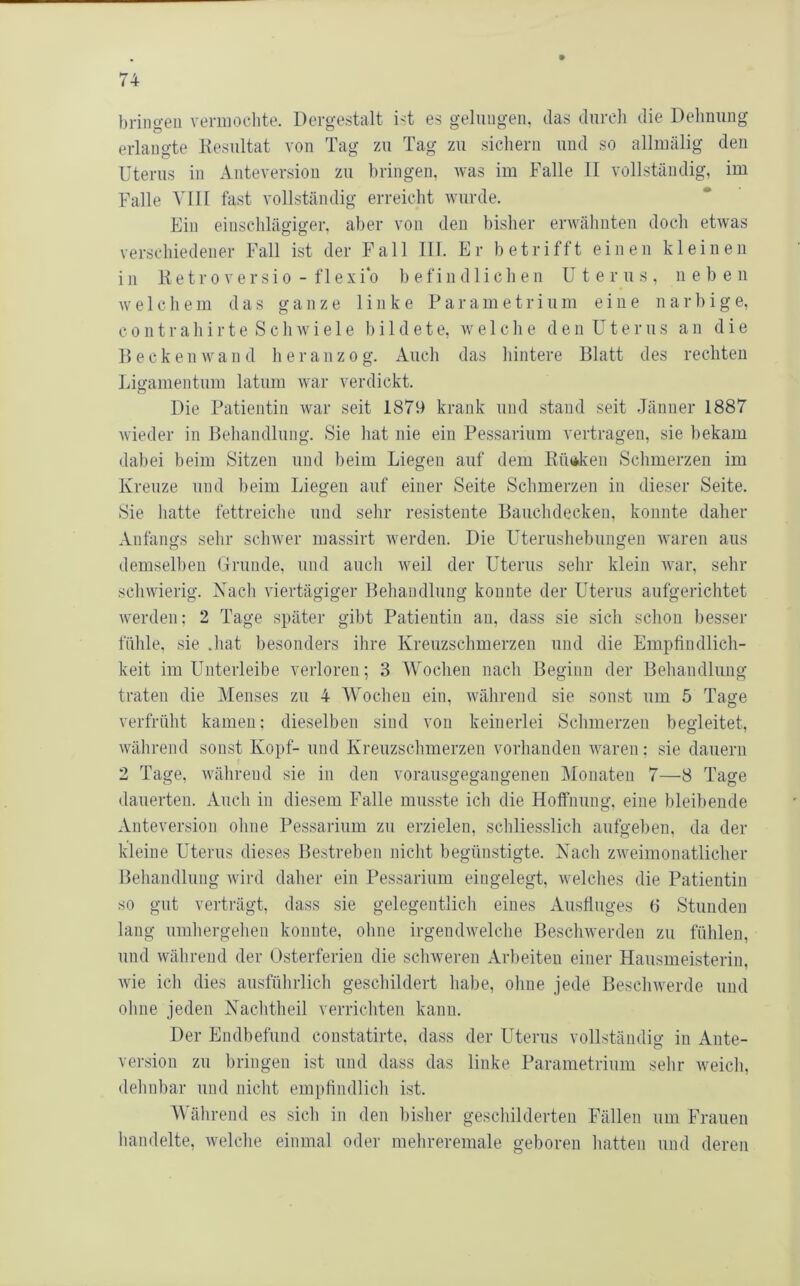 bringen vermochte. Dergestalt ist es gelungen, das durch die Dehnung erlangte Kesultat von Tag zu Tag zu sichern und so allmälig den Uterus in Anteversion zu bringen, was im Falle II vollständig, im Falle VIII fast vollständig erreicht wurde. Ein einschlägiger, aber von den bisher erwähnten doch etwas verschiedener Fall ist der Fall 111. Er betrifft einen kleinen in 11 etr0versio - flexi0 befindlichen Uterus, neben welchem das ganze linke Parametrium eine narbige, c 0 n t r a h i r t e S c h w i e 1 e bildete, welche d e n ü t e r u s a n die D e c k e n w a n d h e r a n z o g. Auch das hintere Blatt des rechten Liu’amentum latum war verdickt. Die Patientin war seit 1879 krank und stand seit Jänner 1887 wieder in Behandlung. Sie hat nie ein Pessarium vertragen, sie bekam dabei beim Sitzen und beim Liegen auf dem Küt*ken Schmerzen im Kreuze und beim Liegen auf einer Seite Schmerzen in dieser Seite. Sie liatte fettreiclie und sehr resistente Bauchdecken, konnte daher Anfangs sehr schwer massirt werden. Die Uterushebungen waren aus demselben Grunde, und auch weil der Uterus sehr klein war, sehr schwierig. Nacli viertägiger Behandlung konnte der Uterus aufgerichtet werden: 2 Tage später gibt Patientin an, dass sie sich schon besser fühle, sie .hat besonders ihre Kreuzschmerzen und die Empfindlich- keit im Unterleibe verloren; 3 Wochen nach Beginn der Behandlung traten die Menses zu 4 Wochen ein, während sie sonst um 5 Tase verfrüht kamen; dieselben sind von keinerlei Schmerzen begleitet, während sonst Kopf- und Kreuzschmerzen vorhanden waren; sie dauern 2 Tage, wälirend sie in den vorausgegangenen Monaten 7—8 Tage dauerten. Auch in diesem Falle musste ich die Hoffnung, eine bleibende Anteversion ohne Pessarium zu erzielen, schliesslich aufgeben, da der kleine Uterus dieses Bestreben nicht begünstigte. Nach zweimonatlicher Behandlung wird daher ein Pessarium eingelegt, welches die Patientin so gut verträgt, dass sie gelegentlich eines Ausfluges 6 Stunden lang umhergehen konnte, ohne irgendwelche Beschwerden zu fühlen, und während der Osterferien die schweren Arbeiten einer Hausmeisterin, wie ich dies ausführlich geschildert habe, ohne jede Beschwerde und ohne jeden Nachtheil verrichten kann. Der Endbefund constatirte, dass der Uterus vollständig in Ante- version zu bringen ist und dass das linke Parametrium sehr weich, dehnbar und nicht empfindlich ist. AVährend es sich in den bisher geschilderten Fällen um Frauen handelte, welche einmal oder mehreremale geboren hatten und deren