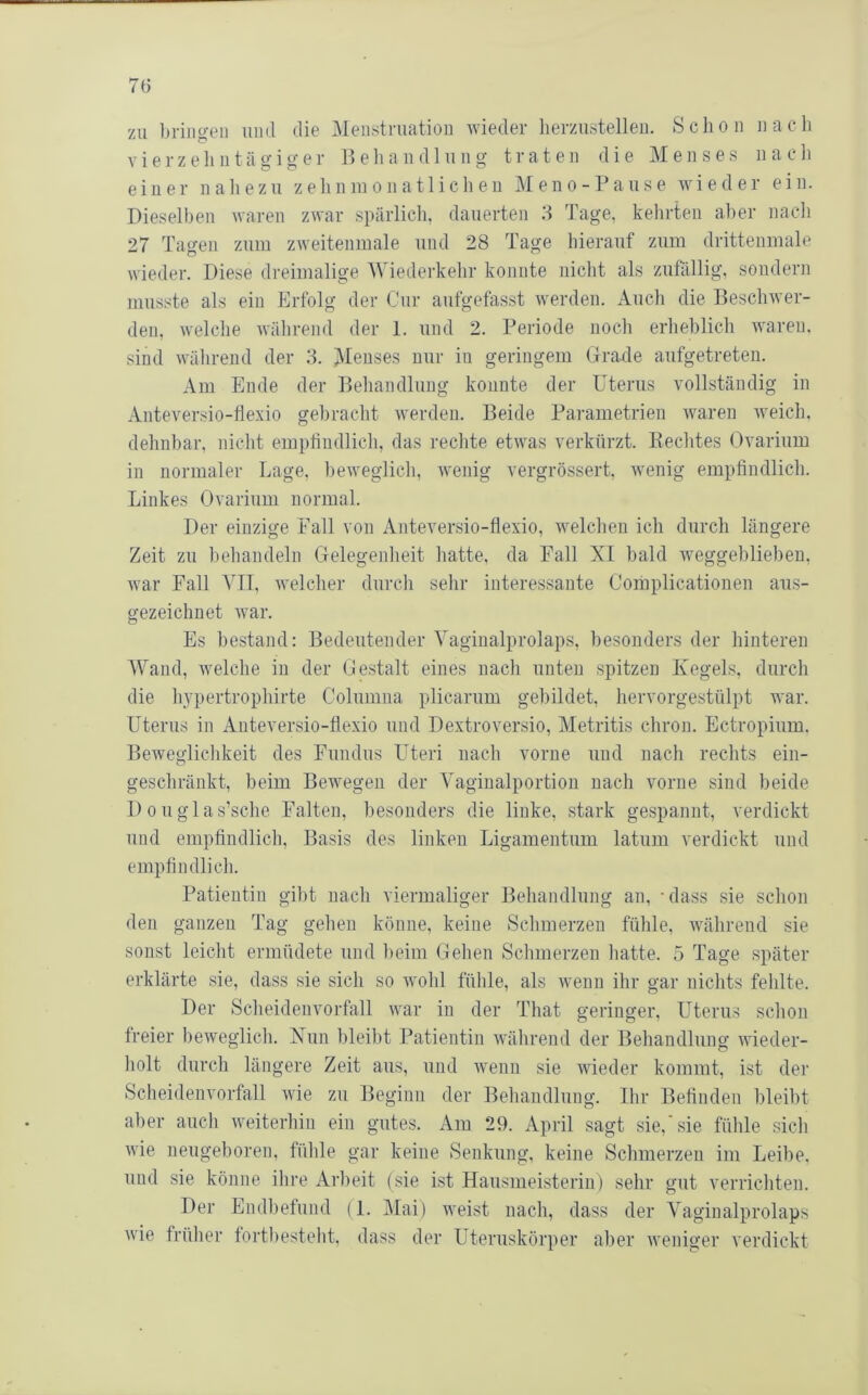zu bringen uml die Menstruation wieder lierzustellen. Schon nach vierzehn tägig er Iteliandlung traten die Menses nacli einer naliezu zehninonatlichen Meno-Pause wieder ein. Dieselben waren zwar spärlicli, dauerten 3 Tage, kehrten aber nacli 27 Tagen zum zweitenmale und 28 Tage hierauf zum drittenmale wieder. Diese dreimalige Wiederkehr konnte nicht als zufällig, sondern musste als ein Erfolg der Cur aufgefasst werden. Auch die Beschwer- den, welche während der 1. und 2. Periode noch erheblich waren, sind während der 3. Menses nur in geringem Grade aufgetreteu. Am Ende der Behandlung konnte der Uterus vollständig in Anteversio-flexio gebracht werden. Beide Parametrien waren weich, dehnbar, nicht emptindlich, das reclite etwas verkürzt. Beeiltes Ovarium in normaler Lage, beweglich, wenig vergrössert, wenig empfindlich. Linkes Ovarium normal. Der einzige Fall von Anteversio-flexio, welchen ich durch längere Zeit zu behandeln Gelegenheit hatte, da Fall XI bald weggeblieben, war Fall VIT, welcher durch selir interessante Coiuplicationen aus- gezeichnet w^ar. Es bestand: Bedeutender Vaginalprolaps, besonders der hinteren Wand, welche in der Gestalt eines nach unten spitzen Kegels, durch die hypertrophirte Columna plicarum gebildet, hervorgestülpt war. Uterus in Anteversio-flexio und Dextroversio, Metritis chron. Ectropium. Beweglichkeit des Fundus Uteri nach vorne und nach rechts ein- geschränkt, beim Bewegen der Vaginalportion nach vorne sind beide 1)0uglas’sche Falten, besonders die linke, stark gespannt, verdickt und empfindlich, Basis des linken Ligamentum latum verdickt und empfindlich. Patientin gibt nach viermaliger Behandlung an, - dass sie schon den ganzen Tag gehen könne, keine Schmerzen fühle, während sie sonst leicht ermüdete und beim Gehen Schmerzen hatte. 5 Tage später erklärte sie, dass sie sich so wohl fühle, als wenn ihr gar nichts fehlte. Der Scheidenvorfall war in der That geringer, Uterus schon freier beweglich. Nun bleibt Patientin während der Behandlung wieder- holt durch längere Zeit aus, und wenn sie wieder kommt, ist der Scheidenvorfall wie zu Beginn der Behandlung. Ilir Befinden bleibt aber auch weiterhin ein gutes. Am 29. April sagt sie, sie fühle sicli wie neugeboren, fühle gar keine Senkung, keine Schmerzen im Leibe, und sie könne ihre Arbeit (sie ist Hausmeisterin) sehr gut verrichten. Der Endl)efund (1. Mai) Aveist nach, dass der Vaginalprolaps wie früher fortbesteht, dass der Uteruskörper aber Aveniger verdickt