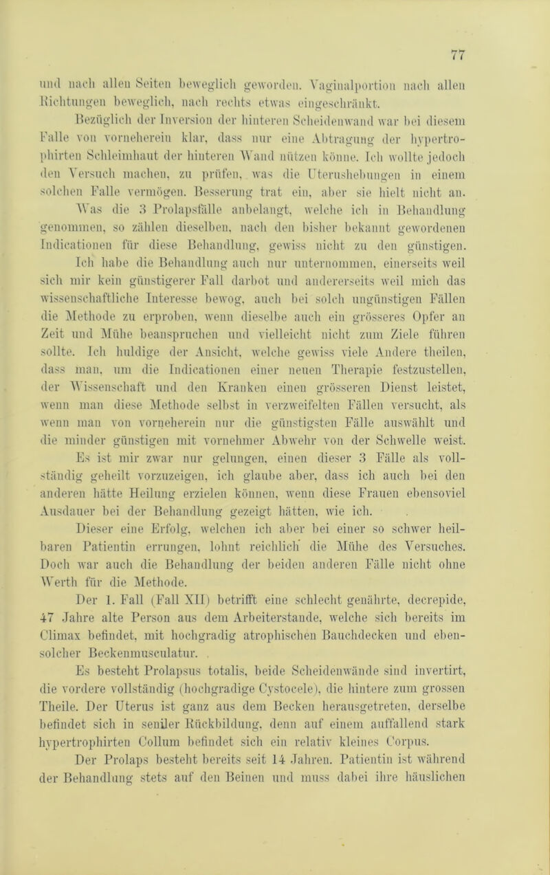 und iiacli allen Seiten beweglich gewonlen. \'aginalportion nach allen Kiclitungen heweglich, nach rechts etwas eingeschränkt. Hezüglich der Inversion der hinteren Sclieidenwand war hei diesem Falle von vorneherein klar, dass nur eine Abtragung der hypertro- phirten Schleimhaut der hinteren AVand nützen könne. Ich wollte jedoch den AAn-such machen, zu prüfen, was die Uterushehungen in einem solchen Falle vermögen. Besserung trat ein, aber sie hielt nicht an. AVas die d Frolapsfälle anhelangt, welche ich in Behandlung genommen, so zählen dieselben, nach den bisher bekannt gewordenen Indicationen für diese Behandlung, gewiss nicht zu den günstigen. Ich habe die Behandlung auch nur unternommen, einerseits weil sich mir kein günstigerer Fall darhot und andererseits weil mich das wissenschaftliche Interesse bewog, auch hei solch ungünstigen Fällen die ]\Iethode zu erproben, wenn dieselbe auch ein grösseres Opfer an Zeit und ]\Iühe heansprucheii und vielleicht nicht zum Ziele führen sollte. Ich huldige der Ansicht. Avelche gewiss viele Andere theilen, dass man. um die Indicationen einer neuen Therapie festzustellen, der Wissenschaft und den Kranken einen grösseren Dienst leistet, wenn man diese ^Methode seihst in verzweifelten Fällen versucht, als wenn man von vorneherein nur die günstigsten Fälle auswählt und die minder günstigen mit vornehmer Abwehr von der Schwelle weist. Es ist mir zwar nur gelungen, einen dieser ,3 Fälle als voll- ständig geheilt vorzuzeigen, ich glaube aber, dass ich auch hei den anderen hätte Heilung erzielen können, Avenn diese Frauen ehensoAiel Ausdauer bei der Behandlung gezeigt hätten, wie ich. Dieser eine Erfolg, Avelchen ich aber hei einer so scliAver heil- baren Patientin errungen, lohnt reichlich die Mühe des Versuches. Doch Avar auch die Behandlung der beiden anderen Fälle nicht ohne Werth für die Methode. Der 1. Fall (Fall XII) betrifft eine schlecht genährte, decrepide, 47 Jahre alte Person aus dem Arbeiterstande, Avelche sich bereits im Climax befindet, mit hochgradig atrophischen Bauchdecken und eben- solcher Beckenmusculatiir. Es besteht Prolapsus totalis, beide ScheidenAvände sind invertirt, die vordere vollständig (hochgradige Cystocele), die hintere zum grossen Theile. Der Uterus ist ganz aus dem Becken herausgetreten, derselbe befindet sich in seniler Kückbildung. denn auf einem auffallend stark hvpertrophirten Collum l)efindet sich ein relativ kleines Cori)us. Der Prolaps besteht l)ereits seit 14 Jahren. Patientin ist Avährend der Behandlung stets auf den Beinen und muss dabei ihre häuslichen