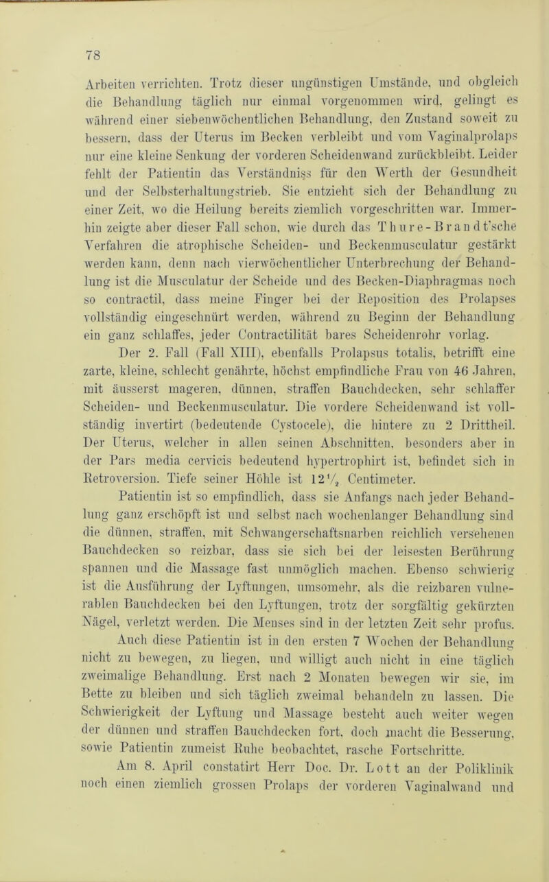 Arbeiten verricliten. Trotz dieser ungünstigen Umstände, und obgleicli die Behandlung täglich nur einmal vorgenommen wird, gelingt es wälirend einer siebenwödientlichen Behandlung, den Zustand soweit zu bessern, dass der Uterus im Becken verbleibt und vom Vaginalprolaps nur eine kleine Senkung der vorderen Scheideiiwand zurückbleibt. Leider fehlt der Patientin das Ver.ständniss für den Werth der Gesundheit und der Selbsterhaltungstrieb. Sie entzielit sich der Beliandlung zu einer Zeit, wo die Heilung bereits ziemlich vorgeschritten war. Immer- hin zeigte aber dieser Fall schon, wie durch das T h u r e - B r a n d t'sche Verfahren die atrophische Scheiden- und Beckenmusculatur gestärkt werden kann, denn nach vierwöchentlicher Unterbrechung der Behand- lung ist die Musculatur der Scheide und des Becken-Diaphragmas noch so contractil, dass meine Finger bei der Bepositiou des Prolapses vollständig eingeschnürt werden, während zu Beginn der Behandlung ein ganz schlaffes, jeder Coutractilität bares Scheidenrohr vorlag. Der 2. Fall (Fall XIII), ebenfalls Prolapsus totalis, betrifft eine zarte, kleine, schlecht genährte, höchst empfindliche Frau von 46 Jahren, mit äusserst mageren, dünnen, straffen Bauchdecken, sehr schlaffer Scheiden- und Beckenmusculatur. Die vordere Scheidenwand ist voll- ständig invertirt (bedeutende Cystocele), die hintere zu 2 Drittheil. Der Uterus, welcher in allen seinen Abschnitten, besonders aber in der Pars media cervicis bedeutend hypertrophirt ist, befindet sich in lletroversion. Tiefe seiner Höhle ist 12*4 Centimeter. Patientin ist so empfindlich, dass sie Anfangs nach jeder Behand- lung ganz erschöpft ist und selbst nach wochenlanger Behandlung sind die dünnen, straffen, mit Schwangerschaftsnarben reichlich versehenen Bauchdecken so reizbar, dass sie sich bei der leisesten Berührung spannen und die Massage fast unmöglich machen. Ebenso schwierig ist die Ausführung der Lyftungen, umsomehr, als die reizbaren vulne- rablen Bauchdecken bei den Lyftungen, trotz der sorgfältig gekürzten Nägel, verletzt werden. Die Menses sind in der letzten Zeit sehr profus. xkuch diese Patientin ist in den ersten 7 Wochen der Behandlung nicht zu bewegen, zu liegen, und willigt auch nicht in eine täglich zweimalige Behandlung. Erst nach 2 Monaten bewegen wir sie, im Bette zu bleiben und sich täglich zweimal behandeln zu lassen. Die Schwierigkeit der Lyftung und Massage besteht auch weiter wegen der dünnen und straffen Bauchdecken fort, doch macht die Besserung, sowie Patientin zumei.st Buhe beobachtet, rasche Fortschritte. Am 8. April constatirt Herr Doc. Dr. Lott an der Poliklinik noch einen ziemlich grossen Prolaps der vorderen Vaginalwand und