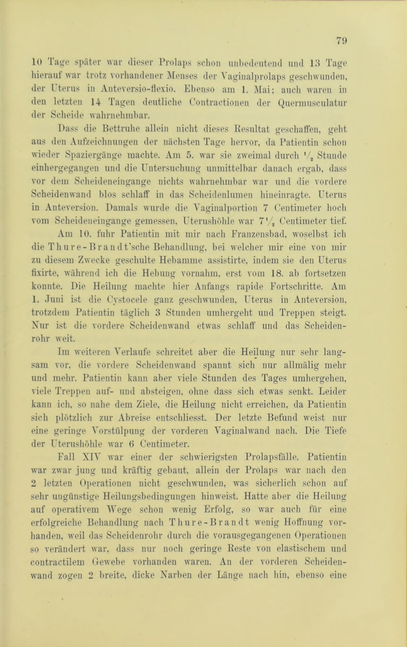 10 'I'au'O später war dieser Prola))s sclion imbedeiiteiid und lil Tage liieraut war trotz vorhandener Menses der Vaginalprolaps gescliwuiuleii, der l terus in Anteversio-tlexio. Ebenso am 1. IMai: auch waren in den letzten 14 Tagen deutliche Coutractionen der Queriuusculatur der Scheide wahruehinbar. Dass die Bettruhe allein nicht dieses Kesultat geschaften, geht aus den Aufzeichnungen der nächsten Tage hervor, da Patientin schon wieder Spaziergänge machte. Am 5. war sie zweimal durch ‘ j Stunde einhergegangeii und die Untersuchung unmittelbar danach ergab, dass vor dem Scheideneingange nichts wahrnehmbar war und die vordere Scheideuwand blos schlaff in das Scheidenlumen hineinragte. Uterus in Anteversion. Damals wurde die Yaginalportion 7 Centimeter hoch vom Scheideneingange gemessen, Uterushöhle war Centimeter tief. Am lü. fuhr Patientin mit mir nach Franzensbad, wo,selbst ich die Thure-Dran dt'sche Behandlung, bei welcher mir eine von mir zu diesem Zwecke geschulte Hebamme assistirte, indem sie den Uterus tixirte, während ich die Hebung vornahni, erst vom 18. ab fortsetzen konnte. Die Heilung machte hier Anfangs rapide Fortschritte. Am 1. Juni i.st die Cystocele ganz geschwunden, Uterus in Anteversion, trotzdem Patientin täglich 3 Stunden umhergeht und Treppen steigt. Nur ist die vordere Scheidenwand etwas schlaff und das Scheiden- rohr weit. Im weiteren Verlaufe schreitet aber die Heilung nur sehr lang- sam vor. die vordere Scheidenwand spannt sich nur allmälig mehr und mehr. Patientin kann aber viele Stunden des Tages umhergehen, viele Treppen auf- und absteigen, ohne dass sich etwas senkt. Leider kann ich. so nahe dem Ziele, die Heilung nicht erreichen, da Patientin sich plötzlich zur Abreise entschliesst. Der letzte Befund weist nur eine geringe Vorstülpung der vorderen Vaginalwand nach. Die Tiefe der LTerushöhle war 0 Centimeter. Fall XIV war einer der schwierigsten Prolapsfälle. Patientin war zwar jung und kräftig gebaut, allein der Prolaps war nach den 2 letzten Operationen nicht geschwunden, was sicherlich schon auf sehr ungünstige Heilungsbedingungen hinweist. Hatte aber die Heilung auf operativem Wege schon wenig Erfolg, so war auch für eine erfolgreiche Behandlung nach Thure-Bran dt wenig Hoffnung vor- handen, weil das Scheidenrohr durch die vorausgegangenen Operationen so verändert war, dass nur noch geringe Reste von elastischem und contractilem Gewebe vorhanden waren. An der vorderen Scheiden- wand zogen 2 breite, dicke Narben der Länge nach hin, ebenso eine