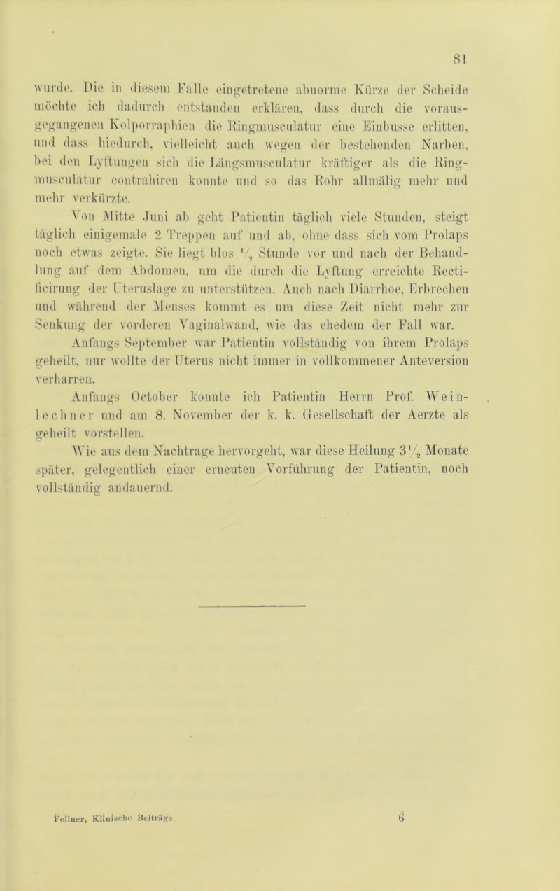 wurdi'. IHe in diosoiu Falle eiii«‘etretene abnorme Kürze der Seludde möebte ich dadureli t'iitstandeii erklären, dass durch die voraiis- ‘»•ey'ant>;enen Kolitorrapliic'ii die Hingimiscidatnr eine Finbusse erlitten, und dass biediircb, viidleicht auch weo’en der bestehenden Narben, bei dt'ii Lyl'tnno-en sieb dii' Käno-smiisculatur krättiger als die King- musculatiir conti'abinMi konnte und so das Hohr alliuälig mehr und mehr verkürzte. Von Mitte Juni ab gebt Patientin täglich viele Stunden, steigt täglich einigcmale 2 'Freppen auf und ab, ohne dass sich vom Prolaps noch etwas zeigte. Sie liegt blos '/^ Stunde vor und nach der Behand- lung auf dem Abdomen, um die durch die Lvftung erreichte Kecti- ticirung der rteruslage zu unterstützen. Auch nach Diarrhoe, Erbrechen und während der Menses kommt es um diese Zeit nicht mehr zur Senkung der vorderen Vaginalwand, wie das ehedem der Fall war. Anfangs Sejttember war Patientin vollständig von ihrem Prolaps geheilt, nur wollte der Uterus nicht immer in vollkommener Anteversion verharren. Anfangs October konnte ich Patientin Herrn Prof. Wein- lechner und am 8. November der k. k. Gesellschaft dev Aerzte als geheilt vorstellen. M'ie aus dem Nachtrage hervorgeht, w'ar diese Heilung 3'Monate später, gelegentlich einer erneuten Vorführung der Patientin, noch vollständig andauernd. t'ellner, Klinische Beiträge 0