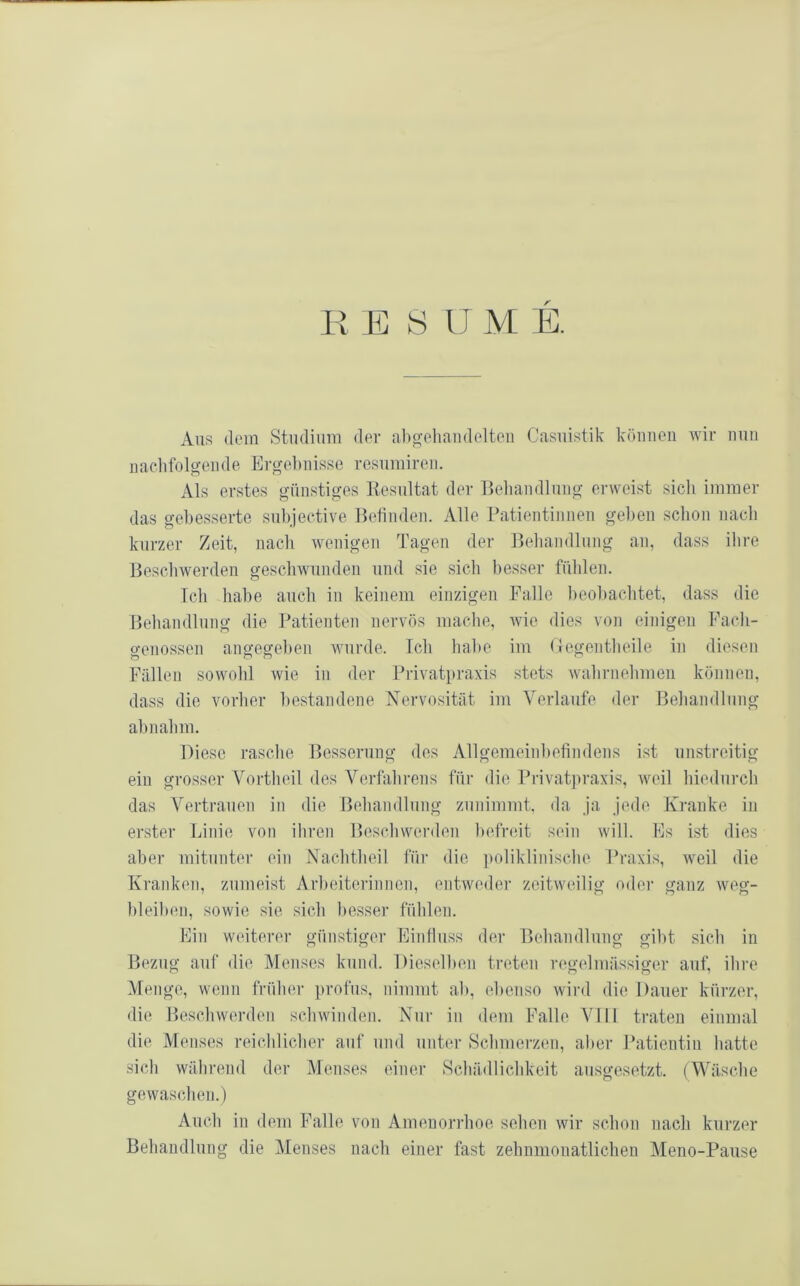 H E « IJ M E. Ans dem Studium der ab^ehandelteu Casuistik köimcii wir mm nachfolgende Ergel)uisse rcsiimiren. Als erstes günstiges Kesiiltat der Beliandlung erweist sicli immer das gebesserte siibjective Befinden. Alle Patientinnen gel)en schon nach kurzer Zeit, nacii wenigen Tagen der Beliandlung an, dass ilire Bescliwerden geschwunden und sie sich besser fülilen. Ich habe auch in keinem einzigen Palle beohachtet, dass die Behandlung die Patienten nervös mache, wie dies von einigen Pach- genossen angegeben wurde. Ich habe im (legentheile in diesen Pallen sowohl wie in der Privatpraxis stets wahrnehmeii können, dass die vorher bestandene Nervosität im Verlaufe der Behandlung ab nahm. Diese rasche Besserung des Allgemeinbefindens ist unstreitig ein grosser Vortheil des A^erfahrens für die Privatpraxis, weil hiedurch das Vertrauen in die Behandlung zunimmt, da ja jede Kranke in erster Linie von ihren Beschwerden befreit sein will. Es Ist dies aber mitunter ein Nachtheil für die ])oliklinische Praxis, weil die Kranken, zumeist Arbeiterinnen, entweder zeitweilig oder ganz weg- bleiben, sowie sie sich besser fühlen. Ein weiterer günstiger Einfluss der Behandlung gibt sich in Bezug auf die Menses kund. Dieselben treten regelmässiger auf, ihre Menge, wenn früher profus, nimmt ab, ebenso wird die Dauer kürzer, die Beschwerden schwinden. Nur in dem Palle AMD traten einmal die Menses reichlicher auf und unter Schmerzen, aber Patientin hatte sich während der Menses einer Schädlichkeit ausgesetzt. (A\^äsche gewaschen.) Auch in dem Palle von Amenorrhoe sehen wir schon nach kurzer Behandlung die Alenses nach einer fast zehnmouatlichen Meno-Pause