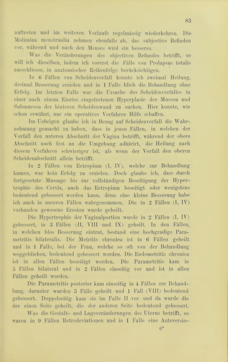 8H auftrt'ten uml im weiteren W'rlaiite regolmiissig Aviedorkolireii. Die iMolimiiia meiistnialia iiolimeii ehentalls ah, das suhjeciive Heliiideu vor. Wiilii'Oiid und iiavli doii Mmisos wird ein hossoros. ^\ as dio \ oräiidoruiigc'ii dos ohjootivoii Kot'midos hotrilVt, so will ich dioselhoM, iiidom ioh vororst <lio Kälh' von rrola])sus totalis aussolili(‘sso, in anatomisohor KoilioiiColgo hornoksiolitigon. ln 0 Fällon von Solioidonvortall konnto ioh zwoimal lloilnng, ilroinial Hossornng orziolon und in 1 Fallo hlioh dio Holiandlnng ohne Frtolg. liii lolzlani Fallo war die Ursaolio dos Sohoidoiivorlallos in oinor naoli oiiioin Finriss oingotrotonoii Myjtorplasio dor Mnoosa und Snhninoosa dor liiiitoron Sohoidonwaiid zn snolion. Dior konnto, wie sohon erwähnt, nni' ein oporativos Voiiähron llilto solnitVon. Ini Uohrigon glanho ioh in Hozng auf Solioidonvortall die Wahr- nolnnnng goniaoht zn hahen, dass in jmion Fällon, in wolohon der Vorfall den unteren Ahsohnitt der Vagina hetrilVt, während der obere Ahsohnitt nooh fest an die Umgehung adhärirt, die lloilnng naoh diosmii \'orfahron sohwiorigor ist, als wenn dor Vorfall den oheren Sohoiilonahsohnitt allein hotritft. ln 2 Fällon von Fotroi»inm (1, IV), woloho zur Behandlung kamen, war kein Erfolg zn erzielen. Dooh glanho ioh, dass dnroh fortgesetzte Massage his zur vollständigen Bosoitignng der Hyiier- troptiio des Cervix, anoli das Eotropinm beseitigt oder wenigstens hedentoml gebessert worden kann, denn eine kleine Besserung habe ioh anoh in unseren Fällon wahrgonommon. Die in 2 Fällen (1, IV) vorhanden gowosono Erosion wurde geheilt. Die Hypertrophie dor Vaginal])ortion wni-de in 2 Fällen (1, IV) gebessert, in .3 Fällon ill, VIII nnd IX) geheilt, ln den Fällen, in welohon hlos Be.ssernng ointrat, bestand eine hoohgradige Fara- metritis hilateralis. Die Metritis ohronica ist in (3 Fällen geheilt nnd in I Falle, hei der Frau, welohe so oft von dor Bohandlnng weggol)liohen, hedentoml gohessort worden. Die Endometritis ohronica ist in allen Fällen beseitigt Avorden. Die Farametritis kam in 5 Fällon bilateral nnd in 2 Fällen einseitig vor nnd ist in allen Fällen geheilt Avorden. Die Parametritis [)Ostorior kam einseitig in 4 Fällen zur Behand- lung, darunter Avnrden 3 Fälle geheilt nnd 1 Fall (VUII) bedeutend gebessert. Doppelseitig kam sie im Falle II vor nnd da Avnrde die der einen Seite geheilt, dio der anderon Soito hedentond g(d)Ossort. \\’as die (lestalt- nnd Eageverändernngen des Utonis hetrilTt, so Avaron in 9 Fällen ivetrodeviationen nnd in 1 Falle eine Anteversio- G*